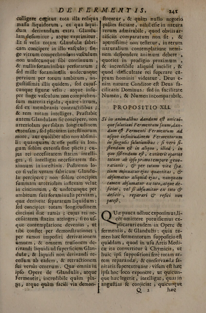 colligere cdgitur tota illa reliqua maífa liquidorum , ex qua liqui- dum derivandum extra | Glandu- lamdefumitur , atque exprimitur. Et fi velis totam. Glandulz fabri- «am concipere in illo vafculo; fin- £e vitrum comprehendgns.vafculum non undecunque fibi continuum , &amp; nullisforaminibus perforatum ; fed mille foramintlis undecunque pervium per totum ambitum , àn- guítiffimis illis quidem, fed cujuf- cunque figure velis : atque infu- per fiuge vafculum non comprehen- fum materia rigida; quare vitrum; fed ex membranis contractilibus ;| &amp; rem totam intelliges. Przftabic autem Glandulam fic concipere, non. arteriolam perfolam longitudinem | extenfam ; fed plicatam inteftinorum more, aut quolibét alio non abfimi-. li: quanquam &amp;.effe poffit in lon-. gum folitm exteifa fine plicis ; cu- jus rei necefsitatem ftatim. intelli- .ges , fi. intelligas necefsitatem fle- xionum ininteftinis. Poftremo. lo- co fi velis veram fabricam. Glandu-; ]z percipere ; non folàm cóncipies fummam arteriolam inflexam velut in cincinnum , &amp; undecunque pet ambitum fuis foraminulis perviam , quz derivent feparatüm liquidum : fed concipies totam longitudinem cincinni fine ramis ; cujus rei ne- cefsitatém ftatim attinpes;' fi eo uf- ipalàm faciant, nihilefse in natura tificiis comparatum non fit , &amp; apertifsimé non teftetur, in rerum naturalium 'contemplatiane nemi- nem defpondere animum debere :, quoties in prodigio proximum , &amp; incredibile aliquid incidit , &amp; nim naturz Conditor éft Deus fa- cilitatis Dominus: fed in facilitate Numén, &amp; Numen incomparabile. PROPOSITIO XLI. Si im animalibus dandum eft unicui-. que falutioni Fermentun [unumsydaa- dum eft Fermenti Fermentum. ad. u[gue infinitudinem Fermentorum. vd fengulis folutiomibus : ff vero ff- fflendum eft in Aliquo , illud, in quo fiffendum eff , extiterit oportet totum ab spfo primotempore gege- rationis. , (9 per totum. «ite fpa. Un Hajnuatur ejus quantitas , C9 abfumatur. aliquid ejus , nunquam ^ tamen ab[umatur. ex totoyatque de- ficiat , vel ff abfumitur ex: toto c defiéit ., reparari CQ refici mon pere? . 4 X Ux pauca adhuc exponimus,li-  cét omittere potuifsemus ex- plicaturieadem in Opere de tibi conftet. per. demon(trationes 5] fermentis, &amp; Glandulis: quia ra- per ramos impediri derivationem | men hzc fermentorum fuppofitio eft omnem, &amp; omnem trufionem de- | quiddam , quod in ufu Artis Medi- rivandi liquidiad fuperficiem Glan- | cx ita convertitur à Chymicis, ut dulz ,- &amp; liquidi non derivandi re- | huic ipii fuppofitionifere totam ar- ce(íum ab eadem , &amp; retra&amp;ionem | tem reparande, &amp; confervanda fa- fui versüs centrum. Qui omnia in | nitatis füperextruant : vifum eft hzc ipfo. Opere de Glandulis, atque | ipfa hoc loco exponere, ut quicun- Fermentis, incredibile quàm pla- | que haclegerit , intelligat , quasin p3, atque quàm facili via demon- | anguítjas fe conjiciat ; T!