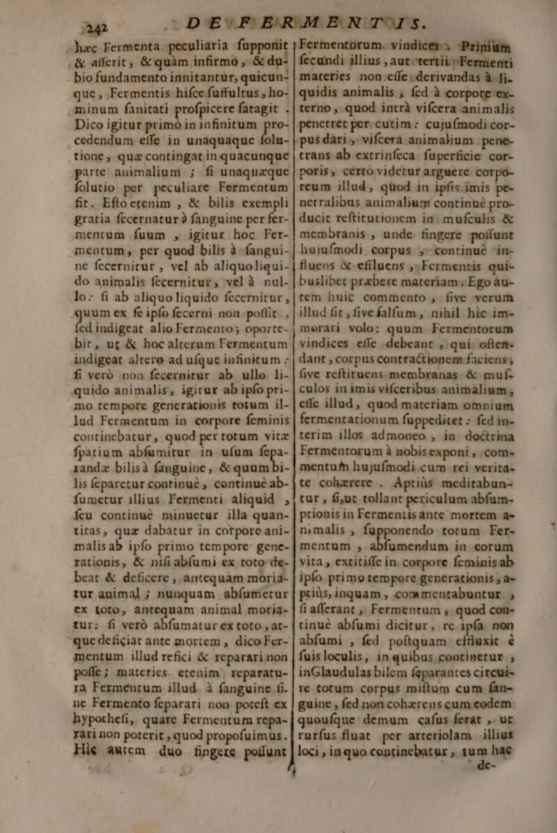 -hac Fermenta peculiaria fupponit .&amp; alerit, &amp; quàm infirmo ,.&amp; du: bio fundamento innitantur, quicun- que, Fermentis hifce fuffultus , ho- minum fanitati profpicere fatagit . Dico igitur primo in infinitum pro- cedendum effe in unaquaque folu- tione, quz contingat in quacunque parte animalium. ; fi unaquaque Íolutio per peculiare Fermentum fir. Eftoetenim , &amp; bilis exempli gratia fecernatur à fanguine per fer- mentum fuum , igitur hoc Fer- ne fecernitur , vel ab aliquoliqui- do animalis fecernitur, velà nul- lo: fi ab aliquoliquido fecernitur , guam ex fe ipfo fecerni non poflit ., ed indigeat alio Fermento; oporte- bit, ut &amp; hocalterum Fermentum indigeat altero ad uíque infinitum - fi veró non fecernitur ab ullo li- quido animalis, igicur ab ipfo pri- mo tempore generationis totum il- lud Fermentum in corpore feminis continebatur ,. quod per totum vitz fpatium abfumitur in ufum a randz bilisà fanguine, &amp; quumbi- lis feparctur continué ; continué ab- fumetur illius Fermenti aliquid , Ícu continué minuetur illa quan- titas, quz dabatur in corporeani- malisab ipfo primo tempore- gene- rationis, &amp; nifi abíumi ex toto de- beat &amp; deficere , antequam moria- tur animal ; nunquam abíumetur cx toto, antequam animal moria- tur: fi veró abfumatur ex toto , at- que deficiat ante mortem , dico Fer- mentum illud refici &amp; reparari non poffe; materies. etenim | reparatu- ra Fermentum illud. à fanguine fi. ne Fermento feparari non poteft ex hypothefi, quare Fermentum repa- Tati non poterit , quod propofuimus. Hie awiem duo fingere poffunt Fermentorum. vindices. -Prinium fecundi illius , aut tertii ^ Fermenti materies non ecíle;.derivandas à Ji- quidis animalis ; fed à corpore ex- terno , quod intrà vifcera animalis trans ab extrinfeca fuperficie cor- poris, certo videtur arguere corpo- reum illud, quod in ipfis. imis pe- netralibus animaliuy continué pro- ducit reftitutionem in. mufculis &amp; membranis , unde. fingere poffunt hujufmodi. corpus ,' continué 'in- fluens &amp; efiluens ,. Fermenris qui- buslibet praebere materiam Ego àu- tem huic commento , five verum illud fit , fivefalfum , nihil hic im- merari volo: quum Fermentorum vindices efíe debeant , qui: often. dant , corpus contra&amp;tionem faciens; five reftituens. membranas. &amp; muf- culos in imis vifceribus animalium, effe illud, quod materiam omnium fermentationum fuppeditet : fed in- terim illos admoneo , in. doctrina Fermentorum à nobis exponi , com» mentu hujufmodi.cum rei verita- te cohaerere . Aptiüs meditabun- tur , fi,ut tollant periculum abfum- prionis in Fermentis ante mortem a- nimalis , fupponendo totum Fer- mentum , abfumendum in corum vita, extitiffe in. corpore feminisab ipío primo tempore generationis ; a- püüs, inquam , commentabuntur |, fi afferant ,, Fermentum , quod con- tinué abfumi dicitur, re ipía non abfumi , fed poítquam ceffiuxic é fuisloculis, in quibus continetur ; inGlaudulas bilem fgparantes circui- re totum corpus miftum cum fan- guine , fed non cohzrens cum eodem quoufque demum cafus ferat ,. ut rurfus fluat pcr arteriolam illius loci , inquo continebatur ;. y» 4 hae