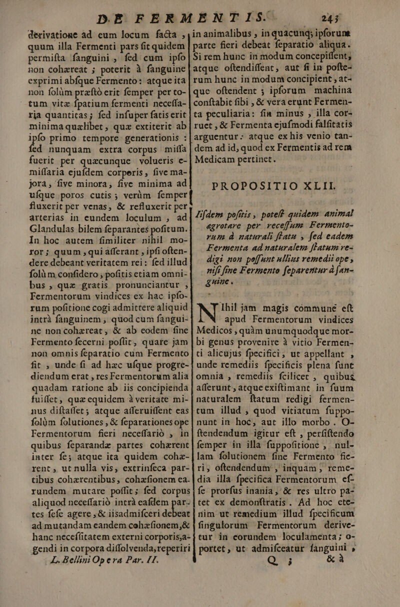 derivatione ad eum locum facta , quum illa Fermenti pars fit quidem permifta fanguini , fed cum ipfo non cohareat ; poterit à fanguine exprimi abfque Fermento: atque ita non folüm przftó erit femper per to- tum vitz fpatium fermenti neceffa- rja quantitas; fed infuper fatiserit minima qualibet ; quz extiterit ab ipia primo tempore. generationis : ed nunquam extra corpus milfa fuerit per quacunque volueris e- miffaria ejufdem corperis, five ma- jorà, five minora, five minima ad ufque poros cutis; veràm femper fluxerit per venas, &amp; refluxeric per arterias in eundem loculum , ad Glandulas bilem feparantes pofitum. In hoc autem fimiliter nihil mo- ror; quum ,qui afferant , ipfi often- dere debeant veritatem rei: fed illud fol m confidero , pofitis etiam omni- bus, quz gratis pronunciantut , Fermentorum vindices ex hac ipfo- rum pofitioue cogi admittere aliquid ne non cohzreat, &amp; ab eodem fine Fermento fecerni.poflit, quare jam non omnis feparatio cum Fermento fit , unde fi ad hzc ufque progre- diendum erat , res Fermentorum alia quadam ratione ab iis concipienda fuiffet, quz equidem à veritate mi- nus diftaffet; atque afferuiffent eas folàm folutiones , &amp; feparationes ope Fermentorum fieri neceffarió , in quibus feparandze partes coherent inter fe atque ita quidem cohz- rent , ut nulla vis, extrinfeca par- tibus cohzrentibus, cohzfionem ea. rundem mutare poffit; fed corpus aliquod neceffarió intrà eafdem par- tes fefe agere ,&amp; iisadmifceri adbdn ad mutandam eandem cohafionem,&amp; hanc necefíitatem externi corporis;a- gendi in corpora diffolvenda, reperiri L. Bellini Op era Par. HH.  24; in animalibus , in quacunq; ipforune parte fieri debeat feparatio aliqua. Si rem hunc in modum concepiffent; atque oftendiffent, aut fi in pofte- rum hunc in modum concipient , at- que oftendent ; ipforum | machina conftabit fibi , &amp; vera erunt Fermen- ta peculiaria: fin minus , illa cor- ruet , &amp; Fermenta ejufmodi falfitatis arguentur: atque exhis venio tan- dem ad id, quod ex Fermentis ad rem Medicam pertinet. PROPOSITIO XLII Jifdem pofítis , pote quidem. animal &amp;grotare per receffum Fermento- rum à naturali flatu , fed eadem Fermenta ad naturalem flatum ve- digi non pe[funt ullius vemedii ope , nifi fine Fermento feparertur à [an- guiac . Ihi! jam magis commune eft apud Fermentorum vindices Medicos , quàm unumquodque mor- bi genus provenire à vitio Fermen- ti alicujus fpecifici; ut appellant , unde remediis fpecificis plena funt omnia , remediis fcilicec , quibus afferunt ; atqueexiftimant in fuum naturalem ftatum redigi fermen- nunt in hoc, aut illo morbo. O- ftendendum igitur eft , perfiftendo femper in illa fuppofitione , nul- lam folutionem fine Fermento fic- ri, oftendendum , inquam ; reme- dia illa fpecifica Fermentorum ef- fe. prorfus inania, &amp; res ultro pa- tet ex demonftratis. Ad hoc ete- nim ut remedium illud fpecificum fingulorum Fermentorum derive- tur in corundem loculamenta; o- portet, ut admifceatur fanguini , Q j &amp; à