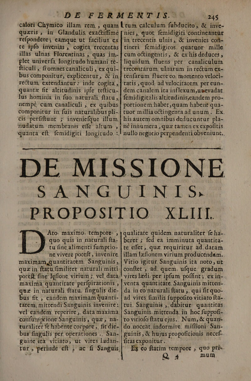 243 quaris , in Glandulis exa&amp;iffimé refpondere ; eamque ut facilius. ex te ipfo invenias , cogita trecentas illas ulnas. Florentinas , quas im- plet univerfa longitude humani té- fticuli ;; fiomnes canaliculi , ex qui- bus componitur, explicentur, &amp; in. recum, extendantur:- inde cogita ,. quantz fit altitudinis ipfe tefticu- lus hominis. in fuo. naturali, ftatu ,. nempe. cum canaliculi ,, ex quibus componitur in. fuis naturalibus pli- Cis perfiftuut ; invenicfque illum. nudatum membranis effe; altum , quanta eft femidigiti longitudo. :. nies ,, quot. femidigiti contineantür in. trecentis. ulnis, &amp; invenies cott- tineri femidigitos. quatuor mille cum o&amp;ingentis, &amp; ex his deduces , liquidum. fluens per. canaliculum. trecenrarum. ulnarum in rectum ex-. tenfarum fluere co. momento veloci- tatis , quod. ad velocitatem per eun-. dem.canalem ita inflexum,ugevadat femidigitalisaltitudiniseandem pro- portionem habet ,quam habent qua- tuor millia octingenta ad unum. Ex. hisautem omnibus deducuntur pla- né innumera , quz tamen ex expofitis nullo negotio perpendenti obveniunt.. DE . Ato. maximo; tempore- , ' quo quis in naturali fta- tu fine alimenti fumptio- ne vivere poteft , invenire. maximam,quantitatem. Sanguinis ,. quz in. ftatu (imiliter naturali mitti: poteft fine lefione virium ;, vel. data. maxima quantitate perfpirationis , qua in. naturali ftatu. fingulis die- bus fit , eandem maximam quanti- tatem, mittendi Sanguinis invenire ;. a confuniptione Sanguinis, quz , na- turálitet fe habente corpore ;, fit die- bus fiigulis per. operationes .. San- guine ità vitiato, ut vires ladan-- qualitate quidem. naturaliter feha-. beret ; fed ea imminuta quantita- te. effet ,, quz. requiritur. ad. datam illam lzfionem virium. producendam.. Vitio igitur. Sanguinis ita noto, ut conftet ;. ad. quem, ufque. gradum vires Idi. per ipfum poffint ; ex in-. venta quantitate. Sanguinis mitten- . da in co naturali ftatu ,. qui fit quo- ad vires fimilis fuppofito vitiato fta- . tui. Sabguinis ;; dabitur: quarititas: Sanguinis. mittenda. in hoc fuppofi-. to vitiofo ftatu ejus.. Num, &amp; quan- do.noceàt.indormire. miffioni: San- guinis, &amp; hujus propofitionis necef-. fitas exponitur .. Ss Ex co ftatim tempore ; quo ptis. Q4 imum.