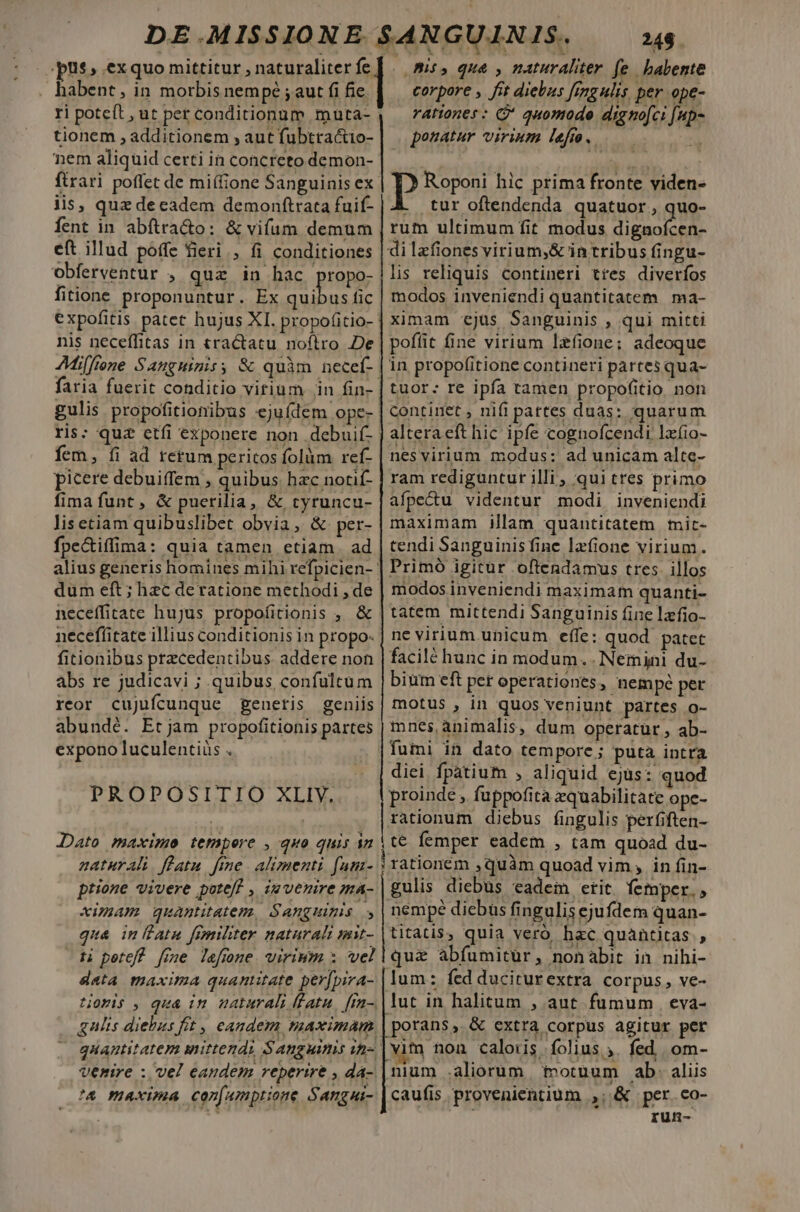 pus, exquo mittitur , naturaliter fe. habent, in morbis nempé ; aut fi fie. tionem , additionem , aut fubttactio- nem aliquid certi in concreto demon- ftrari poffet de miífione Sanguinis ex iis, quz decadem demonftrata fuif- fent in abítra&amp;o: &amp; vifum demum eft illud poffe fieri, fi conditiones obferventur , quz in hac. ropo- fitione proponuntur. Ex —— nis neceffitas in tractatu noflro De ris: quz etfi exponere non .debuif- fem, fi ad retum peritos folüm ref- picere debuiffem , quibus. hzc notif- fima funt, &amp; puerilia, &amp; tyruncu- lisetiam quibuslibet obvia, &amp; per- fpe&amp;tiffima: quia tamen etiam. ad necefficate hujus propofitionis , &amp; necefíitate illius conditionis in propo: fitionibus precedentibus addere non abs re judicavi ; quibus, confulcum reor cujufcunque generis geniis abundé. Etjam propofitionis partes expono luculentiüs . PROPOSITIO XLIVY. JDato maxime tempere , quo quis an naturali. flatu. fime | alimenti fum- ptione vivere potef , iw venire ma- xzmAm quanitatem. S'Anguimis » qua inllatu frmiliter naturali mit- ti petef? [me lefone. virium x vel data maxima quantitate per[pira- quantitatem mittendi Sanguinis in- A maxima con[umptione Sangui- 248. corpore , fit diebus fimgulis, per ope- rationes : G* quomodo digno[ci [up- ponatur virium lefm. Pp Roponi hic prima fronte viden- À tur oftendenda quatuor , quo- rum ultimum fit modus dignofcen- di lzfiones virium,&amp; in tribus fingu- lis reliquis contineri tres diverfos modos inveniendi quantitatem ma- ximam «ejus Sanguinis , qui mitti pofíit fine virium lzfione; adeoque in propofitione contineri partes qua- tuor: re ipfa tamen propo(itio non continet , nifi pattes duas: quarum alteraeft hic ipfe cognofcendi lxfio- nesvirium modus: ad unicam alte- ram rediguntur illi , qui tres primo afpecu videntur modi inveniendi maximam illam quantitatem mit- tendi Sanguinisfine lafione virium. Primó igitur oftendamus tres. illos modos inveniendi maximam quanti- tatem mittendi Sanguinis fine lafio- ne virium unicum. effe: quod patet facilé hunc in modum... Nemini du- bium eft per operationes, nempe per motus , in quos veniunt partes o- mnes animalis, dum operatur, ab- fumi in dato tempore; puta intra diei fpatium , aliquid ejus: quod proinde , fuppofita zquabilitate ope- rationum diebus fingulis perfiften- (t€ femper eadem , tam quoad du- i rationem ,quàm quoad vim, in fin- gulis diebus eadem etit. femper. , nempe diebus fingulis ejufdem quan- titatis, quia vero. hzc quantitas , quz abfumitur, nonabit in nihi- lum: fed duciturextra corpus, ve- lut in halitum , aut fumum | eva- |porans, &amp; extra corpus agitur per vim nou calouis folius . fed. om- nium aliorum ivotuum ab. aliis caufis provenientium ,; &amp; per.co- run-