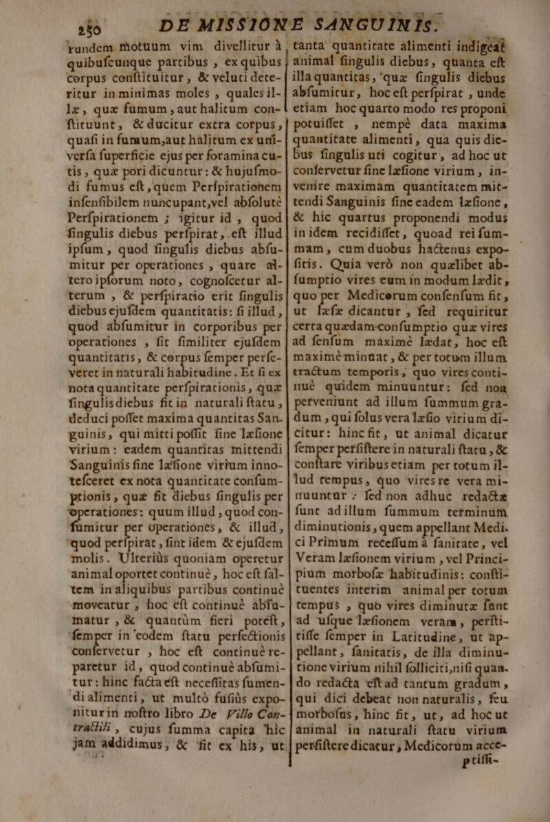 256 | Yrundem motuum vim divellitur à , quibufcunque partibus , ex quibus corpus conftituitur , &amp; veluti dete- ritur in minimas moles , quales il- 1z, quz fumum , aut halitum con- füruunt, &amp; ducitur extra corpus, quafi in fumum;aut halitum ex uní- verfa fuperficie ejus per foramina cu- tis, quz pori dicuntur: &amp; hujufmo- di fumus cft, quem Perfípirationem infenfibilem nuncupant,vel abfoluté Perfpirationem ; igitur id , quod fingulis diebus perfpirat, eft illud ipfum , quod fingulis diebus abíu- wo operationes , quarc al- teroipforum noto, cognofcetur al- terum , &amp; perfpiratio erit fingulis diebus ejufdem quantitatis: fi illud , quod abíumitur in corporibus per operationes , fit fimiliter ejufdem quantitatis, &amp; vr es femper perfe- veret in naturali habitudine . Et fi ex nota quantitate perfpirationis , qua fingulisdiebus fitin naturali ftatu , deduci poffet maxima quantitas San- guinis, qui mitti poffit fine lafione virium: eadem quantitas mittendi Sanguinis fine lzfione virtum inno- teíceret ex nota quantitate confum- ptionis, quz fit diebus fingulis per operationes: quum illud , quod con- mitur per operationes, &amp; illud, quod vidi vobi fint idem &amp; ejufdem molis. Ulteriàs quoniam operetur animal oportet continué , hoc eft fal- tem inaliquibus partibus continué moveatur , hoc eft continué abfa- matur, &amp; quantüm fieri potéft, femper in eodem ftatu perfe&amp;ionis confervetur , hoc eft continué re- paretur id, quod continué abfumi- tur: hinc facta eft necefíitas fumen- dialimenti, ut multó fufiüs expo- niturin moftro libro De 7//o Coz- trat, cujus fumma capita hic jam addidimus, &amp; fit ex his, ut tanta quantitate alimenti indigeat animal fingulis diebus, quanta eft illa quantitas, 'quz fingulis diebus abfumitur, hoceftperfpirat , unde etiam. hoc quarto modo res proponi. potuiffet , nempé data maxima quantitate alimenti, qua quis die- bus fingulis uti cogitur, adhoc ut confervetur fine Izfione virium , in- venire maximam quantitatem mit- tendi Sanguinis fine eadem 1zfione, &amp; hic quartus proponendi modus inidem recidiffet, quoad rei fum- mam, cum duobus ha&amp;enus expo- fitis. Quia veró non quzlibet ab- fumptio vires cum in modum Izdit , quo per Medicerum confenfum fit , ut [zfíz dicantur , fed. requiritur certa quzdam«confumptio quz vires ad fenfum maximé ledat, hoc eft maximéminuat , &amp; per totum illum tractum temporis, quo vires conti- mué quidem minuuntur: fed nou perveniunt ad illum fummum gra- dum qui folus veralafio virium di- citur: hincfit, ut animal dicatur me perfiftere in naturali ftatu , &amp; conftare viribusetiam per totum il- lud tempus, quo viresre vera mi- muuntür: fed non adhuc reda&amp;az funt adillum fummum tetminum diminutionis , quem (les Medi. ci Primum receffum à fanitate , vel Veram lzfionem virium , vcl Princi- pium morbofz habitudinis: confti- tuentes interim. animal per totum tempus , quo vires diminuta fanc ad ufque lefionem veram, pertti- tiffe femper in Latitudine, ut ap- pellant, fanitatis, de illa diminu- tione virium nihil folliciti,nifi quan. do redacta eftad tantum riidits , qui dici debeat non naturalis, feu morbofus , hinc fit, ut, ad hoc ut animal in naturali ftatu virium peráftere dicatur , Medicorum acce- P tifR-