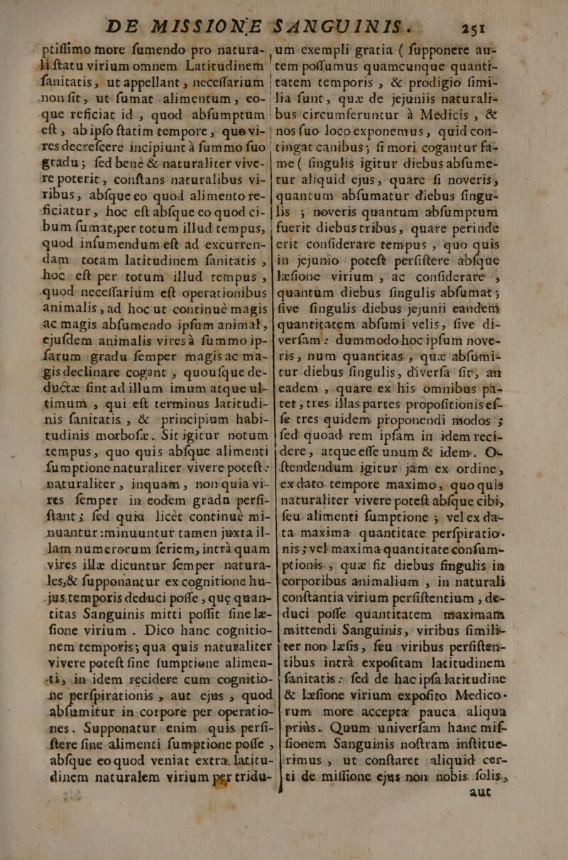 bus circumferuntur à Medicis , &amp; re poterit , conftans naturalibus vi- ribus, abíque eo quo4 alimento re- ficiatur, hoc eftabíque eo quod ci- bum fumat;per totum illud tempus, dam totam latitudinem fanitatis , hoc. eft per totum illud. tempus , quod. neceffarium eft operationibus animalis, ad hoc ut continué magis ejufdem animalis viresà fümmo ip-- farum gradu femper magisac ma- gis declinare cogant , quouíque de- ductz fint ad illum imum atque ul- timum , qui eít terminus latitudi- nis fanitatis , &amp; principium habi- tudinis morbofz. Sit igicur notum tempus , quo quis abfque alimenti tur aliquid ejus, quare fi noveris; quantum abfíumatur diebus fingu- lis ; noveris quantum abfümptum in jejunio poteft per(iftere abfque laefione virium , ac confiderare |, quantum diebus fingulis abfumat ; five fingulis diebus jejunii eandeni quantitatem abfumi velis, five di- dummodo-hoc ipfum nove- ris, num quantitas , quz abfümi- tur diebus fingulis, diverfa (it; am eadem. , quare ex his omnibas pa- fe tres quidem ptoponendi modos; fed: quoad rem ipfam in idem reci- dere, atqueeffe unum &amp; idem. O- maturaliter ; inquam , normquia vi- res femper in eodem grada perfi- ftant ; fed quia. licét continué mi- nuantur:minuuntur tamen juxta il- lam numerorum feriem, intrà quam vires illz dicuntur femper natura- les&amp; fuppenantur ex cognitione hu- jus.temporis deduci poffe , que quan- titas Sanguinis mitti poffit fine lz- fione virium . Dico hanc cognitio- nem temporis; qua quis naturaliter vivere poteft fine fumptiene alimen- 4i, idem recidere cum cognitio- ne perfpirationis , aut ejus , quod abfumitur incorpore per operatio- nes. Supponatur enim quis perfi- ftere fine alimenti fumptione poffe , abfque eo quod veniat extra. latitu- dinem naturalem virium psr tridu-  ex dato. tempore maximo, quoquis naturaliter vivere poteft abfque cibi, feu. alimenti fumptione ; velex da- ta. maxima: quantitate perfpiratio- nis; vel maxima quantitate confum- ptionis.; quz fit diebus fingulis in corporibus animalium , in naturali conftantia virium per(iftentium , de- duci poffe quantitatem ntraximarm mittendi Sanguinis, viribus fimili- tibus intrà expofitam latitudinem fanitatis:; fed de hac ipfa latitudine &amp; lxfione virium expofito Medico- priis. Quum univerfam hanc mif- fionem Sanguinis noftram inftitue- ti de miffione ejus non. nobis: folis, aut