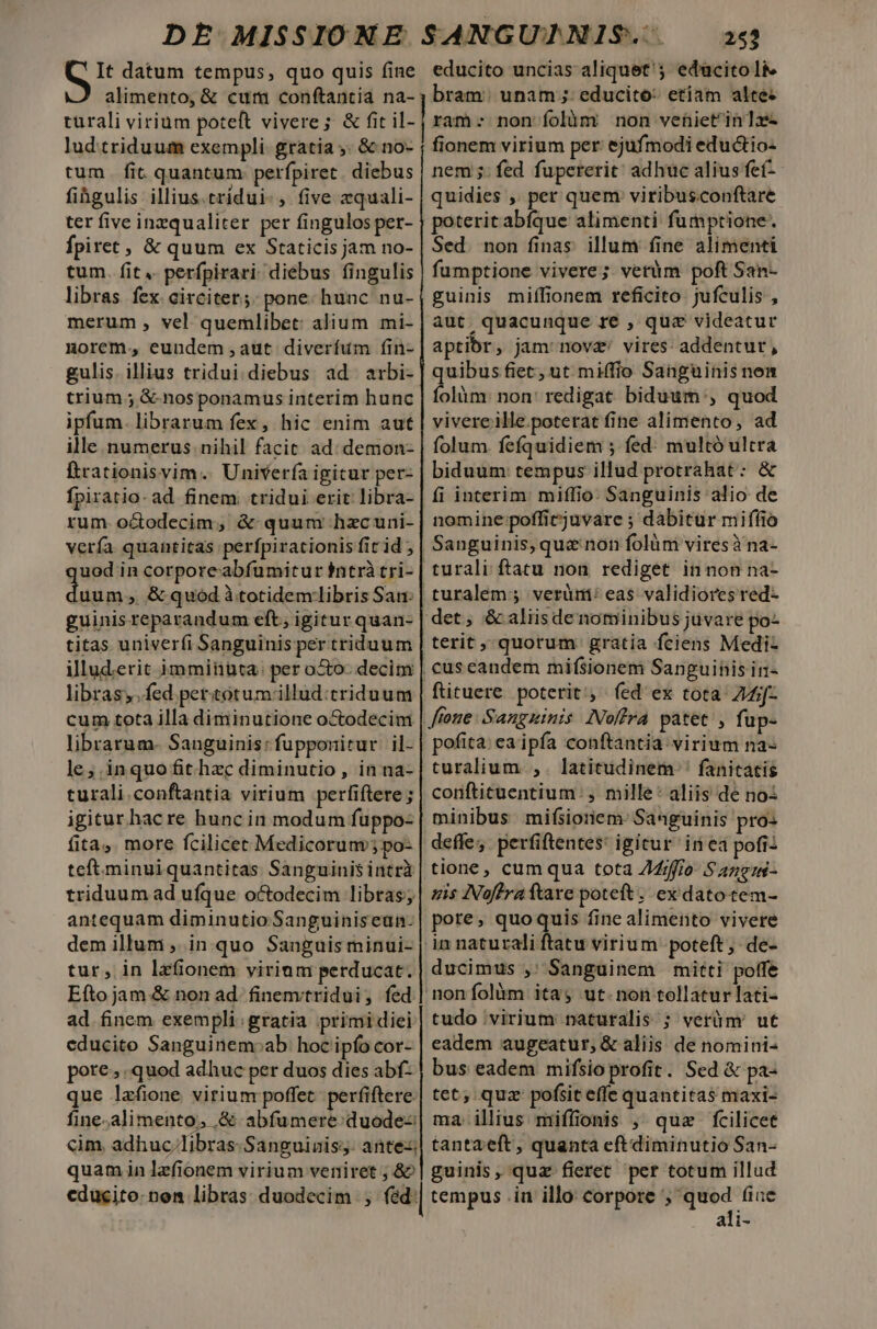 Gr datum tempus, quo quis fine alimento, &amp; cum conftantia na- turali virium poteft vivere; &amp; fit il- lud triduum exempli. gratia ,. &amp; no- tum. fit quantum. perfpiret . diebus fihgulis illius.tridui-, five zquali- ter five inzqualiter per fingulos per- Ípiret , &amp; quum ex Staticis jam no- tum. fit .. perfpirari diebus fingulis libras fex circitet.;: pone. hunc nu- merum , vel quemlibet: alium mi- norem. eundem aut diverfum fin- gulis. illius tridui diebus ad arbi- trium ; &amp;-nos ponamus interim hunc ipfum. librarum fex, hic enim aut ille numerus nihil facit. ad: demon- ftrationisvyim. Univerfa igicur per- fpiratio- ad finem. tridui erit libra- rum. octodecim, &amp; quum hacuni- verfa quantitas perfpirationis fit id ; uod in corporeabfumitur intrà tri- €—— ; &amp; quod à.totidem libris San: guinisreparandum eft; igitur quan- titas univerfi Sanguinis per triduum illud:erit immiiüuta: per o&amp;o- decim libras, fed pertotum.illud:triduum cum tota illa diminutione octodecim librarum. Sanguinis: fupponitur il- le;.inquofit hzc diminutio, in na- turali.conftantia virium perfiftere ; igitur hac re hunc in modum fuppo- fita, more fcilicet Medicorum; po- teft. minuiquantitas Sanguinis intri triduum ad ufque octodecim libras; antequam diminutio Sanguiniseun- dem illum ,. in. quo Sanguis minui- tur, in lzfionem virium perducat. Efto jam &amp; non ad. finemtridui, fed ad finem exempli: gratia primi diei cducito Sanguinem:ab: hoc ipfo cor- pore; quod adhuc per duos dies abf- que lafione virium poffet. perfiftere fine;alimento, .&amp; abfumere:duode-: 253 educito uncias aliquet'; educitolie bram: unam ;; educito: etiam alte: ram: non folàóm non vehiet'in Tas fionem virium per ejufmodi eductio- nem 5: fed fupererit; adhuc alius feí- quidies ,. per quem viribusconftare poterit abíque alimenti fumptione. Sed. non finas. illum fine alimenti fumptione vivere; veràm poft San- guinis miffionem reficito jufculis , aut. quacunque re , quz videatur aptior, jam nov&amp;'/ vires: addentur, quibus fiet; ut miffio Sanguinis non folàm: non: redigat. biduum, quod vivereille.poterat fine alimento, ad folum. fefquidiem ; fed: multó ultra biduum tempus illud protrahat: &amp; fi interim: miffio. Sanguinis alio de nomine poffirjuvare ; dabitur miffio Sanguinis, qua: non folüm viresà'na- turali ftatu noa rediget in non na- | turalem;; verümi: eas validiorcs red- det, &amp; aliisde nominibus juvare po- terit, quorum gratia fciens Medi- | cus eandem mifsionem Sanguinis in- ftituere. poterit, fed ex tota: Z4jf- ffoue Sanguinis IVoffra patet , fup- pofita: ea ipfa conftantia virium na- turalium ,. latitudinem ' fanitatis conftitüentium: , mille: aliis de no: minibus mifsioriem- Sanguinis pro: deffe, perfiftentes: igitur in ea pofi: tione, cum qua tota /4/ffio- Sangus- sis INoflrattare poteft; ex datotem- pore, quoquis fine alimento vivere in naturali ftatu virium poteft; de- ducimus ,' Sanguinem mitti poffe non folàm ita, ut.non tollatur lati- tudo virium naturalis ; verüm' ut eadem augeatur, &amp; aliis de nomini- bus eadem mifsio profit. Sed &amp; pa- tet; quz pofsit effe quantitas maxi- ma illius miffionis , quz fcilicet cim. adhuc/libras- Sanguinis; antez| tantaeft, quanta eftdiminutio San- quam in lefionem virium veniret , &amp;^| guinis, quz fieret per totum illud cducito. nem libras duodecim fed.| tempus .iu illo: corpore ; quod (iuc ali-