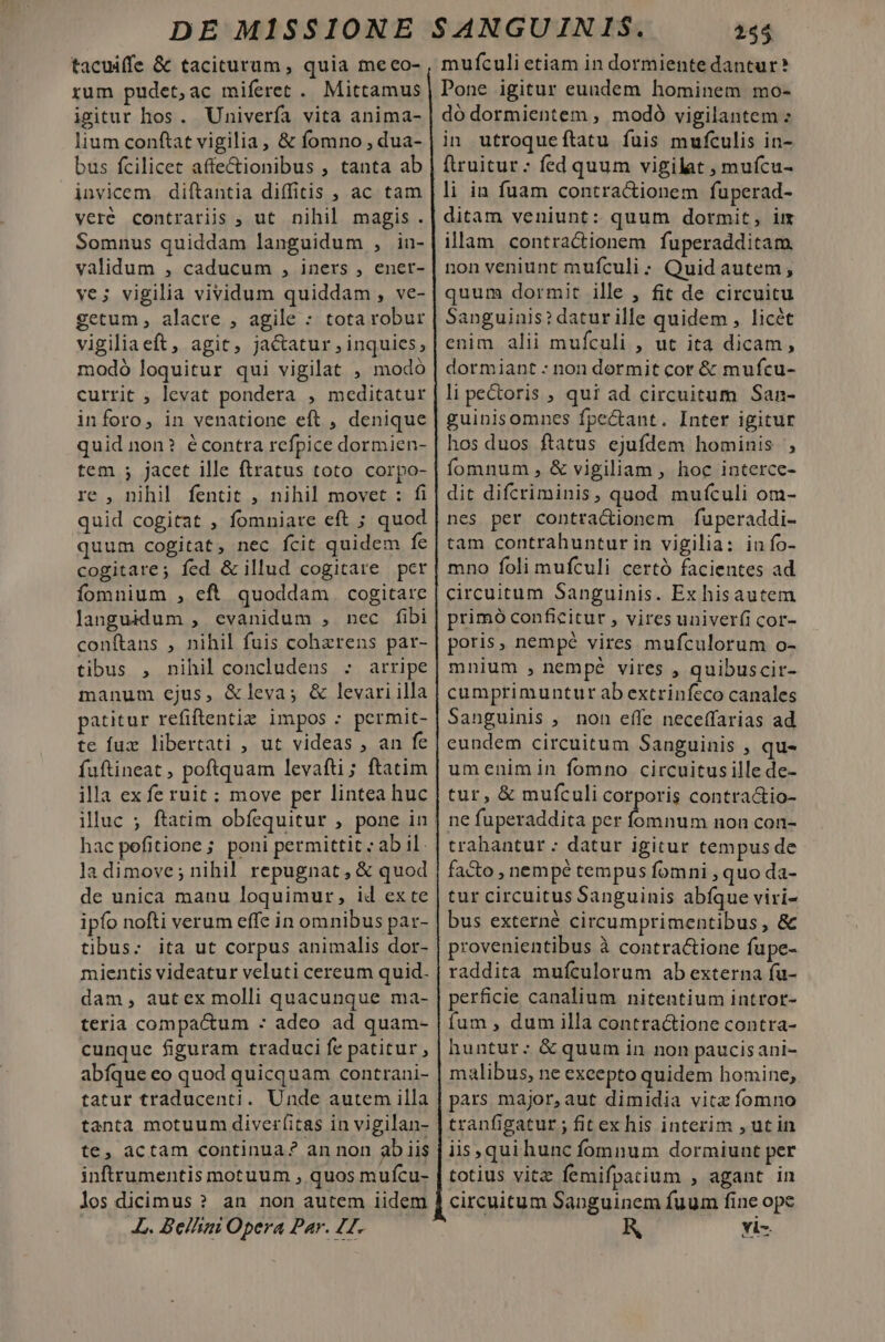 tacuiffe &amp; taciturum , quia meeo- rum pudet,ac miferet . Mittamus igitur hos. Univerfa vita anima- lium conftat vigilia, &amp; fomno , dua- bus fcilicet affectionibus , tanta ab invicem diftantia diffitis , ac tam vere contrariis ; ut nihil magis. Somnus quiddam languidum , in- validum , caducum , iners , ener- ve; vigilia vividum quiddam, ve- getum, alacre , agile : totarobur vigiliaeft, agit, jactatur , inquies, modó loquitur qui vigilat , modó currit ; levat pondera , meditatur inforo, in venatione eft , denique quid non? écontra refpice dormien- tem ; jacet ille ftratus toto corpo- re , nihil fentit , nihil movet : fi quid cogitat , fomniare eft ; quod quum cogitat, nec fcit quidem fe cogitare; fed &amp; illud cogitare pcr fomnium , eft quoddam | cogitare languidum , evanidum , nec fibi conftans , nihil fuis cohzrens par- tibus , nihil concludens : arripe manum ejus, &amp;leva; &amp; levari illa patitur refiftentie impos : permit- te fux libertati , ut videas , an fe fuftineat , poftquam levafti; ftatim illa ex fe ruit; move per lintea huc illuc ; ftatim obfequitur , pone in hac pefitione; poni permittit ; ab il. ladimove; nihil repugnat, &amp; quod de unica manu loquimur, id exte ipfo nofti verum effe in omnibus par- tibus: ita ut corpus animalis dor- mientis videatur veluti cereum quid. dam, autex molli quacunque ma- teria compactum - adeo ad quam- cunque figuram traduci fe patitur, abíque eo quod quicquam contrani- tatur traducenti. Unde autem illa tanta motuum diverfitas in vigilan- te, actam continua? an non ab iis inftrumentis motuum , quos mufcu- los dicimus ? an non autem iidem JL. Bellini Opera Par. 42. 255. mufculi etiam in dormiente dantur? Pone igitur eundem hominem mo- dó dormientem , modó vigilantem : in utroqueítatu fuis mufculis in- ftruitur; fed quum vigilat , mufcu- li in fuam contra&amp;ionem fuperad- ditam veniunt: quum dormit, im illam contra&amp;ionem fuperadditam. non veniunt mufculi ; Quid autem, quum dormit ille , fit de circuitu Sanguinis? daturille quidem , licét enim alii mufculi , ut ita dicam, dormiant : non dormit cor &amp; mufcu- li pe&amp;oris ; qui ad circuitum San- guinisomnes fpe&amp;ant. Inter igitur hos duos ftatus ejufdem hominis , fomnum , &amp; vigiliam , hoc interce- dit difcriminis, quod muículi om- nes per contractionem fuperaddi- tam contrahunturin vigilia: in fo- mno foli mufculi certó facientes ad circuitum Sanguinis. Ex hisautem primó conficitur , vires univerfi cor- poris, nempé vires mufculorum o- mnium , nempé vires , quibuscir- cumprimuntur ab extrinfeco canales Sanguinis , non effe neceffarias ad eundem circuitum Sanguinis , qu- umenimin fomno circuitus ille de- tur, &amp; mufculi corporis contra&amp;tio- ne fuperaddita per fomnum non con- trahantur : datur igitur tempus de facto , nempé tempus fomni , quo da- tur circuitus Sanguinis abíque viri- bus externé circumprimentibus , &amp; provenientibus à contracione fupe- raddita mufculorum ab externa fu- perficie canalium nitentium introt- fum , dum illa contra&amp;tione contra- huntur:; &amp; quum in non paucisani- malibus, ne excepto quidem homine, pars major, aut dimidia vitz fomno tranfigatur ; fitex his interim , ut in iis, qui hunc fomnum dormiunt per totius vitz femifpatium , agant in circuitum Sanguinem fuum fine ope vi-.