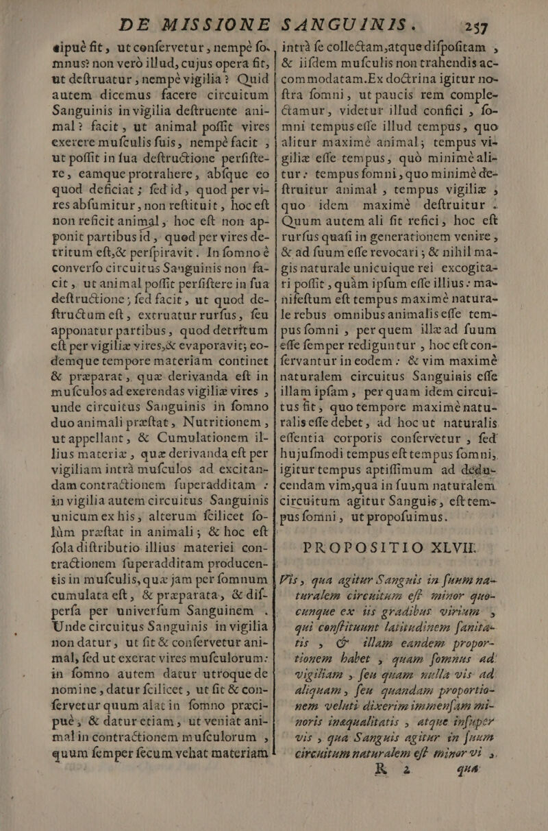 eipué fit, utcenfervetur , nempé fo. mnus? non vero illud, cujus opera fit, ut deftruatur ; nempe vigilia? Quid autem dicemus facere circuitum Sanguinis in vigilia deftruente ani- mal? facit , ut animal poffit vires exerere mufculis fuis, nempé facit, ut poffit in fua deftru&amp;tione perfifte- re, eamque protrahere, abíque eo quod deficiat ; fed id, quod per vi- res abfümitur , non reftituit , hoc eft non reficit animal hoc eft non ap- ponit partibusid ,' qued per vires de- tritum eft,&amp; perfpiravit. Infomnoé converfo circuitus Sanguinis non fa- cit , ut animal poffit perfiftere in fua deftructione ; fed facit, ut quod de- ftru&amp;um eft, extruatur rurfus, feu apponatur partibus, quod detritum cft per vigiliz vires,&amp; evaporavit; eo- demque tempore materiam continet &amp; preparat, quz derivanda eft in mufculos ad exerendas vigiliz vires , unde circuitus Sanguinis in fomno duoanimali przftat, Nutritionem , utappellant, &amp; Cumulationem il- lius materiz , quz derivanda eft per vigiliam intrà mufculos ad excitan- damcontractionem fuperadditam : in vigilia autem circuitus Sanguinis unicum ex his, alterum fcilicet fo- làm fola diftributio illius materiei con- tisin mufculis, qux jam per fomnum cumulata eft, &amp; praparata, &amp; dif- Undecircuitus Sanguinis in vigilia nondatur, ut fit &amp; confervetur ani- mal, fed ut exerat vires mufculorum:. in fomno autem datur utroque de nomine , datur fcilicet , ut fit &amp; con- pué; &amp; daturetiam, ut veniat ani- malin contractionem mufculorum , quum femper fecum vehat materiam intrà fe colle&amp;am;atquedifpofitam , &amp; iiflem mufculis non trahendis ac- commodatam.Ex doctrina igitur no- ftra fomni, ut paucis rem comple- Camur, videtur illud confici , fo- mni tempusefle illud tempus, quo alitur maximé animal; tempus vi- giliz effe tempus, quó minime ali- tur: tempus fomni , quo minimé de- ftruitur animal , tempus vigiliz ; quo. idem maximé deftruitur . Quum autem ali fit refici; hoc eft rurfus quafi in generationem venire , &amp; ad fuum effe revocari ; &amp; nihil ma- gisnaturaleunicuiquerei excogita- ri poffit , quàm ipfum effe illius : ma- nifeftum eft tempus maximé natura- lerebus omnibusanimaliseffe tem- pusfomni , perquem illzad fuum effe femper rediguntur , hoc eft con- fervanturineodem:; &amp; vim maximé naturalem circuitus Sanguinis cffe illam ipfam , perquam idem circui- tusfit; quotempore maximé natu- raliseffe debet, ad hoc ut naturalis effentia corporis confervetur , fed hujufmodi tempus eft tempus fomni; igitur tempus aptiffimum ad deéda- cendam vim;qua in fuum naturalem. circuitum agitur Sanguis, efttem- PROPOSITIO XLVIL Pis ,. qua agitur Sangnis im fuum ma- turalem circuitum eff minor quo- cunque ex- dus gradibus virium: , qui cenllituunt latitudinem fanita- HS o. Qo glam eandem propor- tiogem babet , quam fomnus ad: vigiliam y feu quam mulla vis: ad aliquam , feu. quandam praportio- nem velati dixerim iminen[am mi- moris inaqualitatis ,, atque infuper vis , qua Sanguis agitur vn Juum circuitum naturalem eff. minor vi y. Ka qua