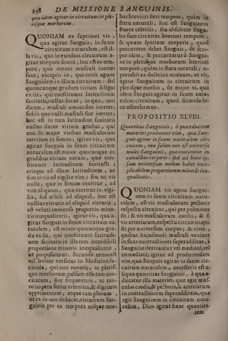 m uu ME qua idem agitur in circuitum in pt- rifque morborum . UONIAM ex fuperiori vis ; Qus agitur Sanguis, in fuum circuitum naturalem , eft il- gitur tempore fomni , hoc efteo tem- porc, quo omnes mufculi inertes funt, exceptis iis , qui certó agunt Sanguinem in illum circuitum - fed quemcunque gradum virium fcligas exiis, qui conftituunt latitudinem fanitatis,nullus datur, inquo, non dicam , mufculi omnes fint inertes: fcd in quo nulli mufculi fint inertes ; hoc eít in tota latitudine fanitatis nuls datur virium gradus , qui pon fit major viribus mufculorum inertium in fomno ; igitur vis, qua agitur Sanguis in fuum circuitum naturalem cft minor quocunque ex gradibus virium carum, quz con- fütuunt latitudinem fanitatis ; critque ad illam Jatitudinem , ut fomni visad vigiliz vim ; feu ut vis nulla, quz in fomno cxeritur , ad vim aliquam , quz exeritur in vigi- lia, fed nihili ad aliquid, hoc cít nullius virtutis adaliquid virtutis ; cft velutiimmenfía proportio mino- risinzqualitatis, igitur vis, qua a- gitur Sanguis in fuum circuitum na. turalem , cft minor quocunque gra- du ex iis, qui conftituunt latitudi- nem fanitatisin illa tam incredibili proportione minoris inzqualitatis , ut propofuimus. Secundó nemocft vel leviter verfatus in Medicina fa- cienda, qui non noverit, in plerif- que morborum pulfum effe tam con- citatum, fivc frequentem , ac tan- toimpetu ferire arteriam,&amp; digitum apprimentem , atquetam plenum , ut ex ijs non deducat,circuitum San- guinis per ca. tempora cofque mor- bos breviori fieri tempore quàm in ftatu naturali; hoc eft Sanguinem fluere celeriüs, feu abfolvere fingu- los fuos circuitus breviori tempore : &amp; quum fpatium corporis , quod percurrere debet Sanguis , fit íem- per idem, &amp; percurraturà Sangui- nein plerifque morborum breviori tempore ,quàm in ftatu naturali; o- portebit ex doctrina motuum, ut vis, agens Sanguinem in circuitum in plerifque morbis , fit major vi, qua idem Sanguisagitur in fuum natu- rilem circuitum , quod. fecundolo- co a(ferebamus. PROPOSITIO XLVIII. Quantitas Sanguinis , à qua edncitin materies producens vim , qua.San- quis agitur in [unma naturalem cir- citum y nen folum non e? umiverfA moles Sanguinis , qua continetur in canalibus corporis : fed ad banc ip- fam unrver(am molem babet inex- plicabilem proportionem minoris in«- qualitatis . Q UONIAM vis agens Sangui- nem in fuum circuitum natu- ralem , eftvis mufculerum pe&amp;eris refpe&amp;u circuitus , qui per pulmones fit; &amp; vis mufculorum cordis, &amp; fi vis arteriarum, refpectu circuitusqui fit per univerfum corpus; &amp; vires , quibus hujufmodi. mufculi veniunt in fuas contra&amp;iones fuperadditas , à Sanguine derivantur vel mediaté;vel immediaté; igitur ad producendam vim;qua Sanguis agitur in fuum cir- cuitum naturalem , neceffaria eft a- liqua quantitas Sanguinis, à quae- ducatur illa materies, quz agit muf- culos cordis,&amp; pestoris,&amp; arteriarum in contra&amp;tionem fuperadditam,qua agit Sanguinem in circuitum natu- ralem .. Dico igitur banc. quantita- tcm.