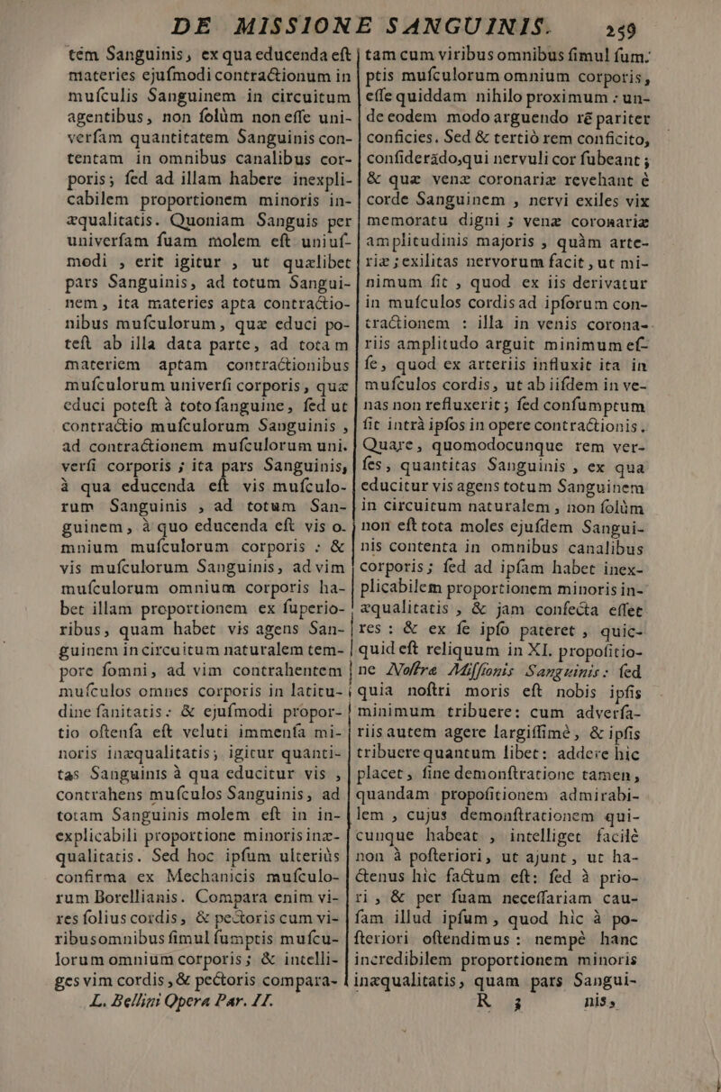 tém Sanguinis, ex qua educenda eft materies ejufmodi contra&amp;ionum in muículis Sanguinem in circuitum agentibus, non folüm non effe uni- verfam quantitatem Sanguinis con- tentam in omnibus canalibus cor- poris; fed ad illam habere inexpli- cabilem proportionem minoris in- zqualitatis. Quoniam Sanguis per univerfam fuam molem eft uniuf- modi , erit igitur , ut quzlibet pars Sanguinis, ad totum Sangui- nem, ita materies apta contractio- nibus mufculorum , quz educi po- teft ab illa data parte, ad totam materiem aptam contractionibus mufculorum univerfi corporis, qua educi poteft à totofanguine, fed ut contractio mufculorum Sanguinis , ad contractionem mufculorum uni. verfi corporis ; ita pars Sanguinis, à qua educenda eft vis mufculo- rum Sanguinis , ad totum San- guinem, à quo educenda eft vis o. mnium mufculorum corporis ; &amp; vis mufculorum Sanguinis, ad vim mufículorum omnium corporis ha- bet illam. proportionem ex fuperio- | i 259 tam cum viribusomnibus fimul fum: ptis mufculorum omnium corporis, effe quiddam nihilo proximum - un- de codem modo arguendo ré pariter conficies. Sed &amp; tertió rem conficito, confiderido;qui nervuli cor fubeant ; &amp; quz venz coronariz revehant é corde Sanguinem , nervi exiles vix memoratu digni ; venz coromariz amplitudinis majoris , quàm arte- riz ;exilitas nervorum facit , ut mi- nimum fit , quod ex iis derivatur in mufculos cordisad ipforum con- tra&amp;ionem : illa in venis corona-. riis amplitudo arguit minimum ef- íe, quod ex arteriis influxit ita in mufculos cordis, ut ab iifdem in ve- nas non refluxerit ; fed confumptum fit intrà ipfos in opere contra&amp;tionis. Quare, quomodocunque rem ver- fes, quantitas Sanguinis , ex qua educitur vis agens totum Sanguinem in circuitum naturalem , non folóm non efttota moles ejufdem Sangui- nis contenta in omnibus canalibus corporis; fed ad ipfam habet inex- plicabilem proportionem minoris in- zqualitatis , &amp; jam confecta effet dine fanitatis: &amp; ejufmodi propor- tio oftenfa eft veluti immenfa mi- noris inzqualitatis; igicur quanti- tas Sanguinis à qua educitur vis , contrahens mufculos Sanguinis, ad totam Sanguinis molem eft in in- explicabili proportione minoris inz- qualitatis. Sed hoc ipfum ulteriàs confirma ex Mechanicis muículo- rum Dorellianis. Compara enim vi- res foliuscordis, &amp; pectoris cum vi- ribusomnibus fimulfumptis mufcu- lorum omnium corporis; &amp; intelli- £cs vim cordis , &amp; pectoris compara- L. Belligi Qpera Par. 11. minimum tribuere: cum adverfía- riis autem agere largiffimé, &amp; ipfis tribuerequantum libet: addere hic placet, fine demonftratione tamen, quandam propofitionem admirabi- lem , cujus demonftrationem qui- cunque habeat , intelliget facilé non à pofteriori, ut ajunt , ut ha- &amp;enus hic fa&amp;um eft: fed à prio- ri, &amp; per fuam neceffariam cau- fam illud ipfum , quod hic à po- fteriori oftendimus : nempé hanc incredibilem proportionem minoris inaqualitatis, quam pars Sangui- NUT nis,