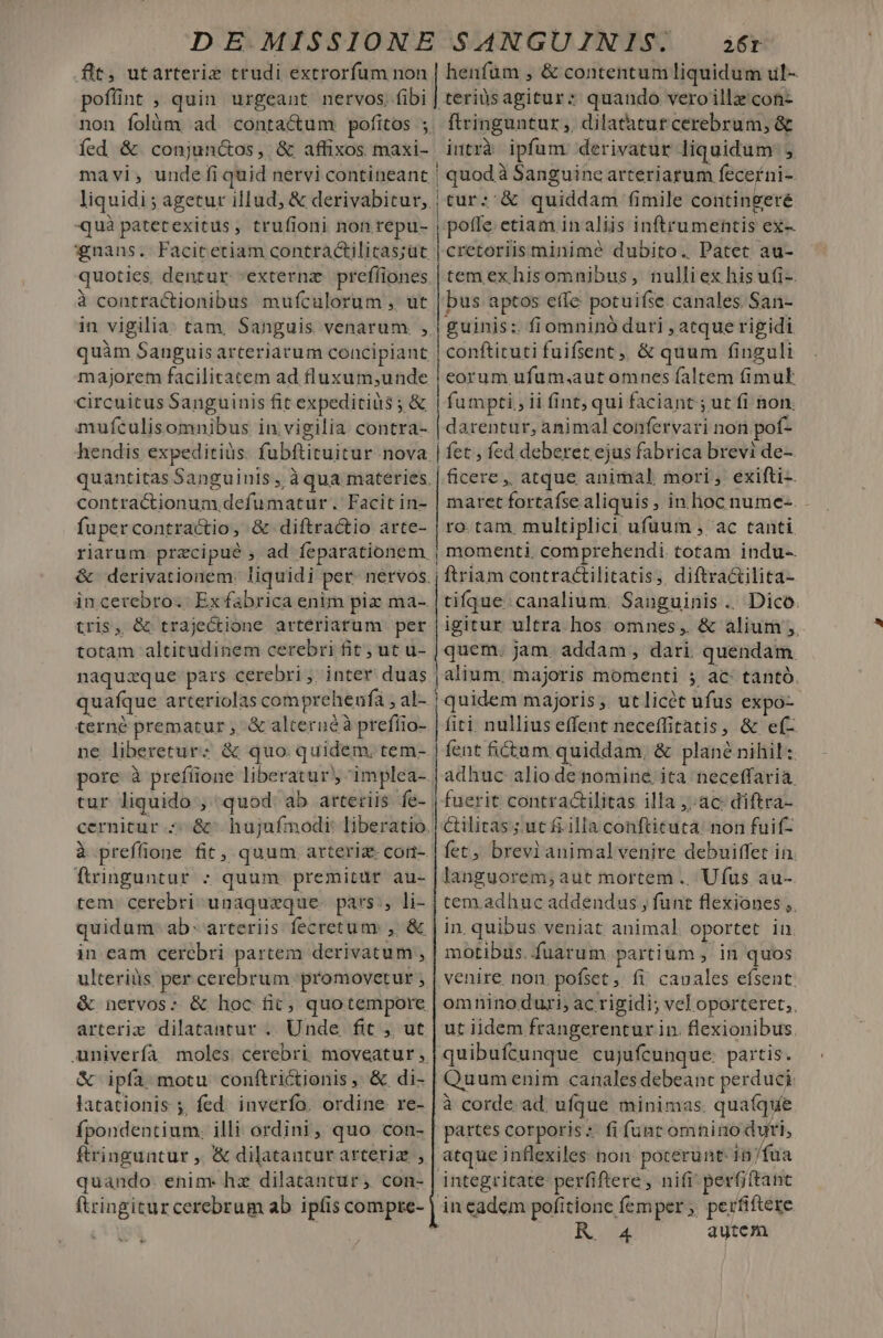 DE MISSIONE SANGUINIS. 26r flt, utarteriz trudi extrorfum non | henfüm , &amp; contentum liquidum ul- poffint , quin urgeant nervos. fibi | teriüsagitur: quando veroillz'con- non folüm ad contactum pofitos ; ftringuntur, dilatatur cerebrum, &amp; fed &amp; conjunótos, &amp; affixos maxi- intrà ipfum derivatur liquidum: mavi,; unde fi quid nervi contineant | quodà Sanguincarteriarum fecerni- liquidi; agetur illud, &amp; derivabitur, | tur: &amp; quiddam fimile contingeré quà patetexitus, trufioni non repu- | pofle. etiam in aliis inftrumentis ex- *nans. Facitetiam contractilicas;üt cretoriisminimé dubito. Patet au- quoties dentur -externz prefliones à contractionibus mufculorum , ut in vigilia: tam, Sanguis venarum , majorem facilitatem ad fluxum;unde circuitus Sanguinis fit expeditiüs ; &amp; mufculisomnibus in. vigilia contra- hendis expeditiüs. fubftituitur nova quantitas Sanguinis , à qua materies contractionum defumatur. Facit in- fuper contractio, &amp; diftractio arte- tem exhisomnibus, nulliex hisufi-. bus aptos effe potuifse canales. San- guinis: fiomninó duri , atque rigidi conftituti fuifsent,, &amp; quum finguli eorum ufum.aut omnes faltem fimul fumpti, ii fint, qui faciant ; ut fi non. darentur, animal confervari non pof- | fet, fed deberet ejus fabrica brevi de- | &amp;cere ,, atque animal mori ; exifti-. maret fortafse aliquis , in. hoc nume-. ro.tam. multiplici ufuum , ac tanti &amp; derivationem. liquidi per nervos totam altitudinem cerebri fit; ut u- naquzque: pars cerebri , inter. duas quafque arteriolas comprehenfa , al- terné prematur ; &amp; alternéà prefíio- ne liberetur: &amp; quo quidem, tem- pore à prefíione liberatur implea- tur liquido;; quod ab arteriis fe- cernitur à preffoone fit, quum arteriz- cori- finguntur ; quum premitur au- tem. cerebri unaquzeque- pars, li- quidum ab- arteriis fecretum: , &amp; in eam cerebri partem derivatum , ulteriüs per cerebrum 'promovetur , &amp; nervos; &amp; hoc fió, quotempore &amp; ipía motu conftrictionis, &amp; di- latationis ;, fed. inverfo. ordine re- fpondentium. illi ordini, quo con- ftringuntur ,. &amp; dilatantur arteriz , quando. enim hz dilatantur , con- ftringiturcerebrum ab ipfis compre- M. tifque: canalium. Sanguinis .. Dico. igitur ultra hos omnes, &amp; alium ,. quem. jam. addam , dari quendam. | alium, majoris momenti 5 ac tantó. [quidem majoris, utlicét ufus expo- fiti nullius effent neceffitatis, &amp; e(- fent fictum quiddam, &amp; plané nihil: adhuc alio de nomine, ita neceffaria. fuerit contractilitas illa ;: ac: diftra- ctilitas ;.ut fi illa conftituta: non fuif- fet, brevianimal venire debuiffet in languorem; aut mortem .. Ufus au- tem.adhuc addendus , funt flexiones ,. in. quibus veniat animal oportet in motibus. fuarum partium , in quos venire non pofset, fi cauales efsent omnino duri, ac rigidi; vel oporteret;, ut iidem frangerentur in. flexionibus. quibufcunque cujufcunque. partis. Quumenim canales debeant perduci: à corde. ad. ufque minimas. quaíque partes corporis: fi funt omnino duri, atque inflexiles non. pocerunt- 1n /fua integritate: perfiftere , nifi perfiftanc inecadem pofitione femper ;, perfiftere