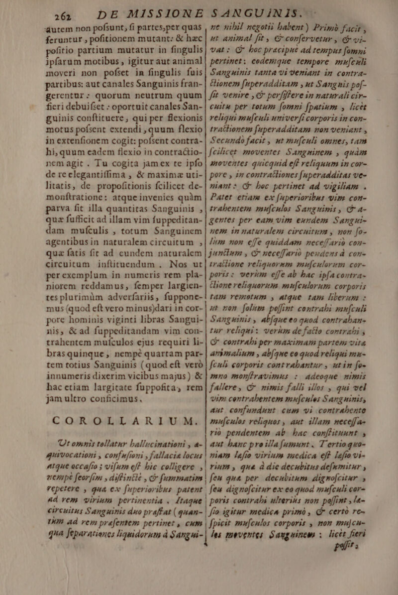 utem non pofsunt, fi partes,per quas feruntur , pofitionem mutant: &amp; hzc pofitio partium mutatur in fingulis ipfarum motibus , igitur aut animal moveri non pofset im fingulis fuis partibus: aut canales Sanguinis fran- gerentur: quorum neutrum quum fieri debuifset : oportuit canales San- guinis conftituere, qui per flexionis motus pofsent atta t flexio in extenfionem cogit: pofsent contra- hi, quum eadem flexio in contractio- nem agit . Tu cogita jamex te ipfo de reclegantiffima , &amp; maxima uti- litatis, de propofitionis fcilicet de- monftratione: atque invenies quàm parva fit illa quantitas Sanguinis , quz fufficit ad illam vim fuppeditan- dam mufículis , totum Sanguinem agentibus in naturalem circuitum , quz fatis fit ad cundem naturalem circuitum inftituendum . Nos ut perexemplum in numeris rem pla- niorem reddamus, femper largien- tes plurimàm adverfariis, fuppone- mus (quod eft vero minus)dari in cor- pore hominis viginti libras Sangui- nis, &amp;ad fuppeditandam vim con- trahentem mufculos ejus requiri li- brasquinque, nempé quartam par- tem totius Sanguinis ( quod eft veró innumeris dixerim vicibus majus) &amp; hac ctiam largitate fuppofita, rem jam ultro conficimus. COROLLARIUM. Ot omnis tellatnr ballucinationi , a- quivocationi , conf nfioni , fallacia locus «tque occafro 5 vifum ef? bic colligere , ne nibil negotii babent) Prim facit , ut animal fit , € confervetur , &amp;&amp; vi- Vat: Q? boc pracipnt ad tempus fomni pertinet: eodemque tempore mu[cxli Sanguinis tanta vi Veniant in contra- &amp;ionem [nperadditam , ut Sangnis pof- fit venire , € perfifere in naturali cir- cuit per totum [omni [patium , licet reliqui mu[culi umiverfi corporis in con- tratlionem fuperadditam mon veniant , Secundo facit , ut mufculi omnes, tam fcilicet. moventes Sangninem , quàm aoventes quicquid eff reliquum in cor- pore » in contratliones [uperadditas ve- niant: ($ bec pertimet ad vigiliam . Patet eriam ex [uperiaribus vim con- trabeniemn mu[cnlos Sanguinis , c a- gentes per eam vim eundem Sanrgui- uem in naturalem circuitum , uon [fo- lum non effe quiddam neceffarió con- juntlem , G nueceffarió peudens d con- traclione reliquorem mu[culerim cor- poris: verikm effe ab bac ip[a contra- tione reliquarim. mn[culorum corporis tam remotum , atque tam liberum : ut ren folum pe[fint contrabi mn[culi Sanguinis , ab(aue eo quod contraban- tur reliqui: verum de faclo contrahi , Q* contrahi per maximam partem vita anymalium , ab(ne eo quod reliqui mau- fenis carporis cont rabantur , ut im fo- mno mon[iravimus : adeoque mimis fallere, C nimis falli illos , qui vel vim centrabentem mu[cules Sangninis, aut confunduut. cum vi contrabente mi[culos reliquos , aut. illam neceffa- rio pendentem ab hac conflitunnt , aut banc pro illa [umunt. T 'ertiogquo- niam lefio virium medica eff [afto vi- rium , que à die decubitus defnmitur , vepetere , gua ex fuperioribus patent «d rem virium pertinentia . Itaque circuitus Sanguinis duo praffat ( quan- In Ad rem prefentem pertinet , cum qua feparatianes liquidorum à $angui- poris contrahi ulteris non po[[int , la- flo igitur medica primó , cr certo re- fpieit mu[cnlos corporis , mom mu|cu- les moventes Saygninemn ;. licet fieri pali? s