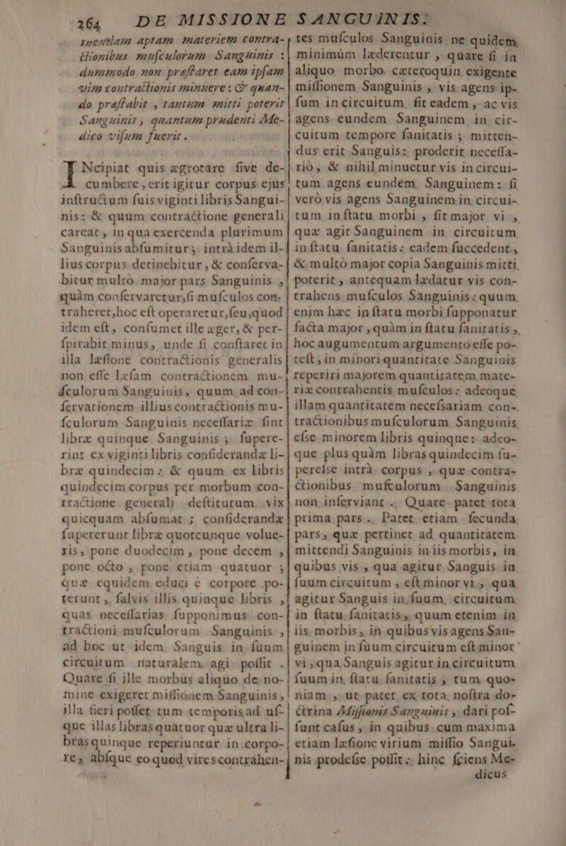 seentlam aptam materiem contra- &amp;iogibus. mu[culorum Sangstinis dummodo nom praffaret eam ipfam vim coutratltonis minuere : G quan- do pr&amp;flabit , tantum mitti poterit Sanguinis , quantum prudenti Me- dico vifum fuerit . à aa rns quis zgrotare five de- -À cumbere , crit igitur corpus cjus inftru&amp;tum fuis viginti libris Sangui- nis: &amp; quum contractione generali careat , inqua exercenda plurimum Sanguinisabfumitur; intrà idem il- lius corpus detinebitur , &amp; conferva- bitur multó major pars Sanguinis , quàm confervarctur,;(i mufculos con- traheret;hoc cft operaretur,feu;quod idem eft, confumet ille xger, &amp; per- fpirabit minus ,, unde fi conftarec in illa Izfione contra&amp;ionis generalis non effe l.efam. contractionem. mu- áculorum Sanguinis, quum. ad con- fervationem illius contractionis mu- fculorum Sanguinis neceffariz. fint librz quinque Sanguinis 5. fupere- rint €x viginti libris confiderandz li- brz quindecim ; &amp; quum ex libris quindecim corpus per morbum con- rractione generali deftitutum. vix quicquam abfumat ; confideranda fupererunt librz quotcunque volue- ris, pone duodecim , pone decem , pone octo , pone etiam quatuor ; quz cquidem educi € corpore po- rerunt ,, falvis illis quinque libris , quas neceffartias fupponimus: con- tra&amp;ioni mufculorum Sanguinis , ad boc ut idem. Sanguis. in fuum circuitum | naturalem. agi. poífit . Quare fi jlle morbus aliquo de no- mine exigeret miffionem Sanguinis , illa fieri poffet tum temporisad uf- que illas librasquatuor quz ultra li- bras goose reperiuntur in.corpo- re, abíque coquod virescontrahen- H tes mufculos Sanguinis. ne quidem minimüm lzderentur , quare (i in miflionem Sanguinis , vis agens ip- fum incircuitum fit eadem , ac vis agens eundem Sanguinem in cir- cuitum tempore fanitatis ; mitten- dus erit Sanguis: proderit neceffa- rió, &amp; nihil minuetur vis incircui- tum agens eundem, Sanguinem: fi veró vis agens Sanguinem in circui-. tum inftatu morbi , fit major vi , qua agit Sanguinem in circuitum inftatu fanitatis: eadem fuccedent , &amp; multó major copia Sanguinis mitti, poterit , antequam lzdatur vis con- trahens mufculos Sanguinis : quum, enim hac in ftatu morbi fupponatur facta major , quàm in ftatu faniratis ,, hoc augumentum argumento effe po- teft ; in minori quantitate Sanguinis reperiri majorem quantitatem, matc- rix contrahentis mufculos : adeoque illam quantitatem necefsariam con-. tractionibus mufculorum Sanguinis. efse minorem libris quinque: adco- que plus quàm librasquindecim fu- pereíse intrà. corpus , quz contra- Gionibus mufculorum Sanguinis non inferviant .. Quare. patet tota prima pars. Patet etiam, fecunda pàrs, qua pertinet ad quantitatem mittendi Sanguinis in iis morbis, in uibus vis , qua agitur Sanguis in dom circuitum , cftminor vi , qua agitur Sanguis in, fuum. circuitum in ftatu. fanitatis,, quum etenim in iis. morbis , in quibus visagens San- guinem in fuum circuitum eft minor: vi,qua Sanguis agitur in circuitum fuum in. ftatu fanitatis , tum quo- niam , ut patet ex tota nofira do- &amp;rina Zdijfiamis Sanguinis , dari pof- funt cafus , in quibus. cum maxima etiam lafione virium miífio Sangui. nis prodefse poffit; hinc (ciens Me- dicus