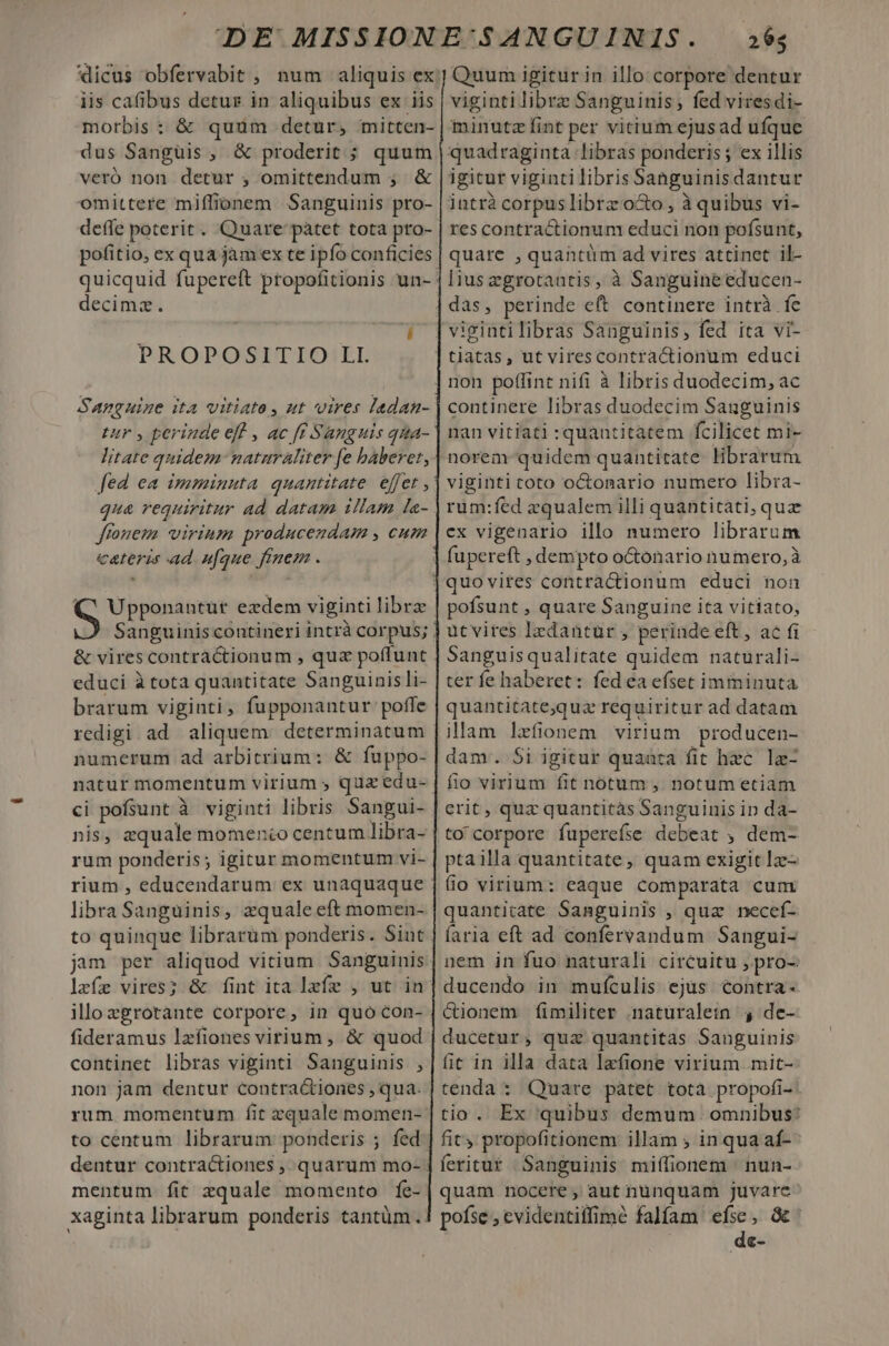 iis cafibus detur in aliquibus ex iis dus Sangüis , &amp; proderit ; quum veró non detur ; omittendum ; &amp; omittere miffionem Sanguinis pro- deffe poterit. Quare paàtet tota pro- pofitio, ex qua jam ex te ipfo conficies decima. PROPOSITIO LI. Sanguine ita vitiate, ut vires ladan- tur , perinde eff , ac ff Sanguis qma- litate quidem naturaliter fe baberet, qua requiritur ad datam illam la- frouem virinm producendam , cum cateris ad ufque fruem . S Upponantut ezdem viginti librz &amp; vires contractionum , quz poffunt educi à tota quantitate Sanguinis li- brarum viginti, fupponantur poffe redigi ad aliquem: determinatum numerum ad arbitrium: &amp; fuppo- ci pofsunt à viginti libris Sangui- nis, zquale momento centum libra- rum ponderis; igitur momentum vi- rium , educendarum ex unaquaque libra Sanguinis, zquale eft momen- to quinque librarum ponderis. Sint lafz vires? &amp; fint ita lzfz , ut in illozgrotante corpore, in quo con- fideramus lzfiones virium , &amp; quod continet libras viginti Sanguinis , non jam dentur contractiones , qua. rum momentum fit zquale momen- to centum librarum ponderis ; fed mentum fit zquale momento fe- xaginta librarum ponderis tantüm. 265 Quum igitur in illo corpore dentur viginti librz Sanguinis, fed viresdi- minutz fint per vitium ejusad ufque jntrà corpus librz o&amp;o , à quibus vi- res contractionum educi non pofsunt, quare , quantüm ad vires attinet il- lius egrotantis, à Sanguine educen- das, perinde eft continere intrà fe nan vitiati quantitatem fcilicet mi- rüm:fed zqualem illi quantitati, quz ex vigenario illo numero librarum Y fupereft ; dempto o&amp;tónario numero, à pofsunt , quare Sanguine ita vitiato, üt vires lzdantur , perinde eft, ac fi Sanguisqualitate quidem naturali- ter fe haberet: fed ea efset imminuta quantitate;qua requiritur ad datam illam lxfionem virium producen- dam. Si igitur quanta fit hzc. lz- fio virium fit notum , notum etiam erit, quz quantitàs Sanguinis ip da- to corpore fuperefse debeat , dem- ptailla quantitate, quam exigit Iz- fio virium: eaque comparata cum quantitate Sanguinis , quz necef- íaria eft ad confervandum Sangui- nem in fuo naturali circuitu , pro-: é&amp;ionem fimiliter :naturaletn 4 de- ducetur, quz quantitas Sanguinis fit in illa data lefione virium mit- tenda: Quare pàtet totà propofi-. tio. Ex quibus demum omnibus: fity propofitionem illam ; in qua af- feritur Sanguinis miffionem ' nun- quam nocere, aut nünquam juvare pofse , evidentiffime falfam pats a €e-