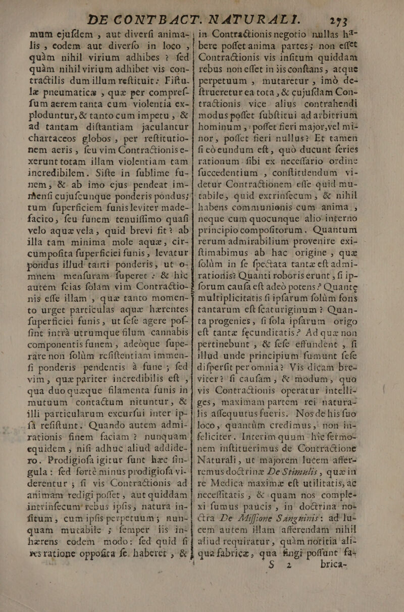 mum ejufdem , aut diverfi anima- lis , eodem. aut. diverfío in loco , quim nihil virium adhibes ? fed quàm nihil virium adhibet vis con- tractilis dum illum reftituit : Fiftu. le pneumatics , quz per compref- fum aerem tanta cum violentia ex- ploduntur, &amp; tanto cum impetu , &amp; ad tantam diítantiam jaculantur chartaceos globos , per reftitutio- nem aeris , feu vim Contractionis e- xerunttotam illam violentiam tam incredibilem. Sifte in fublime fu- nem; &amp;.ab imo ejus pendeat im- rhenfi cujufcunque ponderis pondus; tum fuperficiem funisleviter made- facito, feu funem tenuiffimo quafi velo aquz vela, quid brevi fit? ab illatam minima mole aquz;, cir- cumpofita fuperficiei funis, levatur pondus illud' taii ponderis, ut o- mnem menfíuram-fuperet : &amp; hic autem fcias folam vim Contractio- nis effe illam , qua tanto momen- to urget particulas aqux hzrentes fuperficiei funis, utfefe agere pof- fint intrà utrumque filum cannabis componentisfunem , adeóque fupe- rate non folàm rcefiftentiam immen- fi ponderis pendentis à fune ; fed vim, quz pariter incredibilis eft , qua duoquzque filamenta funis in mutuum contactum nituntur, &amp; ili particularum excurfui inter ip- fA refiftunt.. Quando autem admi- rationis finem faciam ? nunquam equidem ; nifi adhuc aliud addide- ro. Prodigiofa igitur funt hec tin- gula: fed forté minus prodigiofa vi- derentur ; fi vis Contractionis ad animam redigi poffet, aut quiddam intrinfecum' rebus ipfis, natura in- fitum , cum ipfis perpetuum; nun- quam muiabile ; femper iis in- herens eodem modo: fed quid fi ba 253 in. Contra&amp;tionis negotio nullas ha- bere poffetanima. partes; non effet Contra&amp;ionis vis infitum quiddam rebus noneffet in 3isconftans , atque perpetuum , mutaretur , imó de- ftruereturea tota , &amp; cujufdam Con- tractionis vice. alius centrahendi modus poffet fubftitui ad arbitrium hominum ;: poffet fieri major,vel mi- nor, poffet fieri nullus? Et tamen fi cóeundum eft, quó ducunt feries rationum fibi ex neceffario ordine fuccedentium ., conflirdendum vi- detur Contractionem effe quid mu- neque cum quocunque alio. interno principio compofitorum. Quantum rerum admirabilium provenire exi- ftimabimus ab hac origine , quz Íolàm in fe fpe&amp;tata tantz eft ad mi- ratioris? Quanti roboris erunt , fi ip- multiplicitatis fi ipfarum folàm fons tantarum eftícacuriginum ? Quan- ta progenies, fifola ipfarum origo eft tante fecunditatis? Ad quz non pertinebunt , &amp; fefe effundent , fi illud. unde principium fumunt fefe difperfit per omnia? Vis dicam bre- viter? fi caufam , &amp; modum, quo vis Contractionis operatur intelli- ges, maximam partem rei natura- feliciter. Interim quum hiefetmo- nem inftituerimus de Contractione Naturali , ut majorem lucem affer- remus do&amp;rinz De Stzzzl/is , quein re Medica maximz eft utilitatis, ác xi fumus paucis, in do&amp;rina no- &amp;ra De AMiffioze Sangzinis: ad lu- cem autem illam afferendam nihil aliud requiratur, quàm notitia ali-