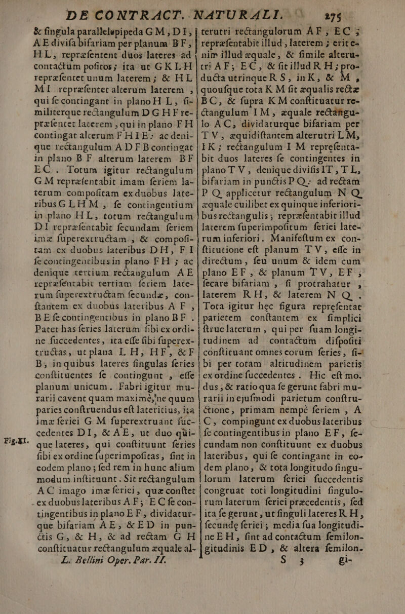 &amp; fingula AE divifa bifariam per planum BF, 275 reprafentabit illud, laterem ; erice- contactum pofitos; ita uc GKI.H reprefentet unum laterem; &amp; HL MI reprafentet alterum laterem , qui fe contingant in planoH L , fi- militerque rectangulum D G H F re- przfentet lacerem , quiin plano FH contingat al'erum F HI E: ac deni- que re&amp;angulum A D F B contingat in plano B F. alterum laterem. BF EC . Totum igitur re&amp;angulum G M repraíentabit imam feriem la- terum compofitam exduobus late- rbusGLHM , fe contingentium in plano HL, totum re&amp;angulum DI reprzfentabit fecundam feriem imz fuperextructam., &amp; compofi- tam ex duobus lateribus DH, F I Íc contingentibusin plano FH ; ac denique tertium rectangulum AE Fig.XI. rum fuperextructam fecundz, con- ftantem ex duobus lateribus A F. , B E fecontingentibus in plano BF . Patet has feries laterum fibi ex ordi- ne fuccedentes, ita eífe (ibi fuperex- trucas, ut plana L H; HF, &amp;F B; inquibus lateres fingulas feries conftituentes fe contingunt , effe planum unicum. Fabriigitur mu- rarii cavent quam maximé,'ne quum paries conftruendus eft lateritius, ita imzíeriei G M fuperextruant füc- cedentes DI, &amp; AE, ut duo qui- quelateres, qui conftituunt feries fibi ex ordine fuperimpofitas, fint in eodem plano ; fed rem in hunc alium modum inftituunt. Sit rectangulum AC imago imzferiei, qua conftet tingentibus in plano EF , dividatur- que bifariam AE, &amp;ED in pun- &amp;is G, &amp; H, &amp; ad rectam G H conftituatur rectangulum zquale al- LL. Bellini Oper. Par. 44. t! AF; EC, &amp;fitillud R H ; pro- ducautrinqueR S, inK, &amp; M, quoufque tota K M fit zqualis rez BC, &amp; fupra KM conftituatur re- &amp;angulum I M , zquale re&amp;afigu- lo AC, dividaturque bifariam per T V, aquidiftantem alterutri L M, EK ; rectangulum I M reprefenta- bit duos lateres fe contingentes in plano T V, denique divifisIT , T L, bifariam in punctisP Q: ad rectam P Q applicetur re&amp;angulum N Q, zquale cuilibet ex quinque inferiori- busrectangulis; reprzfentabit illud laterem fuperimpofitum ferici late- rum inferiori. Manifeftlum ex con- ftitutione eft planum T V, effe in directum , feu unum &amp; idem cum plano EF , &amp; planum TV, EF ; fecare bifariam , fi protrahatur , laterem R H, &amp; latereem N Q. . Tota igitur hec figura reprefentat parietem conítantem ex fimplici ftruelaterum , qui per fuam longi- tudinem ad contactum difpofiti confticuant omneseorum feries, fi-' bi per totam altitudinem parietis exordine fuccedentes . Hic eft mo. dus , &amp; ratioqua fe gerunt fabri mu- rarii inejufmodi parietum conftru- &amp;ione, primam nempé feriem , A C, compingunt ex duobuslateribus cundam non conftituunt ex duobus lateribus, quife contingant in eo- dem plano, &amp; tota longitudo fingu- lorum laterum feriei fuccedentis congruat toti longitudini fingulo- rum laterum feriei przcedentis, fed ita fe gerunt , ut fingulilateresR H , fecunde feriei ; media fua longitudi- neEH, fint ad conta&amp;tum femilon- gitudinis ED , &amp; altera femilon- S 3 gi-