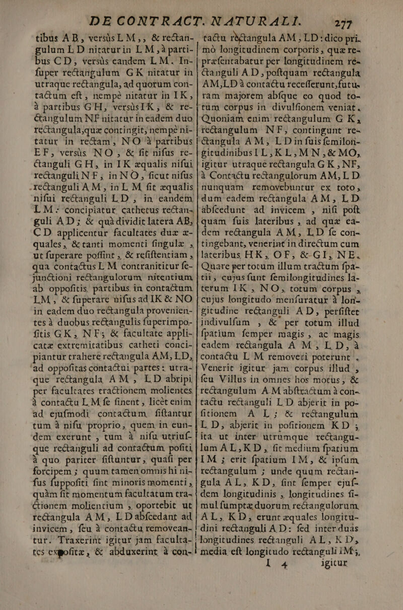 tibus AB, versisL M,, &amp;re&amp;an- tactu r&amp;ctangula AM , LD: dico pri. gulum L D niraturin L M ,à parti- | mó longitudinem corporis , quz re- bus CD, versis candem L M. In- | prafentabatur per longitudinem ré- fuper re&amp;angulum GK nitatur in | &amp;anguli AD, poftquam rectangula utraque rectangula, ad quorum con- | AM;LD à contactu recefferunt; futu. ta&amp;um eft, nempé nitatur in IK, | ram majorem abfque co quod to- à partibus G'H, versüsIK , &amp; re- | tum corpus in divulfionem veniat. &amp;angulum NF nitatur in eadem duo | Quoniam enim rectangulum G K, rectangula;quz contingit; nempé ni-|re&amp;angulum NF, contingunt re- tatur in re&amp;am, NO 3 partibus [ Gangula AM, LDin fuis femilori- EF, versis NO , &amp; fit nifus re- | gitudinibusI L2 K LM N ,&amp; MO, &amp;anguli G H , in IK zqualis nifui | igitur utraque recangula G K , NF, re&amp;anguli N F ; in NO, ficut nifus |à Contactu rectangulorum AM, L D .xe&amp;anguli AM , in L M fit zqualis | nunquam removebuntur ex toto, nifui re&amp;anguli LD , in eandem | dum eadem re&amp;angula AM, LD LM: concipiatur cathetus rectan- | abícedunt ad invicem , nifi poft guli AD; &amp; quàdividiclatera AB, |quam fuis lateribus , ad qua ca- C D applicentur facultates duz x- | dem re&amp;angula AM, LD fe con- quales, &amp; tanti momenti fingulz , |tingebant, venerint in directum cum ut fuperare poffint ,, &amp; refiftentiam , |lateribus HK, OF, &amp;-GI, NE. qua contactus L M contranititur fe- | Quare per tocum illum tractum fpa-. jun&amp;ioni re&amp;angulorum nitentium |tii, cujus funt femilongitudines la- ab. oppofitis. partibus in contactum |terum IK , NO, totum corpus ; LM, &amp; faperare nifusad IK &amp; NO |cujus longitudo menfuratur à lon- in eadem duo re&amp;tangula provenien- | gitudine recanguli A D, perfiftet tes à duobus re&amp;angulisfuperimpo- | indivulfum , &amp; per totum illud fiis GK, N F5 &amp; facultate appli- | fpatium femper magis ,, ac magis catz extremitatibus catheti conci- | eadem. re&amp;angula A M,LD,à piantur trahere rectangula AM, LD, | contactu L M. removeri poterunt . 'ad oppofitas contactui partes: utra- | Venerit igitur jam corpus. illud , que re&amp;angala AM , LD abripi | feu Villus in omnes hos motus; &amp; per facultates tractionem molientes | re&amp;angulum A M abftractum à con- à contactu L M fe finent , licét enim | tactu rectanguli L D abjerit in po- ad ejufmodi contactum fiflantur|fitionem A L ; &amp; rectangulum tum à nifu proprio, quem in eun- | L D, abjerit in pofitionem KD ; dem exerunt , tum à nifu utriuf- lita ut inter utrumque recangu- que rectanguli ad contactum pofiti | lum AL,K D , fit medium fpatium à quo pariter. fiftuntur, quafi per | LM ; erit fpatium IM, &amp; ipfum forcipem ; quum tamen omnis hi ni- | rectangulum ; unde quum recan- fus soft fint minoris momenti, | gula AL, KD, fint femper ejuf- quàm fit momentum facultatum tra- | dem longitudinis , longitudines fi- Ctienem. molientium ;, oportebit ut | mul fumptz duorum rectangulorum. re&amp;angula AM , L Dabfcedant ad| AL, KD, erunt zquales longitu- invicem , feu à contactu removean- ! dini re&amp;anguli A D: fed inter duas tur. Traxerint igitur jam faculta- ! longitudines rectanguli AL, K D, tcs exgofitz , &amp; abduxerint à con- ! media eft longitudo rectanguli IM 5, | 13 igicur