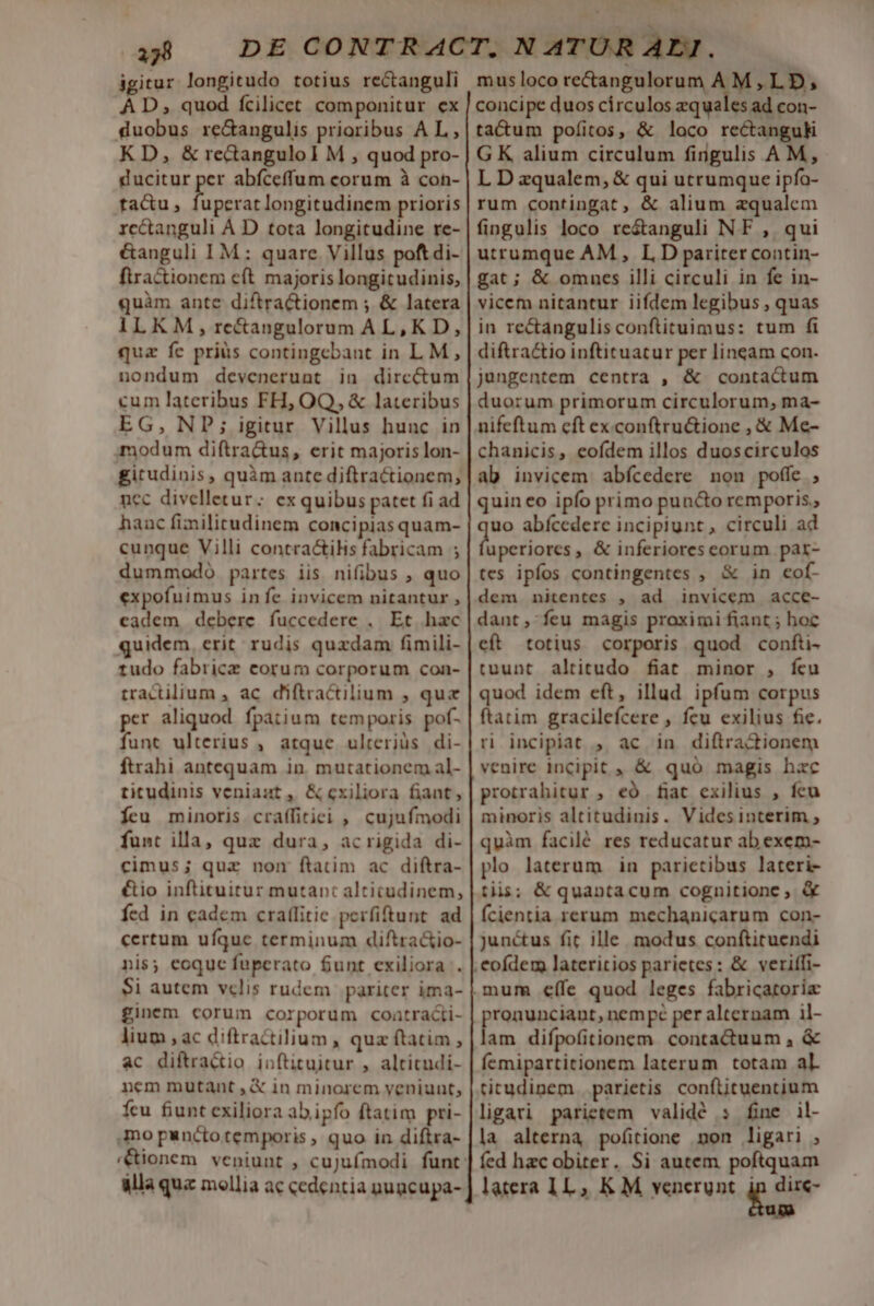 37 igitur longitudo totius rectanguli À D, quod fcilicet componitur ex duobus re&amp;angulis prioribus AL, KD, &amp; rectangulol M , quod pro- ducitur per abíceffum corum à con- ta&amp;u enitn ede dut prioris rc&amp;tanguli A D tota longitudine re- &amp;anguli IM: quare Villus poftdi- ftractionem eft majoris longitudinis, quàm ante diftractionem ; &amp; latera ILKM, retangulorum AL, K D, quz fc prius contingcbant in LM, nondum devenerunt in dirc&amp;tum cum lateribus FH, OQ, &amp; lateribus EG, NP; igitur Villus hunc in modum diftra&amp;us, erit majoris lon- gitudinis, quàm ante diflractionem, nec divelletur; ex quibus patet fi ad hanc fimilitudinem concipias quam- cunque Villi contra&amp;iHs fabricam ; dummodo partes iis nifibus , quo expofuimus infe invicem nitantur , cadem debere fuccedere , Et hac quidem, erit rudis quxdam fimili- tudo fabrice corum corporum con- tractilium , ac. diftractilium ; quae per aliquod fpatium temporis pof- funt ulterius , atque ulterius di- ftrahi antequam in. mutationem al- titudinis veniaut, &amp; exiliora fiant, Ícu minoris craífitiei , cujufmodi funt illa, quz dura, acrigida di- cimus; quz non ftatim ac diftra- &amp;io inftituitur mutant alticudinem, fed in cadem cratlitic perfiftunt. ad certum ufque terminum diftra&amp;io- nis; eoque fuperato funt exiliora . Si autem vclis rudem pariter ima- ginem corum corporum coaütraci- lium , ac diftractilium , quz ftatim , ac diftra&amp;io inftituitur , alticudi- nem mutant ,&amp; in minorem veniunt, fcu fiunt exiliora ab ipfo ftatim pri- mo punctotemporis , quo in diftra- alla quz mollia ac cedentia nugcupa- Ww musloco rectangulorum AM,LD, concipe duos circulos zquales ad con- tacum pofíitos, &amp; loco rectanguk G K alium circulum fingulis A M, L D zqualem, &amp; qui utrumque ipfo- rum contingat, &amp; alium zqualem fingulis loco res&amp;anguli NF , qui utrumque AM, ID pariter contin- gat; &amp; omncs illi circuli in fe in- vicem nitantur iifdem legibus , quas in re&amp;angulis conftituimus: tum fi diftra&amp;tio inftituatur per lineam con. jangentem centra , &amp; contactum duorum primorum circulorum, ma- nifeftum cft ex. conftru&amp;tione , &amp; Me- chanicis, eofdem illos duoscirculos ab invicem. abfcedere non poffe , quin eo ipfo primo pu n&amp;o remporis., uo abícedere incipiunt , circuli ad Vidit a ; &amp; inferiores eorum par- tes ipfos contingentes ; &amp; in cof- dem nitentes , ad invicem acce- dant, feu magis proximi fiant ; hoc eft totius corporis quod confti- tuunt altitudo fiat minor , fcu quod idem eft, illud ipfum corpus ftatim gracilefcere , feu exilius fie. ri incipiat , ac in diftra&amp;dionem venire incipit , &amp; quo magis hac protrahitur , eó fiat exilius , fcu minoris altitudinis. Videsinterim , quàm facilé res reducatur ab exem- plo laterum in parietibus lateri- tis; &amp; quantacum cognitione , &amp; Ícientia rerum mechanicarum con- junctus fit ille modus conftituendi pronunciant, nempe per alternam il- lam difpofitionem contauum , &amp; femipartitionem laterum totam al titudinem. parietis conftituentium ligari parietem validé : fine il- la alterna pofitione mon ligari , fed hzc obiter. Si autem poftquam latera 1L, K M venerunt. jn dire- uim