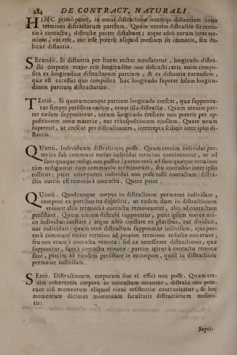 INC primó pire in omni, diftra&amp;idne intercipi diftantiam inter terminos diftra&amp;arum partium, Quum etenim diftra&amp;io fit remo- tioà contactu; diftra&amp;z partes diftabunt ; atque adeó carum inter ter- minos , aut erit , aut effe poterít aliquid medium iis immotis, feu da- bitur diftantia . Ecundó, Si diftantia per lineas rectas menfuretur , longitudo diftra- XJ Gi corporis major erit longitudine non diftra&amp;i ;eric enim compo- fita ex longitudine diftracarum partium , &amp; cx diftantia earundem , quz cft exceffus quo compofita hac longitudo fuperat folam longicu- . dinem partium diftractarum. : T Ertió . Si quarumcunque partium longitudo crefcat , quz fupponan- tur femper perfiftere ezdem , erunt illz diftractz Quum etenim par- tes ezdem fupponantur , earum longitudo crefcere non poterit per ap- pofitionem novz materiz , aut tranfpofitionem ejufdem. Quare unum perrito ut crefcat per diftraCtionem ; intercepta Ícilicét inter ipfas di- antia, Q Individuum diftrahi non poffe. Quum etenim individui par- tesita fub communi totius individui termino. contineantur, ut ad fuos quzquc redigi non poffint ; partes veró. ad fuos quzque terminos tüm redigantur cum communio terminorum , feu contactus inter ipfas tollitur; patet. interpartes individui non poffe tolli contactum : diftra- &amp;io autem eft remotioà conta&amp;u, Quare patet . Uintó . Quodcunque corpus in diftra&amp;ione. permanet indivifum , componi ex partibus ita difpofitis, ut exdem dum in diftra&amp;ionem veniunt aliis terminisà contactu removeantur, aliis ad contactum perfiftant. Quum etenim diftrahi supponatur, patet ipfum non ex uni- co individuoconftare ; atque adeó conftare ex pluribus, aut dividuis, aut individuis: quum veró diftra&amp;um fupponatur indivifum , ejus par- tesà communi totius termino ad propios terminos redacta non erunt , feu non erunt à contactu remotz ; fed ex neceffitate diftractionis, qux fupponitur ; funtà contactu remotz : partim igiturà contactu remota funt, partim ad cundem períiftunt in eo corpore , quod in diftra&amp;ione permanet indivifum. S Extó, Diftra&amp;ionem corporum fine vi effici non poffe. Quum ete- nim cohzrentia corpora in contactum nitantur , diftrahi non pote- runt nifi momentum aliquod nixui refiftentiz contranitatur , &amp; hoc momentum dicimus momentum facultatis diftractionem | molien- (is: - $epti-