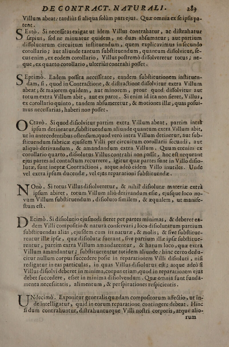 Villum abeat: tardiüs fi aliqua folüm parsejus. Qua omnia ex fe ipfis pa- tent. 6 ed : S Extó. Si neceffitasexigat ut idem Villus contrahatur , ac diftrahatur fepius, fed ne minuatur quidem , ne dum abfumatur; aut partium diffolutarum circuitum inftituendum , quem explicavimus infecunde corollario s àut aliunde tantum fubftituendum , quantum diffolvitur, fc- cusenim ,ex eodem corollario, Villus poftremó di(folveretur totus; ne- que , exquarto corollario , ulteriüs contrahi poffet . | S Eptimó. Eadem poffita neceffitate, eandem fubftitutionem inftituen- dam, fi , quod in Contra&amp;ione , &amp; diftra&amp;ionediffolvitur extra Villum abeat; &amp; majorem quidem , aut minorem , prout. quod diffolvitur auc totum extra Villum abit, autex parte. Sienim id ita non fieret, Villus, ex corollario quinto , tandem abfumeretur , &amp; motiones illz , quas pofui- mus neceffarias , haberi non poffet. ( X Ctavó. Siquoddifsolvitur partim. extra Villum abeat, partim intrk ipfum detineatur,fubftituendum aliunde quantum extra Villum abit, ut in antecedentibus oftenfum;quod veró intra Villum detinetur, aut fub- ftituendum fabrice ejufdem Villi per circuitum corollarii fecundi, aut aliquó derivandum , &amp; amandandum extra Villum. Quum etenim ex corollario quarto , difsolutus Villuscontrahi non poffit, hoc eft nequeant ejus pàrtes ad contactum recurrere, igitur quz partes funt in Villo difso- lutz, funt ineptz Contra&amp;ioni , atque adeó eidem Villo inutiles. Unde vel extra ipfum ducenda , vel ejus reparationi fubfticuenda . Onó. Sitotus Villusdifsolveretur, &amp; nihil difsolutz materiz extrà ipfum abiret, totum Villum alió derivandum efse, ejufqueloco no- vum Villum fuübítituendum , difsoluto fimilem , &amp; zqualem ,. ut manife- ftum eft. e U-zD D Ecimó. Si difsolutio ejufmodi fieret per partes minimas, &amp; deberet ea- dem Villi compofitio &amp; natura confervari ; loco difsolutatum partium fubftituendas alias ; ejufdem cum iis naturz , &amp; molis; &amp; five fubftitue- rentur ille ipfz, quz difsoluta fuerant , five partium illz ipfz fubftitue- rentur , partim extrà Villum amandarentur, &amp; harum loco »qua extra Villum amandantur ; fubftituerentur totidem aliunde » hine certo dedu- citur nullum corpus fuccedere pofse in reparationem Villi difsoluti , nifi redigatur in cas particulas, in quas Villusdifsolutus eft ; atque adeó fi Villus difsolvi deberet in minima;corpusetiam;quod in reparationem ejus debet fuccedere , efset in minima tone . Quz ómnia funt funda- menta necefsitatis, alimentum , &amp; perfpirationes refpicientis. Ndecimó., Exponitur generalisquzdam compofitorum affe&amp;io , ut in- deintelligatur, quid in eorum reparatione contingere debeat. Hinc fidum contrahuntur, diftrahunturque Villi noftri corporis ; atque alio- ; rum