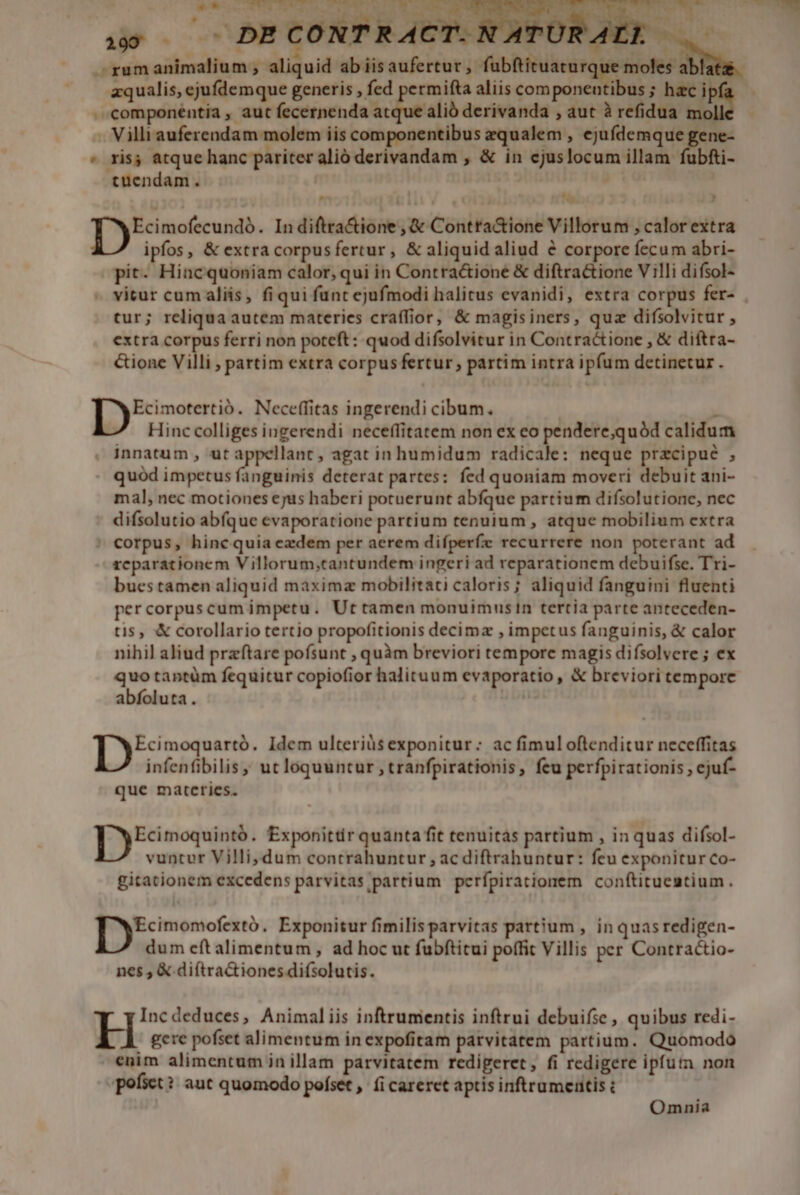 ms ] um C 55 um Mai 4 be Ti e ] L Meses WE Peng e XL Werne. 199 u s. DE CONTR ACT. URAEL — F -gumanimalium , aliquid abiisaufertur, fübftituaturque moles a zqualis, ejufdemque generis , fed permifta aliis componeutibus ; hac ip . componentia , aut fecernenda atque alió derivanda , aut à refidua mol . Villi auferendam molem iis componentibus zqualem , ejufdemque gene- * ris; atque hanc pariter alio derivandam , &amp; in cjuslocum illam fubfti- tuendam. Ecimofecundó. In diftra&amp;ione , &amp; Contra&amp;ione Villorum , calor extra ipfos, &amp; extra corpusfertur, &amp; aliquid aliud e corpore fecum abri- pit- Hincquoniam calor, qui in Contractione &amp; diftra&amp;ione Villi difsol- vitur cum aliis, fiqui funt ejufmodi halitus evanidi, extra corpus fer- tur; reliqua autem materies craffior, &amp; magisiners, quz difsolvitur , extra corpus ferri non poteft: quod difsolvitur in Contractione , &amp; diftra- &amp;ione Villi , partim extra corpus fertur, partim intra ipfum detinetur . Ecimotertió. Neceffitas ingerendi cibum. | 1 Hinc colliges ingerendi neceffitatem non ex eo pendere;quód calidum innatum , ut appellant, agat in humidum radicale: neque przcipué , quód impetus fanguinis deterat partes: fed quoniam moveri debuit ani- mal, nec motiones ejus haberi potuerunt abfque partium difsolutione, nec difsolutio abfque evaporatione partium tenuium , atque mobilium extra  corpus, hinc quia ezdem per aerem difperfe recurrere non poterant ad reparationem Villorum,tantundem ingeri ad reparationem debuifse. Tri- bucstamen aliquid maxima mobilitati caloris; aliquid fanguini fluenti percorpuscum impetu. Ut tamen monuimusin tertia parte anteceden- tis, &amp; corollario tertio propofitionis decima , impetus fanguinis, &amp; calor nihil aliud przftare pofsunt , quàm breviori tempore magis difsolvere ; ex A taptüm fequitur copiofior halituum evaporatio , &amp; breviori tempore abfoluta. ! yon Idem ulteriüs exponitur: ac fimul oftenditur neceffitas infenfibilis , ut loquuntur , tranfpirationis, feu perfpirationis , ejuf- que matcties. [y eoe . Exponittir quanta fit tenuitas partium , in quas difsol- vuntur Villi,dum contrahuntur , ac diftrahuntur: feu exponitur Co- gitationem excedens parvitas partium perfpirationem conftitueautium. |o ceteri , Exponitur fimilis parvitas partium , in quas redigen- dum eft alimentum , ad hoc ut fubftitui poffit Villis per Contractio- nes , &amp; diftra&amp;iones difsolutis. Incdeduces, Animaliis inftrumentis inftrui debuifse , quibus redi- H gere pofset alimentum in expofitam parvitatem partium. Quomodo enim alimentum in illam parvitatem redigeret, fi redigere ipfuta non pofset? aut quomodo pofset ,' (i careret aptis inftrumentis : Omnia