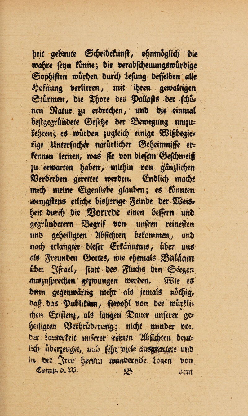 §eif gebaute (Sdjeibefunft, ofjntnögUdj bie »afjce fegn fonne; Oie »erabfdjeuungsroürbige ©cp^iflen würben Curd) lefung &effet6en. alte Jptfnung berlieren, mit t$rcn gewaltigen Stürmen, bie $bore Des $uflafiS ber fcbu» nen Statur $u erbrechen, unb bj« einmal beSlgegrünbefe @efe|e 5er ^Bewegung umju* feeren-; eS mürben jug(eid) einige SEBijjbegie* üge Unterfncher natürlicher ©eSjcimniffe er* formen lernen, was ße »en biefem ©eftbtneijj |u erwarten haben/ mithin non jfänjftchen S?erberben gerettet werben. (Enblicb macht mich meine (Eigenliebe glauben; eö fSnnten wenigstens etln^e bisherige §einbe ber SBeiS» heit trnvcf» bie SSojreÜC einen beffern unb gegrünbetern SSegrif bon unfern retneflen unb geheiligten 'dbiicbten bekommen,,, unb nach erlangter biefer (Jrfahntnis, über uns dis 3«u«ben ©otteS, wie ehemals 33fttaaitt übet Sjrael, jtatt bes 3fud>s ben Seegen ausjufpreeben gejwungen werben. 5Bie .es benn gegenwärtig mehr als jemals nütbig, baf bas ^VubliMm, $wol)l »on ber würfli* rfjen €pijtenj, als fangen Stauer unferer ge» heiligten (öerbrüberung: nicht minber bot. bet* tauterfeit unferer eetaen '2K>Sk&ten beut Üd> überjeuget,, unb fäp'lfaU dusgemtete unb it,v b*r 3>rrc? iwmöetnöe logen non <£mp. d. VC ■*£, ij.jjt