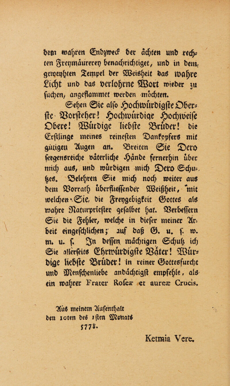 tost »afjrcn (Enbjwecf 6« achtes unb ten grepmäurerep benacbridHiget, unb in bemt gewesen Tempel ber SBeiSfieit baö Itjoßre Stf^t unb bas »erfahrne SBort wieber tu fudjcrt/ angcflarmr.et »erben, mocfjfetr. ©eben @tc a(fo Jpocfnotirt>igjk Ober- jk SSorjkfjeH äpocf)n>ürt>fae Jpod)faeife Obere! ©ürbtge Itebtk SSruber! bie ©tfUinge meines reineren DanfepferS mit gütigen 'üugen an. Breiten ©je £)ero ieegensreicbe Daterlicbe .tpänbe fernerbin über nrid; auö, »mb roürbigen mich £)ero ©cbm. |eS, S3elebren @ie mich noch weiter aus bem Sßorratb uberflteffenbee Sßeijjbeit» mit »eld)e»*.©ic bie ^respgebigfett ©otteS als »obre SRaturpriejUp gefalbet bat* 93erbeffern ©ie bie Rebler, »elcbe in biefer meiner 7(r- beit e»ngefd)Ud)en; auf bafj ©. u. f. n>. m. u. f. Sn beffen »nächtigen ©djuh icfj ©ie allerseits ©f>rfi>ur&tg(k Sßater! 5Bttr» bige He&jk trüber ! ln reiner ©ottesfurebt unb üRenfcbenliebe anbddjfigft empfehle, als ein »abter Frater Rofcsr et aurete Crucis. '3(üS meinem ’Jiufetttfinlt ben roten bei »gen SOteitati J77&* Ketraia Vere.