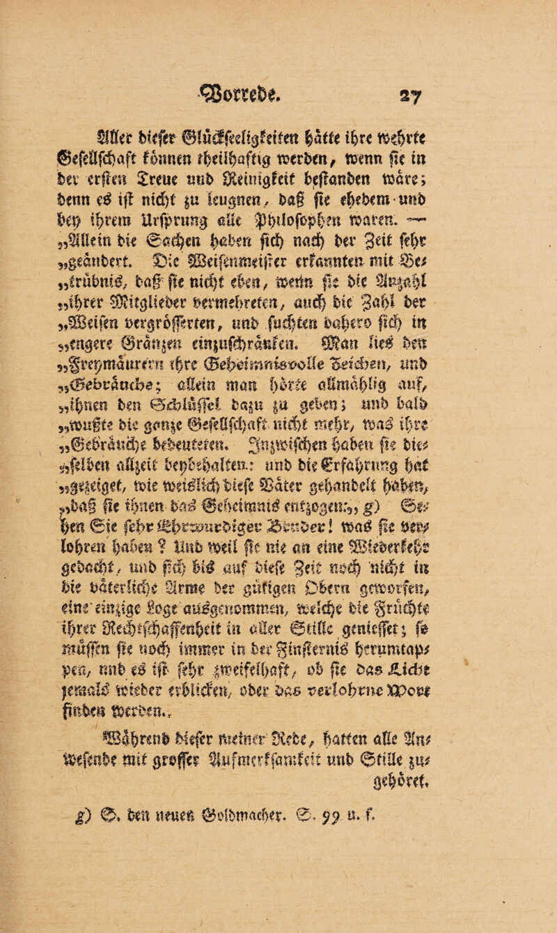 <58o möe. S7 2f0er biefer Btüdfedigfciten fyättt ifyrt mfyrtt @efeäfd)aft Kirnen rfeeü^aftig werben, wenn üc in bevctfien Stern tmb Skinigfett befkmben Ware; benn eß tjl ntd)t §u leugnen/ba§ fle eliebem imb bei) iftrem Uvfprmrg aüe >)tytlofop&en traten. — 2,Allein bk @ad}cn §übm fid) nad) bei' %üt ffyt geankert Die’ iBeifaimdfrer crfannte« mit $}tt „ixübniß, baffle md)£ eben, wette fit bk %lnpM f9tbrer $ftltgifeker bermebrefen, and) bk gaftl bet Reifen bergroffmeti, nnb fügten bafkto fiel) in sjengere ©rangen ein$«®r<tefem SRan Ite^ hm ujgrepmaurirr! k>re (BebahnniswUe Zei&jen, imb ^(Bebvmdje; allein man hkU altmapg auf, »t§nen ben 0d?lüfjH bagu gu geben; «nb halb 5?wu§te bk gange ®efefifd)aft mcfjt mt%x, naß i|re ■950ebVäiiä)e kbmutm, gniwifteen %ahm fn bkt gelben eiffjett kfotbditn.: mib kk€rfa!>mng f)ät '»Btyi&t, wie weidüif) tiefe Sater ge^anbek k$$i% ?>ba§ fk ihnm-hnä ^ehdmnxß g) ' &p X)m Sie fefrt Utfyvzmizbi$et '2ftu$ev l naß fit $m Ufyten Ijabm ? Unb weil fle nie an eine %&khtxMj>t gebaut/ nnb fic!) auf bkfe Seit nod) 'md)t in bk batet !iä)e Slrme ber gufigrn Obern geworfen, elntänpge i^gt ausgenommen, wdd)e bie §nu§fe tfrrer IKe#f^afm^df in «Her ©title .genießet« [0 muffen fk nod) immer in brrgüiflermi fcmmuäp* ipm, nnbeiift ftfyt jWetfeff)aff/; ob fle bas JLidn jemals wkber ttbliätti ober bas veilohtnc xpon fmben Werke«., Mefer meiner' Siebe, batten atk Wefenbe mit grofe? SWfmerffantfeft «nb ©fiUe §u* gehöret g) 0» bei! nmm ©olbmaefjet/S* n. f.