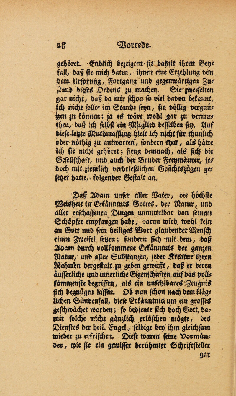 «BomBe. gehöret €nbfidj bfjrigfew %%tm %>tw faß, bag fte mi€) baten, üynin eine €r$eblung ttön bem Ursprung , Fortgang unb gegenwärtigen 3u? ifanbbitfeg Qxbmä $u raadje«. ©iesweifeltcn gar nidjt, bag ba mir fd)o« fo mel babon Utannt, mdjt foltt* tm @tanb$ fepn, fie bolitg oergnu* feen $u fonnen; ja eg Ware wofjl $at $u oerroii* t&eft, bag i$ felbji ein ®ftg!ieb bejfeiben fep. Stuf biefeiefte SSul^mafiling4idt id? nic^t für tfcunlidj ober notpg j« antworten, foubern tpat, al$ §ktt i(fy $c 'ntd)t gehöret; *%ng bemttadj, al$ t>k ©efeUfdjnft, ur.b audjber Q5tuber ^repmdurer, \tt boÄ mit itemlid) oerbriegüdjen ©ejtcfttgjügen ge? feget gatte, fclgenber ®ejfalt an, ©<tg 2&am unfer aßet Sattr> ©te gocgfle SBetegctf irr (üürfdnntntö Sottet, bec Statut, uttb aller erfegaffenm Singen unmittelbar oon fernem ©dj&pfer empfangen gäbe, baran wirb w©W Um an ©ott unb fein (jeÜige$®ort glaubenber?Kenf<g einen gwetfel fegen; fonbern ftö) mttbero, baß 2föam burdj ooUfommeue ©rtdmumä ber ganzen fftatur, unb aller €?tt?ß4n§en, lebte ^rlatttr ipren Ißaftmen bergeßalt |u geben gewußt, baf er bereu fomwenfte begriffe«, aö ein unftbibareö 3tugni^ ftd) begnügen fajpn. Ob mm fdjim nao) bem ttdg? ltcf)en ©üttbenfaü, biefe ©ttdnntntö um ein groffeä gefd)wdd)ct worben; fo 6«l>Unte ftc^ bod) ©ott, bas mit fold)c tnd)i gan^lidj ^rlofdben ntogte, be$ SfcnffeS ber fceiC (htgel, felbige bep iSjm glcid)fam wteber $u erfrifdjen. ©tefe waren feine Votmhiv, öer, wie fie ei« gewijjer berühmter <S#rifffMer gar