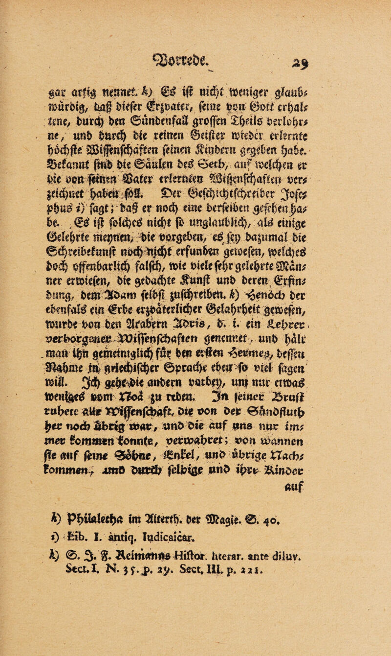 (' Erntet ' af $at arfig mnne£ ^> €£ ift ni&t .weniger gfoufc ifettrbig, bag tiefer 4fr|feaftr# ferne ©ot* crt>af^ tm, burc§ hm ©uttbeufaä groffen S:|eÜö fceriobw ne , tmb burd) bk reinen ©dfiee triebet erlernte bpdf)jle SBifenfd&aften feinen Ambern gegeben 'gabt, ■ $5äaimt jtnfe bk kaufen be£ Seth, auf voehfym er bie brn pnen ffiater er!mim &if$nf(f)afiw hm f eignet b<tbeiti$3* ©er @efc^ut)tferdber ;>fc* £i}U3 *) fagt; ba§ ernod) um berfeibeit gegeben J?a; be. ; & tj} fold)c£ nifyt fb unglaublich, aU einige (Mdjrte $te feprgeben, c$ fei; ba^tmtal bie <Sd)teibefrm(r nöd) md)t erfun6^n getoefen, $efäi)e£ bo4 offenbadiiS) falfd), wie t)ielefei)rgekbrfe^an^ ner emiefen, bte gebaut« Äunfl «Rb bereit €rfm; buug, bem^fram feibfl $ufd) reiben« k) $möd) btt ebenfafö ein €rbe er|bdter(i^er @daf)rfeci£ gewefen, würbe hon bin Arabern b* u tin SLefyvez* verborgene^^ ■tOtfTenfdjaften genemut, unb halt* .maWjiß gemeimglichfur ben etteri be(fm fftobäte m grieebifc^er ©£rad>e eben fo ml fageti tmfl. 3d) gebebte anbern bötbit?, un? nur cntag Weut$c£ ferm X1o<S $u rtben« 3n (einer 25rafl rubere alte Wijfenfcbafc/ Die ven Der 0&fiöflut{> £ee nodb übrigvonv,ümto bie auf ans nur im; mer kommen tonnte, vetioabm; von wannen fit mf ferne 0obne, i&nM, une> übrige ttad>* iommmr Mttö fcmgb feibige »n£ iptr &inoer auf A) Pbiialecbn »m 3Kt*rtö. ber SfcagU. 0. 40. 0 fcib. I. antiej. ludicaicar, K) 0. 3, g* Äeimrnine Hiftor. literar. ante diiuv. Seoul. N. 3f.jp. iy. Sect. UL p. an.