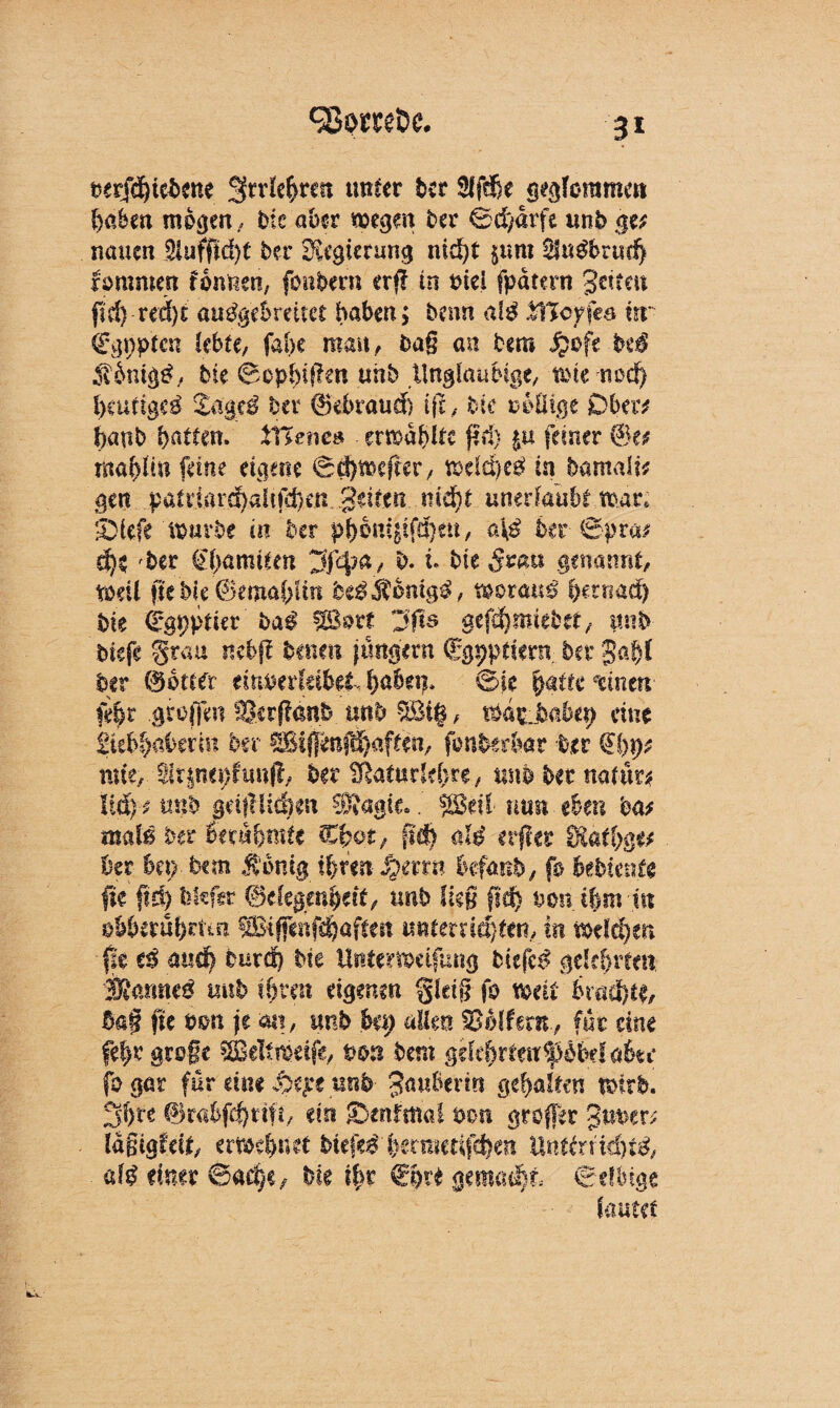 Sßom&e. 3* üerXdE)tcX)ene grrle&ren unter kt 2ffd)e geglommen haben mo^en., hie aber wegen her Sd/arfe unb ge* nauen 3lufjfld)t her Regierung nid)t jurn 3fu$bru'd> rammen fonneti, foitbern erf? in mei fpatern getreu ftd) red)t audgebreitet haben; beim dg .tBcrfes «r ürgppten lebte, fabe man, ba§ an bem Jpofe kß Äbntgg, bie SopbifTen unb Ungläubige, wie nod) l>eudgcg Zaatß ha 0ebraud) (je, bie ooftige Ober* tjaub batten. £T*e?tes erwählte jtd) £u feiner @e* raar>itit feine eigene ®(3)t»cfter, wdd>eg in Damals unerlaubt war* ©iefe' würbe in her p^onfgifd^eu, a\ß 6er @pra; 4$ ber (jtyamiten 3f4?a, b. t. bie ^sau genannt, weil ftebie 0emabliti U$koni$$, mtrnß hetnad) bie Sgpptier baß fßort DJts gefd}miebet, itnb biefe §rau itebff benen jungem fgpptiern bet gab! her 0btCft eitmerfeibet. Sie fy®tu *dnen febr gtoffen SScrfiänb unb SBi|, WasJbabep eine Steb^afeerm ber SSif|enfd)aften, fonfeerbar ter €f)p* tute, 4ft|ncphmfl, ber ^aturkl>re, unb bet natu« liäy, unb gdfllidien SRagte.fßBetl mm eben ba* matß btt berühmte €fyot, ftd) ald erflcs Sftätbg# kr ki) km Äontg il>f*n iperrn befanb/ fo bebiente fte ftd) bScfer 0degenbdt, unb lieg fld& von ihm tu obbftubrttn ^ffenfdjaftett untemd)ten, in votiäjm fit tß auch burd) bie Untetwdfung tiefet gelehrten JMmm tmb töten eigenen gleig-fo weit ketd)4, 5a§ fie non je m, unb hü) allen SSolfetn, für eine fe!>r grogc SBeltmeife, von bern ge(e^rten$i&e(a6te fogar für tim fytpt unb JmtBerirt gehalten wirb. 5;f>re @rabfcf)ttfi, ein IDenfma! von groffer guuer* laßigfdt, ernennet btefe#1}etmedfd)en Unttmd)td, afß timt 6ae§e/ bie ?bt €^re gemalt Selbige lautet