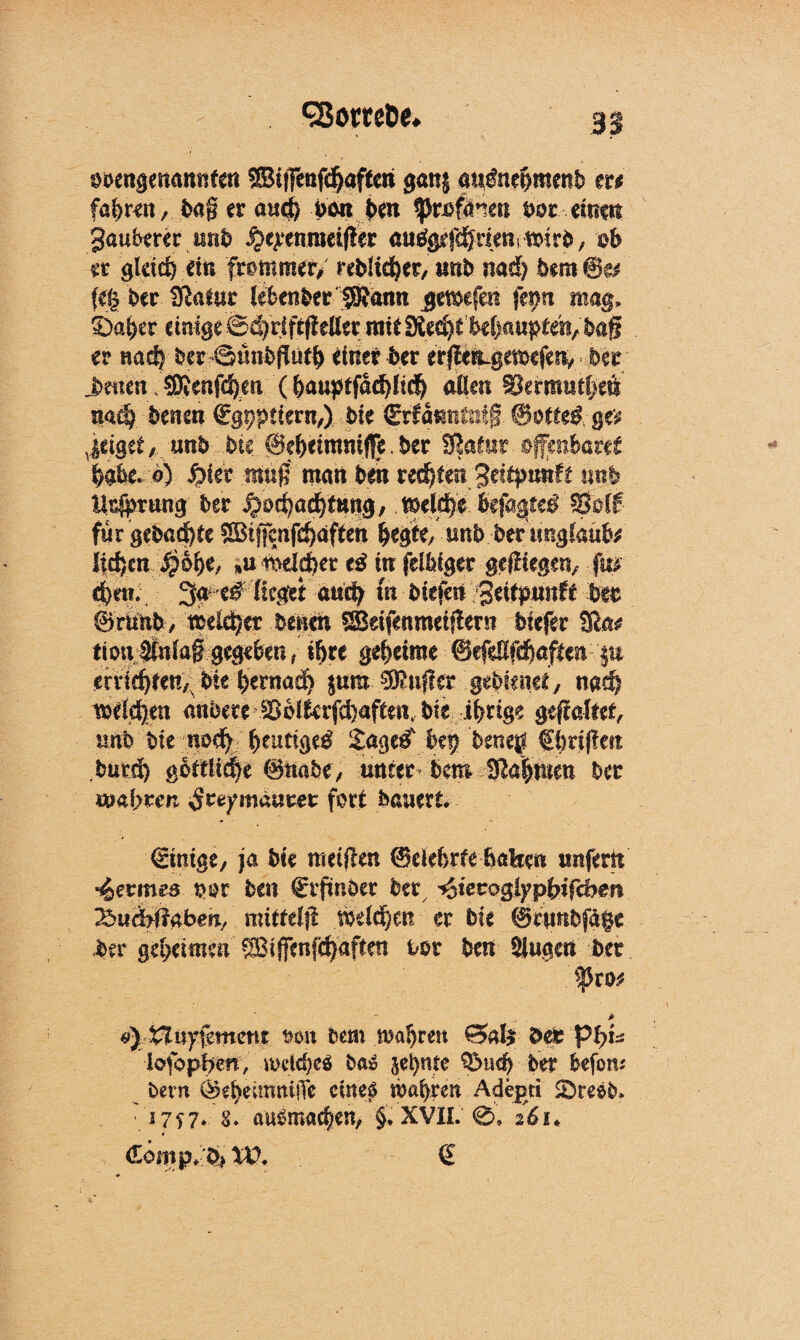 «Söttet^ obengenannten ®i|Tcnf(^aftcri gan$ an&tefrmettb tu föfemt, baß er aud) pan feen ^>ri>fctneu feör einen Sauberer itnfe ^eyenmeifler auggefd^nemmirfe, ob er gleich ein frommer/ rebücfeer/ tmb nad) bem @e* feg feer SRafur lebenber SRatin jemefeii |et>n mag» £)afeer einige 04)rift(!etter mit f!ilz(fyiM)üüptm,ba$ er nacfe feer>@ünfefjiitfe einer feer erfi^gemcjetv ber ^meit ^enfc^en (aßen ^ermtiefeeö nad? betten Cgpptiern,) bie Crfanntnig @ö(te$ g# v|dget, unb bie @efeeimm([e. ber fRafut offenbaret feahe. 6) $)ut muß man ben u&iim ^dtpmft mb llsjpriing ber 5/oti}üd)tm$, SBotf für gebaute ®t|fcnfd)dften feegte,tmb ber «ngfaufo liefen $6 fee, »u14dcfeet tß in felfeiger gediegen, fm cfeett. 3a e# fieget aticfe in btefeii geiepunfe beb Srunb, tteicfecr betten SBeifenmetflern biefer Sla^ tiouj&daß gegeben ( ifere geheime ©efeßfdfeaften |u erridjfen, feie feernad) $um Puffer gefefeneey wd) tsrfdfeen anbere ^blfafd)aftenk bie irrige gehaftet, uno feie nod) feeutiged £age^ bei) feeneg Cferißen burd) goftliefee ©itafee, unter bcm üßafenten ber wahren ^reymaurer fort bauert Einige, ja bie nteißen ©elebrfe haben unfern fermes w ben ^rftnber ber ^tecoglypfetfd?en JSixäyftabm, mitfelfl melden er bie ©rtmfefäge ber geheimen Siffcnfcfeaften bor ben $}ugen feer - * Huyfement oon feem mafereu £5al$ ber lofopfren, mdcfeeö btö jefente SDucfe ber fcefom feem ©eheittmiiTc cine£ röaferen Adepri SDreefe* 17f 7* 8* auSmacfeen, §. XVII. 0. 26i* < €6mp*bj^ (£