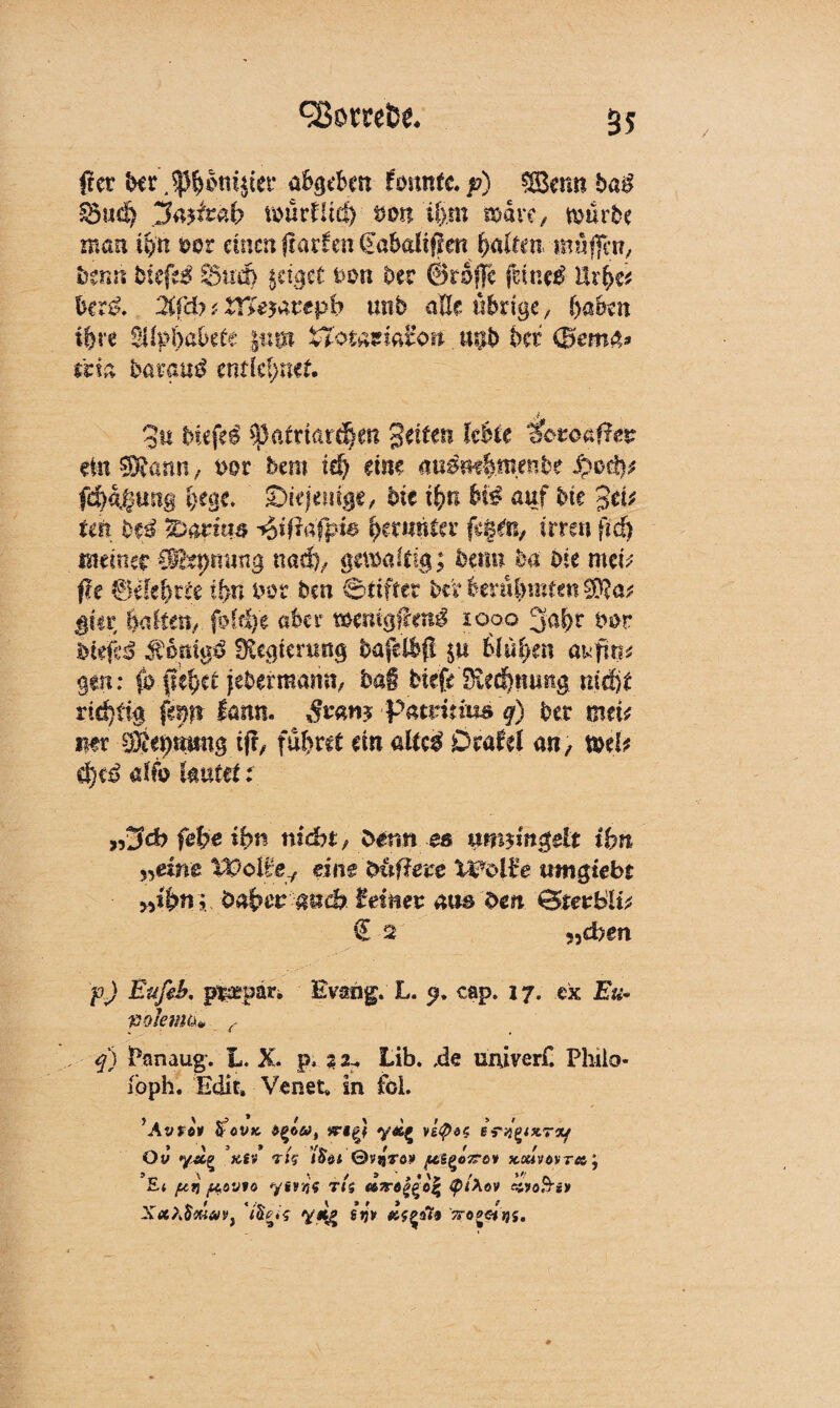 fiet bcr.^ppm^cr dftgtfett femtfc. p) 8Bem* bag S5ud> jtoj&äb würflig tmn tljm mdve, mürbe man ii)tt mz einen ftaxkn €öbalffien galten muffa?, tnnn bitfti Sud) jettet Dort bet ©raffe feinet Ur^e* bcr& 2tfd? ,< XT£e$aztph utib alle übrige, ()abm t&re 2ilpi)abete jut» tTotamfen. uub bet ma. baraud entlehnet gu Hefei $atmrd)m gelten lebte ^oroäffeg ein 3Rann / uor bem iä) eine ammhmmht Spoß? fd)4§uit@ l)ege. ^iejemge, hit ifyn Ui auf bte gei* im Hi %>mm i&iftäfpie bmnnim $P/m, irren fid) meiner OKspming nad), gemaltig; beim ba Die mei^ fte &äduU tf>n i>ot Den Stiftet ber berühmten $}?a? ^ta: halfen, ßldje aber wnigfxenß 1000 3al)t bot Diefc$ Regierung bafelbfl $u 6(u$ett at^fiti^ gen: (o fielet jebermamt, bai bkfe Sie^nmtg md)t rid}t% finn tam^ ßvam Patritms q) bet mtU mv Äebtmng if!/ fahret m altc£ Oxahl <m , x&tU- d)tß alfo lautet: rZfd) fefye ihn nsebt, Dann es umjmgeit ihn »eine Wolfe, eine Duffere Wolfe umgtebt ■ „ihn; Qahev-guch. fei nev aus Den GStevblU € '2 ?5d>gn p) E'dfeb, p^epdr. Evahg. L. q. cap. 17. ex 2&« völemtim- / q) Panaug. L. X. p, 32^ Lib. ,de univerf. Philo« loph. Edit, Venet* in föi. ’Avfti tfoVK veig} y*g vztptc eYfexr*/ Ov yÄg ’ä!» tj? /£$< ©vjjYö» ptB(>oz-e* x»mvr«; Ei jut} fiovio yfivijY TIS fytXov ei>oB’iy XixtötuaVi y*7 g’jjy ^og«jj5.