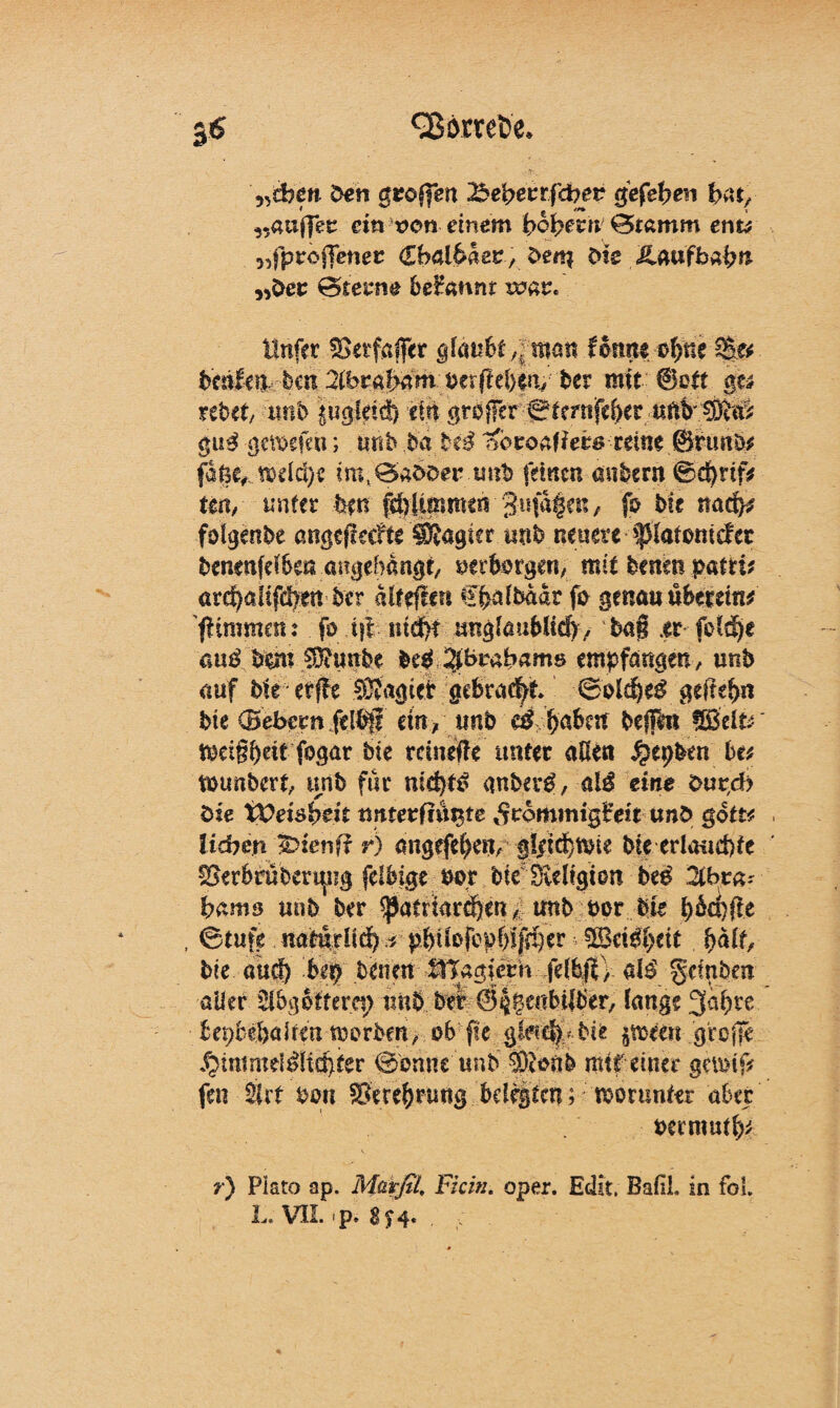 «sB&mfc'e. „dbcn den gzoifen %>efyevtfdoet gef eben bat, ,.auffec ein von einem £>6{?ern €5ramm en& ^fproffener <£bai6aer , den* die ÄaufbÄ^n ,>der ©tenie beHannr war« Unfer ^etfaffer glaubt ^man lonrti ^ne bcäfeu .-beit 2lbrajE&m oetfieben, bet mit ©ott $u rebet, mib |ugläd) ein großer ©tmtjfeber gug getoefen; tmb da H£ ßotoa\Uts reine ©ttmb* fa$c,jx>dd)e im.öadoerimd feinen andern ©d)rtf* tm, unter bm glimmen 'Butageu, fo Mt naef^ folgende angqleefte ^Sagtet und neuere ^(atoniefer denenfdSen angebangt/ ueiborgen, mit denen patti* are^afifd)en der alteflcn ffcälbadr fo genau überein* (Hmmen: fo ift ntd>t unglaublich, baß .er fold)e anß bem $?mtbe deO ;$brabams empfangen/ und auf bie erffe Magier gebracht ©olthef gefiel)« bie (Bebern felßfl ein/ und e$ ^aben beffttt iodßbtit fogar bk reinefte unter aßen $epben bu tounbert, unb für anberO, al$ eine dupeb die tOeiöbeit ^rdmmigfeit und goit* lieben Äenff r) migefe()en, §Idd}«üe bie erlauchte SBerbrübering felbige oo,r bie Dveltgion be£ 2lbra- bamo unb ber ^atttarnen/; mtb bor bie bmßtt , ©tufe natürlich .* pbiiorcpf)ifd)er 5Bctdf>cit halt, bk auef) bt$ benen tnagiern felbjV/ al£ §dpben aller Slbgeiterep imb ber ©i^enbüber, lange 3al)re bepbebaltm toorben, ob fte g!ad) bie $meen große ^immddltd)fer ©enne und ®onb mit einer gemif? fen iiit %>m ©erchnmg belegten; worunter aber oermut^ r) Plato ap. Marßl, Fi ein. oper. Eclit. BafiL in fol.