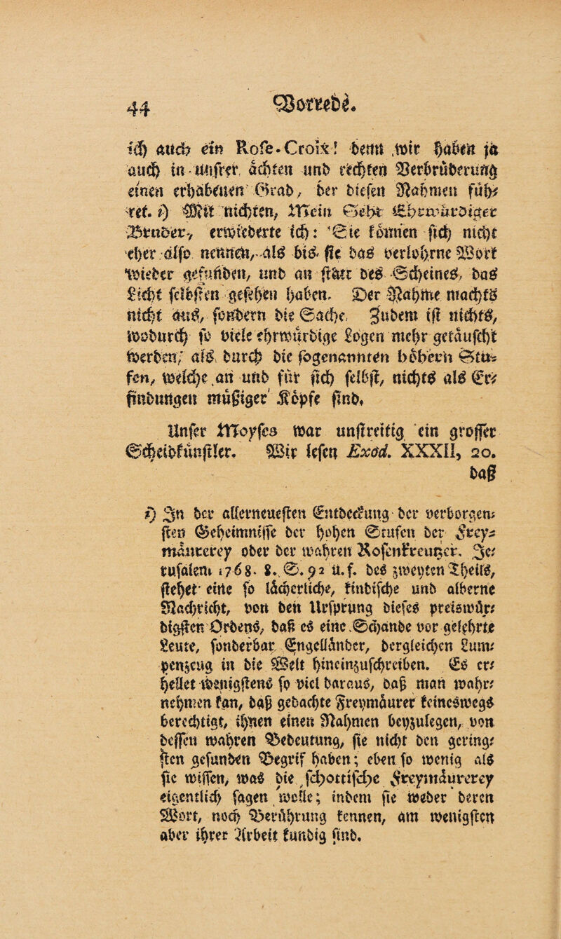 cgombL fei) «ttd? ein Rofe-Oroix! beim .mir f;a6iit fa and) in dehtm tmb itd)ten ^erbrüömmg einen erhabenen hkab, ber bieten fllahnun füfe Ut i) Wi'it ftid)ren,. £Hcm €3eijt (B&zw&vöigei: Z^vncety envicbtvte id): ’&k fomett fid) niet)t d>er dlfo neftifäv4l£ biö- fic b«g oerlo(>rne SBort lieber gefknbm, «rtb a« ffätt DeS ©ä)eine3 bas? i-iefct fdbjTm gefehlt !>aben. £)er l$ai)me mad)fg niri)t öm$, fonbet« bie©ad>e gubem (ft liidbfg, moburd) fo inele ?f)rmürbtge Sogen meffr «ctdufdft tberben; cM burep bie fogenatimen bbbeon Ö£tt- fen, meid)e an uftb für fid) fdbff, nid)tg alä <£& finbmtgeu müßiger .topfe fink Unfcr UToyfes mar unflreidg ein grojfer @*eibfüiiftler. * m.t fefen Exöd. XXXII, 20. baf? t) 3n ber aUerneueflen (Sutbcdruug bei* »erborgen; ften ®d>etmmjTc bev i)ol)cn 0mfcn ber Stcy* mdurerey ober ber wahren &ofen£mina\ ,3c; tufaiem 1768* 8*. 0*92 ü.f. beä 5mei)ten flehet' eine fo ldd)crüd)e, finfcifcbe unb aiberne 82ad)tidjt, oon beit Urfprwng biefeö preiswür; btgflcn Ürbetto, baß c$ eine .0d)anbe »or geehrt* Seme, fonberbat* ^ngeüdnbcr, bergleid>cn Sun« ijenjcua üt bie Seit i}mcin§ufchrctben. £0 er/ ^eüet tPenigitene fo oicl barauo, baß man mafyr; nehmen fan, baß gebaebte §m)mdurer feincömcgS berechtigt, i$nen eine« $M>mcn bcpjulegcn, oon beffen mähren §5ebcutung, fte nid>r ben gering; fien gefunken $?egrif haben; eben fo menig a($ fic n>tffen> ma$ bie fd>otr:fd)c vVrv'yntdurerey eigentlich fagen meüe; inbem fie meber bereit SBort, nod) Berührung tennen, am menigftc« aber ihrer Arbeit funbig fmb.