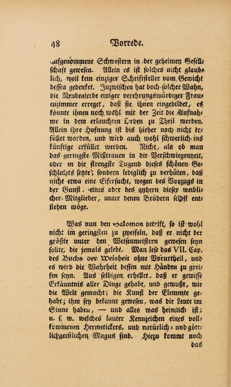 uufgenommene Schmettern in ber gcbehnert $efelfc fd)afi gewefert. Slßctn tfi fo(ct)cö nicht gki\b* lief), mit fern einiger ©d)riftgeßer nom, ®emid)f eifert gebenfei. 3n&mtfd)en l)<xt bo£b‘{oi<$et©ahn, bie 3}eubeaiei:be einiger ber e&runggtburbtger grau; eiuimmer erreget, bag jje ihnen cittgebitbet, e$ f bunte ihnen ned), tbtfhi mit bet geit bte $Jufnab* me in bem erlaubten Drotn $u $hed roerben. Ottern il>re ijofnung tfi big bieder npet) nicht fr? fußet tborben, unb wirb auch. wohl fcl)medi^ ing künftige effußet werben. SSicht, ate ob man batf gertngfie $frgtrauen in bie ^erfebwiegenoett/ ober m bie. ffrengffe Sugenb bjefeg (djenen @e* fc^led)t^ fe§teV fonbern lebiglid) $u berhuten, bag etwa eine €tferfucht, wegen be£&p$$#g£m ber ©mtfi/ 'Ctnc^ ober be£ qghern btefer weibli* dber« SÄttglteber, unter benen trübem fei>ft ent* flehen möge. nun ben ^alomon betriff fo ift wof)l nicht im geringften $n jtbeifeln, bag er ntet ber grogte unter ben SBdfenmeifiern gewefen fepn fpütc; bie jemals gelebt. ®an lefe bg* VII. (Eap. be£ 2buebs oev XVeisheit oßne SBorurtbeü / nnb e$ wirb bie 5Bahrheit befjen nüt £anben $u greb fen fcpm 2lug felbtgen, erheßet, bag er gewiffe €rfanntni£ aller £>tnge gehabt, unb gewagt, wie bie SBett gematzt; bie $unfi ber (Elemente ge-' habt; ihm fep begannt gewefen, wag bie £euteim Sinne haben, — unb aßee mag beimit6 ifU u. f w. wejefteg lauter .Sem^eidben eiueä büß* fCmnvenen ^ermetieferg, unb natürlich * unb gort* ltcj?geifrlu|cn ^?aguö finb. .^ieju fommt uod) batf