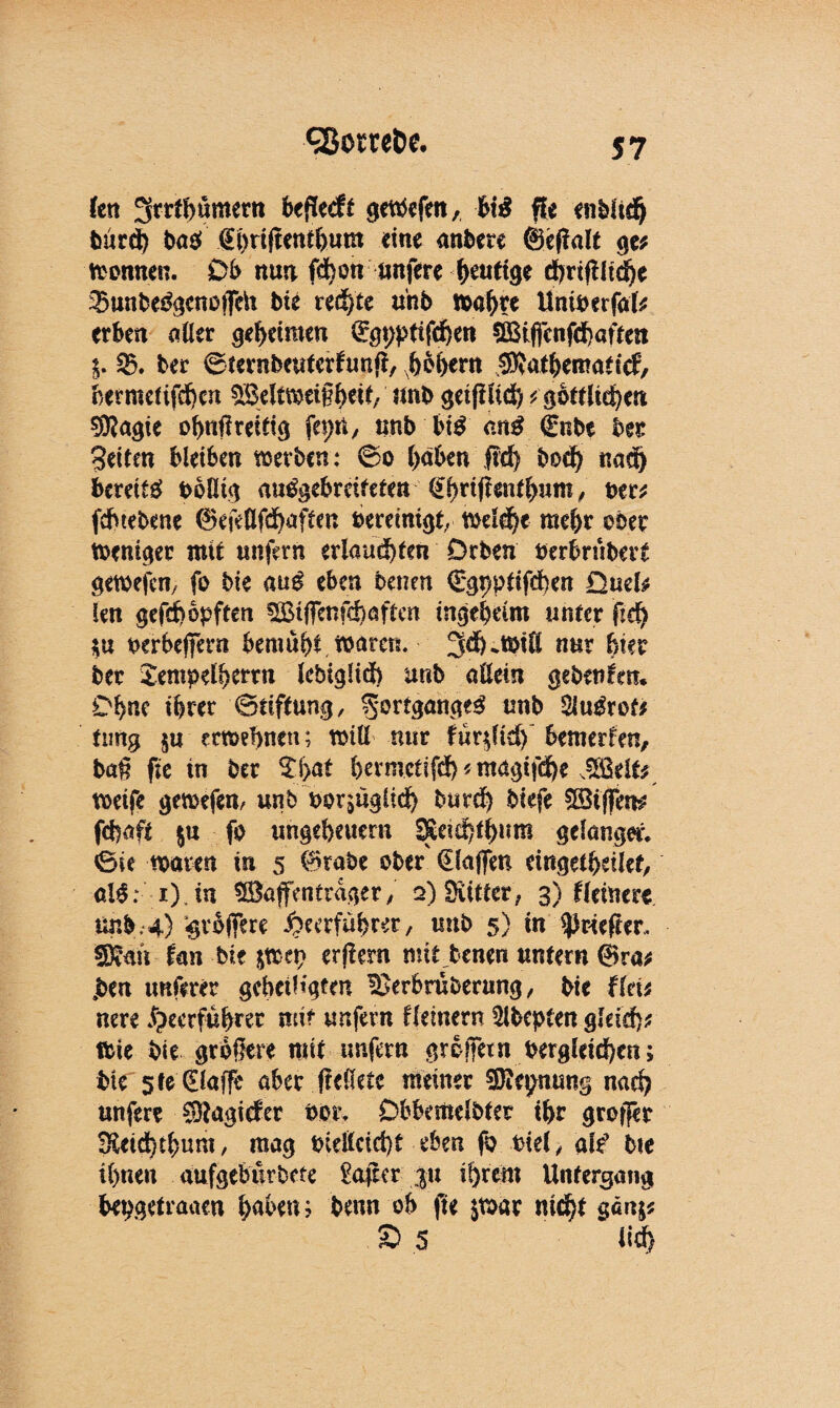 fen ^rrthümern bewerft getOefen, hiß fit enbltd) burd) haß‘ fihrfficnt&um «ine anbere ©eflalt ge* tonnen. Ob nun fdbon nufere heutige cbrißltche 23unbe3gcnotfeü bie rechte anb mähte Uniberfal* erben aller geheimen Qrgpptifdjen Cßßiflcnfd>aften $. $5. ber ©ternbeuterfunß, hohem SRathematicf, bermelifdben Weltmeißhetf/ unb getfHid) *göttlichen Sföagie ohnfireitig , anb bt£ anß €nbe bet Seiten bleiben mevben: 60 (>aben ftd) boef) nad) bereits? boßig au^gebreifeten <£htijlenthum, bet* fdhtebene ®efeßfd)aften bereinigt, toeld)e meht ober toenigec mit unfern erlaubten Drben berbrubert getoefen, fo bie auß eben benen C'gpptifchen QmU len gefd)opften Wiflenfchaftcn tngebeim unter ftd) $u oerbeffern bemüht, waren. 3d)Jbiß nur feiet bet Jempelfeerrn lebiglid) unb aßein gebenfm. Dfene tferer Stiftung, 5*or^an^ unb tyußxots timg $u ertoehnen; miß nur tüqltd) bemerken, baß fie in ber ^feat feermetifd) * magifdfee JSklf* weife gewefen, unb borjügiiefe butd) biefe Wißen* fefeaft §u fo ungebeuern SSeicfetfeum gelanget. «Bie waren in 5 ®rabe ober €laflen eingetfeeilet, a!£; i) tn Waffenträger, 2) Stifter, 3) Heiner* unb.4) «gr&ffere Heerführer, unb 5) in ^rieftet, SDean fan bie $wep erßern mit benen untern ©ra* £en imferer geheiligten -üßerbruberung, bie fl«* nere Heerführer mir unfern f (einem 5lbepten gleich* wie bie größere mit unfern greifetn begleichen; bie 5 fe CElaffc aber (Mete meiner SJcpnung nach unfere Stagider bot. Dbbemelbter ihr großer Sleichtfeum, mag bießcid)t eben fo biel, ab? bie ihnen aufgebürbete £afkr ;ju ihrem Untergang bepgetraaen h<$en; benn ob fie jwac nicht ganj* S 5 ild)