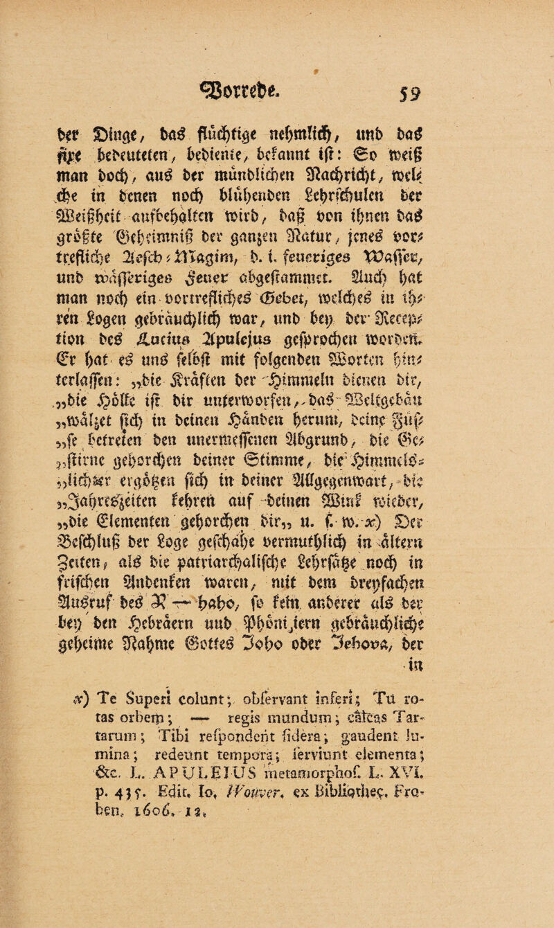 ber ©Inge, baß flud)fige ne&mlid), imb baß fipt behüteten, bebiente, bcfannt tfr: €o weiß man bod), anß btt münblteben -3ßad)rid)t, wel* dka in benen nod> bln^enben Sebrfdwlcn bet SBeigljeit auffcebdlten wirb, bag ben if)nen baß ^ro§te ®el)dmmg ber ganjat Sftatur, )cne$ bor* treflidje 2iefd> * ft}a$im, b. I fei\cvi$es XVaffet; unb vbafieti$e& §ei\$t abgeframma. Sind) l>at man nod) ein bonredi^e^ (Stbet, wäd)e£ in ifj* ren Twgen gebtducfylid) mar, unb bep berSvetep* tion beß JLadm 2lpu(cj«s gefprpd)en morgen, (Irr f>at tß und fefoft mit folgenben ^Sorten fyttv terlajfen: 5rbie Ärafien bet Fimmeln bienen bir, ^bie S^blU tf! bir unterworfen,.baß- *Hkltgcbatt walket fid) in beineu Rauben fjerum, bcinfc- Qüj) 55fe ? betreten ben unermeffenen Slbgrunb, bk 35jltmc gel>ord)en beiner Stimme, bir^immcie^ 5?üt!)^r ergeben fid) in btintt OTgegmmait, bk 3,3af)ree%etten tebren auf beinen $SBtn? wieöer, ^bte Elementen geborgen bir„ u. tta.-x) ©er .^cfdjlug bet Soge gefd)dt)e bermutfyftd) in altern feiten, alß bk patriarä*)alifd)e Seljtfat3e nod) in frifeften Sinbenfen waren, mit bem brepfadjen $n£ruf btß 3% -r~ habo; fo fehl anberer atz tet; ht\) bm Hebräern mxb ^bbmjern gebräud)fid)£ geheime Sfta^me (Büttel 3<?bo ober Zkhova, bet in x) Te Super! colunt; obfervant inferi; Tii ro- ras orbem; -— regis mtlndum; ealcas Tar* tarum; Tibi relponderit fidera; gaudent lu- mina; reden nt tempora; ferviunt elementa; &c. L. AP UL EJUS metaniorphoC L- XVI. p. 43f. Hdit,To-, IVouver* ex liibliQthec. Fro¬ hen, idot»»'ia*