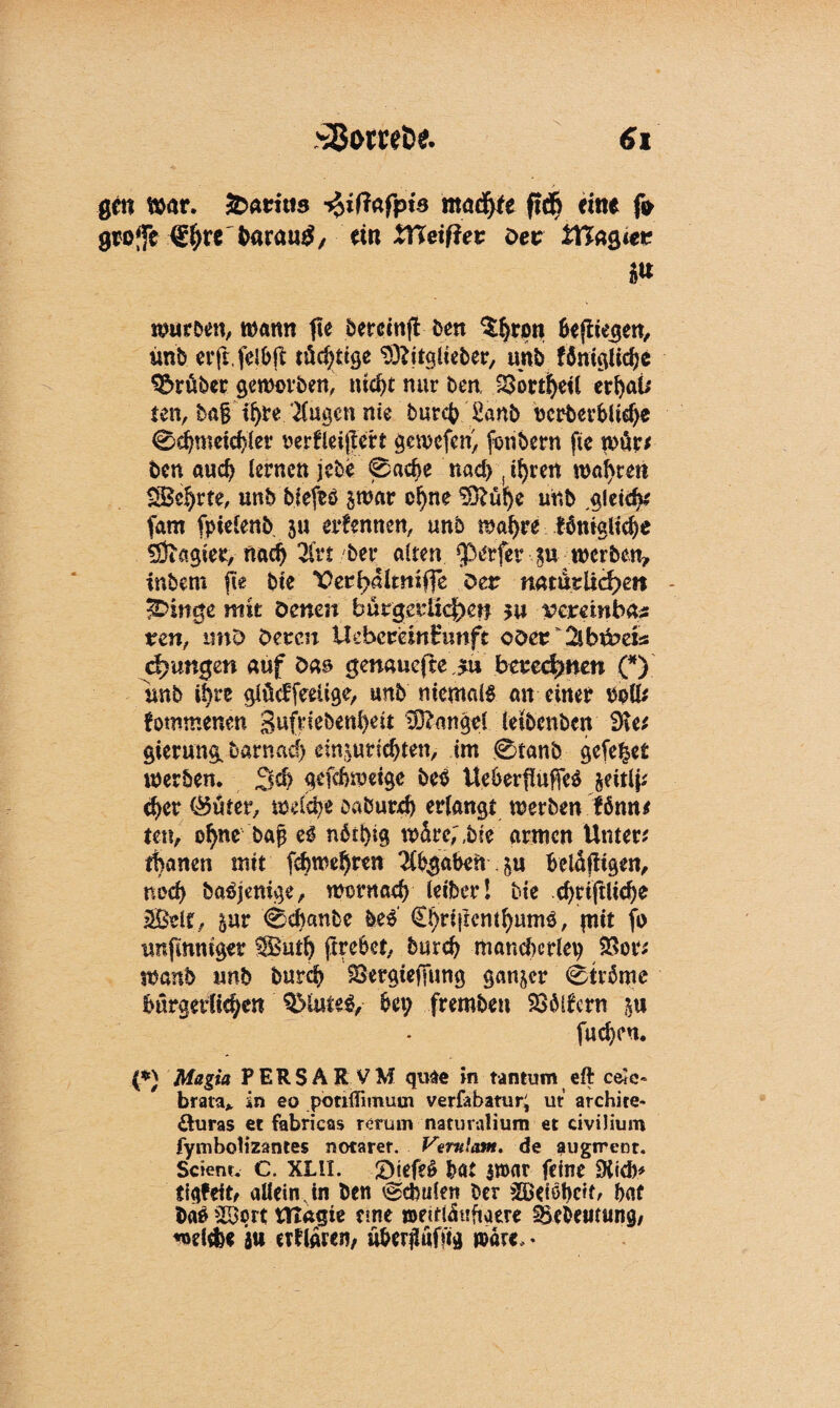 gm war. faathis $ifiafpis macfyte fid& eine fr grofe ^arau^/ ein Weißet Der tftagier würben, wann fte berccnft ben ^rpn Befliegen, imb erft.frl&fl tüchtige Sftitgiieber, unb föniglicfje trüber geworben, nicht nur ben 23ortheil erhaü ten, ta| ihre klugen nie burch £anb ocrberbltdfr 0d)mctd)(er nerfleijfert gewefen, frnbern fte nur? ben auch lernen jebe 0ache nad>( ihren wahren ISBehrte, unb biefrö jwar ohne $ftühe unb gleich* frrn fpielenb $u ernennen, unb wahre fämgliche Magier, nach 2frt bei* alten <J3erfet p werben, intern fte bie ,Üerl>almxffe Der natürlichen - 3£>irrge mit Denen bürgerlichen $u vextinbte ven, tmD Deren UebcreinHunft oder SlbPets chungen auf Das gmauejte jtu berechnen (*) unb ihre glMfeeüge, unb niemals an einer roll? fomtnenen Sufriebenheit Mangel ieibcnbcn 9te? gierung. barnad) ein^urichten, im 0tanb gefegt werben. Sch gefchweigc beb Ueherfluffeb jeitlj? eher 0üter, welche oaburch erlangt werben fömu ten, ohne ba§ eb nbthig würc;,bic armen Unter? thanen mit fchwehren Abgaben p Bcläfitgen, noch baöjenige, wontaef) leibet* l bie chriftlidje SBeit, pr 0cbanbe he£ €!)ri}lcMhumb, pit fr unfmmger SButh ftrc6ct, burch mancherlei SSor? wanb unb burch SSergtefjung ganzer 0trbme bürgerlichen QMuteS, Bet; fremben SSblfcrn p fucheu. (*) Magia PER SA R VM quae in tantum eft ceJc- brata* in eo potilfimuui verfebatur; ut archite» &uras et fabricas rerunv natuvalium et civilium fymbolizantes notarer. Vernlant. de augtreot. Scient. c. XLll. £)iefe$ hat iwar feine SKicB* tiqfeit, allein Jn ben Schulen ber 3Bciöt>cit^ hat ba$ >Bprt UTagte eine wetfläufiaere SBebeucung, «oeltfe« ju erflaren/ üherilüfng war«, *