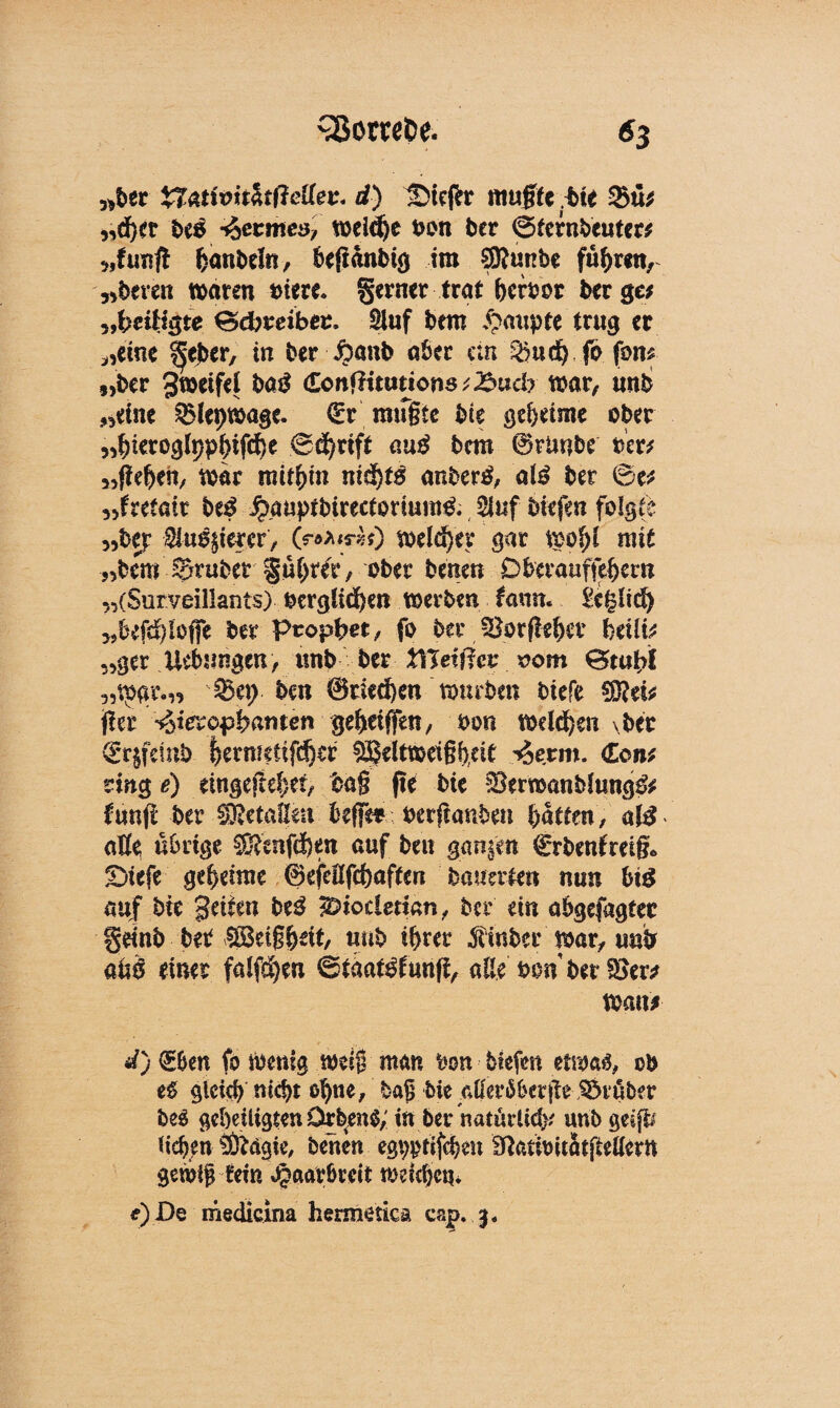 «ber Xf&tMtfoßettev. d) UMefr muffe bie 2>ü; «d)et be# fermes, weiche bon ber ©ternbeuter; 5jfunft feonöefn, befianbig im ®unbe fuhren, ,*beren waren oiere* gerner trat bcrbor berge; „beiHgte ©cfcmbeu. Stuf bem trug er «eine ^eber, in ber $anb aber cm 2?urf) jo fbm „ber 3t»cifei ba£ (Lonftitutions tJSud? war, unb «eine ^lepwage. <£r mugfe bie ge&eime ober «^ieroglppbifcfi^ ©d^rift auß bem 0riinbe iw «fehen, war mithin nicht# anbertf, alß ber ©e; „fretair btß Jpauptbirectorium& 2luf btefen folgte „bep $usf erer, (r***rzO weiter gar wohl mit «bem Sruber gu^r, ober betten Dberauffehem «(Surveillants) verglichen werben faun. £c§ltd) „befd)Iojfe ber Prophet/ fo ber JBorftehev htilü «ger Uebungen, unb ber XiJeifiev 00m ©tubf 5,tpgi%„ Sep ben 0ried)en wtubm biefe fer -^terophanten gehetffen, von Wellen \ber (Srjfdnb f}ermetifd)ef §ä$eitwet§h,dt ^erm. <£o»; ring e) dngefehei/ ba§ pe bie Sern>anblung& fünf ber Metallen befie* vetfcasiben hatten, alß atfe übrige Sftenfc&en auf ben ganzen €rbenfrei§* £)iefe geheime 0efeEfchaffen banalen nun bt$ auf bie geilen be# ^iodetian, ber ein abgefagtee §eint> ^cig&oit, unb ihrer Äbcr war, unb ahö einer falfd)en ©täat^funf, alle $W ber S8er* Wan; d) (Ben fo Wenig weif man bon 5iefen etwaä, ob e£ gleich nicht otjne, haß bie aflerßberjie trüber beS geheiligten Drben$; in bei* natürlich* unb geijfr liehen sÄdgie, benen egpptifcben fftatibitötjMern gewIjHera Haarbreit weichen* e) De medicina hermetica cap. 3.