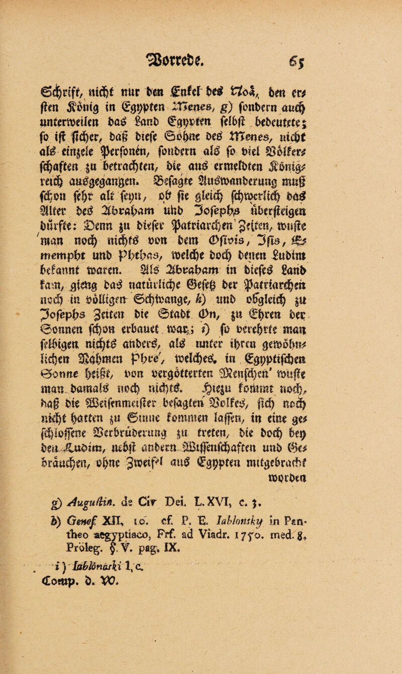 'Sßorrefce. £5 Sd^rifr, md)f nur bcn gnW be$ tfo*,, 6m m ftm Sbnig in 'Sgppten Züteas** g) font>ern aucj) nntertveilen bas £anb €gppfm fdbfl bebwtmz fo ifl j1d)cr, bag biefe 0bf>ne oeb tYtenes, ni0 ati ctit^ele ‘^ßerfonln, fotibern aB fo siel fßbifm f^aften ju betrauern/ bk au$ ermefbtm Ämitg* mä& auigegangem Sefagte ^u&wmberwig mug fdron fef)t di 'fa;tt, og fie gkicl) fd)tt>crftdy ba£ SUtet bt$ Zbwbam unb ^ofepbß uberßdgm bmfte: £3cnn $u btefer <pafriard)fa gufstv tonge man nod) uicfgö non bem <&fims/ Jfia, mempbt unb pbthas, toeld&e bod) betten' Subütt befannt trntren. SU$ libwbam in biefe^ £anb fani/ gkng ba3 natudtd)e ©egg ber ^aenarcfk« mdl in völligen Sdjteange, h) unb c^gkid) $u ^ofepgs 3«tm bte 0tabt <J>n/in <£ gren beir ®onnen fd)on erbauet toatk; 0 fo bereite man fetbtgen ni$)t$ aftber3, a!$ unter ifereu gemobn* liefen SJafemm pgce, tveld)e& in ©gpptiftbeit 0otme geigt, non vergötterten ®enfd)cU' toisge ntattbamalg nod) mdjbl piqu lotet nod), hag bte ^eifenmager befaßten Bolfe^/ #d) noef) ntegt garten ©mue fommett lagen, tn eine ge* fotogene ^erbruberuug $u treten, bte bod) be$ W Jlubim, mb# andern IBtjfenfcgaften unb ©e* Braunen/ ogne jtoetfd au$! ^gppten mttgebrudd worben g) Augudiü. de Civ Dei, L, XVI, c« $, b) Geneß XIX, io. cf. P. E. labhmky In Pan* fheo aegypüaco, Frf. ad Viadr. i/yo, rned. g. Proleg. V. peg» IX» s ) Iahlonäski 1, C, <£omp. b. W»