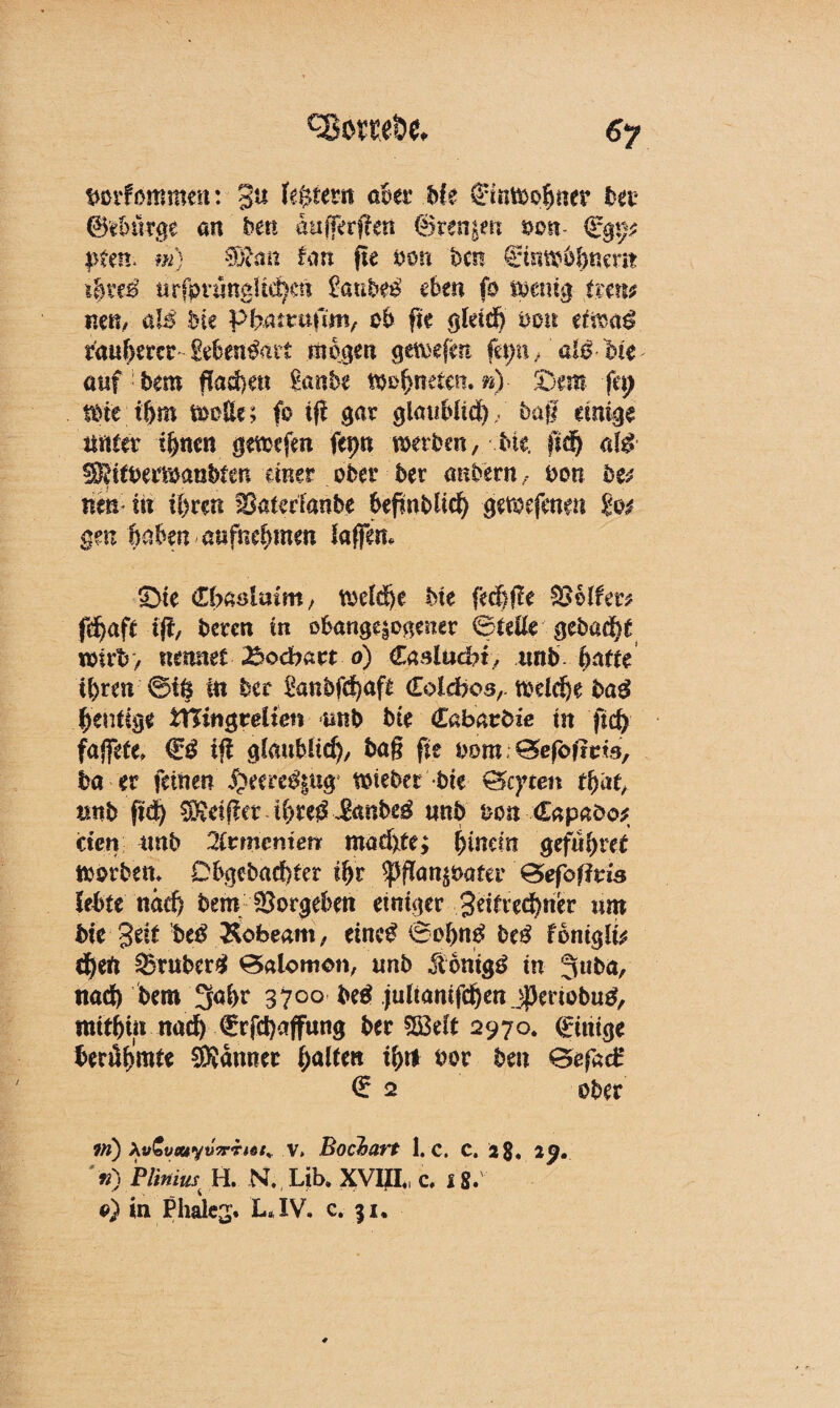 tmrfbmmm: 3U feftfrsn aber bk Einwohner bet* @?burge an ben aufferfkn ©rennen von- <i§xp p$m> m) SDfrm Um fie von bm ginwtynem ibxtß urfoningUebat $anbtß eben fo iMnig tmi$ nett/ aB bk PBumdm, ob fte gleich von ettoaß rauherer MetBait mögen geliefert fa;n/aBMe- auf bem flache« Sank mfymiw. n) £)m fü) tote t&m wolle; fo ifi gar glaublich/ bag einige unter ihnen gewefm ftpn werben, Me. ff<$ «B !)3?itbemaobten einer ober bet anbetn, bon btt xm in ü>ren Saterfanbe befwblid) gerorfenat %o$ gm haben aufnehmen lagen. 3>te dbciöimm, welche bie fed)ge helfet* fd)aft ift, beten in obange|ogener Bteüe gebaut wirb, nennet 25odbatt o) €aslachi, imb batte ihren ©iö in ber £anbfd)af£ (Eoldbos,. welche ba$ heutige ttTuigrelten unb bie (Labav&ie in fid) fajfete. & ig glaublich, bag fie oom; £5efofrtM, ba er feinen Spemßiug wieber Me Giften th«h mb ftd) Reiftet U)te$£<mbeä unb m Capaöo* den unb %tmeniett madjite;; hinein gefuhret worben. Dbgebachter ihr ^ganpater ©efoffvis lebte nad) bem Sorgeben einiger 3eifred?ncr nm bie $ät biß Äofeeam, eincg ©ohttä beß tbniglu djeft trüber# ©alomon, unb Mnigß in jabn, itad) bem 3ahr 3700 beß jultanifeben jperiobutf, mithin nad) €rfd)affung ber 2ß3eft 2970. (Einige berühmt Banner halten ihtt oor ben GefacB € 2 ober ?n) Xv£vouyu7rhdt<. v» hochart 1. c. C. 2$. 29. '«) Pliniw H. N. Lib. XVIIL c. 18. 9) in Phalej. LJV. c. 51.
