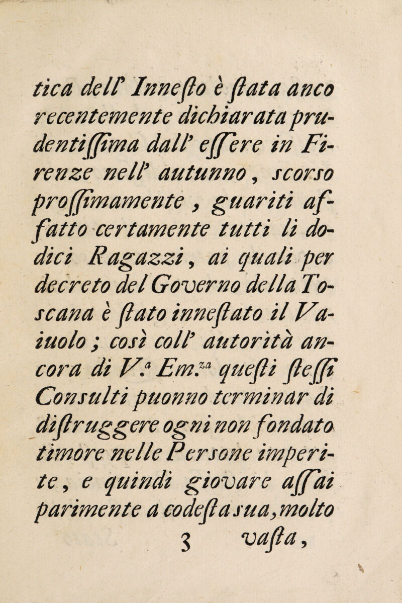 tìca dell* Innesto è fiata anco recentemente dichiarata pru¬ denti (firn a dall9 e (fiere in Fi¬ renze nell9 autunno, scorso profiìmamente, guariti af¬ fatto certamente tutti li do¬ dici Ragazzi, ai quali per decreto del Governo della To¬ scana è fato inneflato il Va¬ inolo ; cosi coll9 autorità an¬ cora di V\a Em™ quefli (le(fi Consulti pnonno terminar di diflruggere ogni non fondato timore nelle Persone imperi¬ te , e quindi giovare affidi parimente a codeflasua, molto