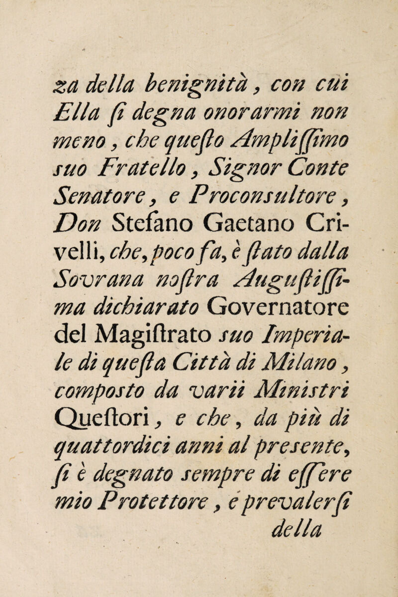 I za della benignità, con cui Ella (i degna onorarmi non meno, che quefto Ampliamo suo Fratello, Signor Conte Senatore, e Proconsultore, Don Stefano Gaetano Cri¬ velli, che ^ poco fa> è flato dalla Sovrana noflra Auguflijfi- ma dichiarato Governatore del Magiftrato suo Imperia¬ le di quefla Città di Milano, composto da varii Ministri Queftori ^ e che, da piu di quattordici anni al presente^ fi è degnato sempre di ejfiere mio Protettore, e prevalerci della