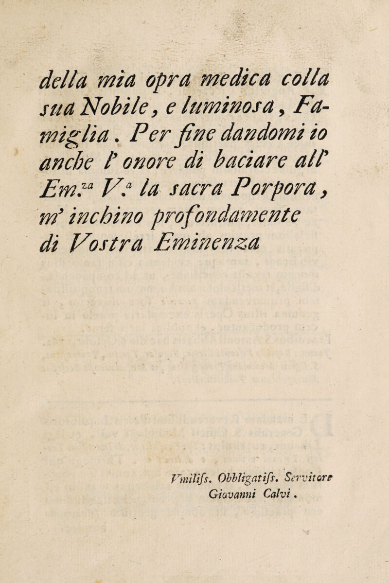 dellu mìa opra medicei colla sua Nobile, e luminosa, Fa¬ miglia . Per fine dandomi io anche / onore di baciare all’ Em™ V“ la sacra Porpora, m’inchino profondamente di Vostra Eminenza Finiti/*. Obbligati/*. Servitore Giovanni Calvi.