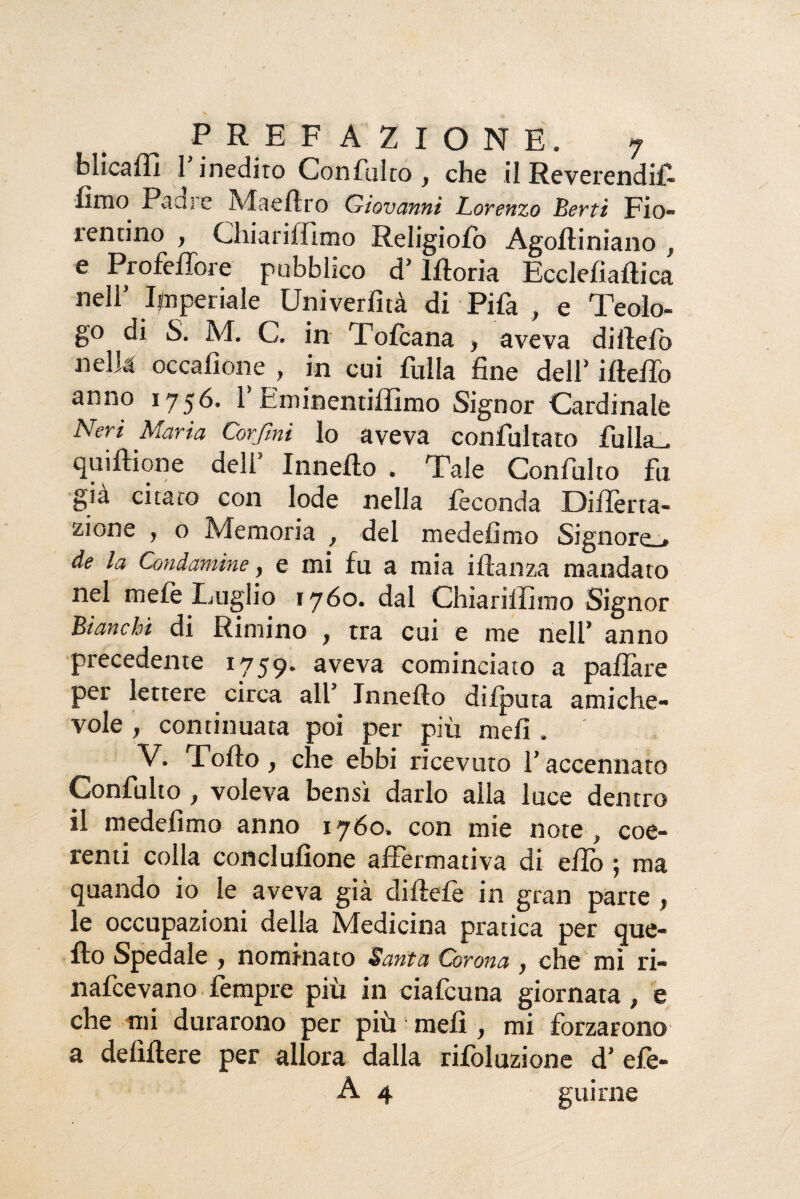 blicaffi I inedito Con falco , che il Reverendifi fimo Padre Maeftro Giovanni Lorenzo Berti Fio¬ rentino , Chiarimmo Religiofo Agoftiniano , e Profeffore pubblico d’lftoria Ecclefiaftica nell’ Imperiale Univerfità di Fifa , e Teolo¬ go di S. M. C. in Tofcana , aveva dirtelo nella occafione , in cui fulla fine dell’ ifteffo anno 1756. 1 cminentiffimo Signor Cardinale Neri Maria Còrjtni lo aveva confutato filila , quiftione dell’ Innefio . Tale Confulto fu già citato con lode nella feconda Diiìerta- zione , o Memoria , del medefimo Signore». de la Condamine, e mi fu a mia iftanza mandato nel mele Luglio 1760. dal Chiariffimo Signor Bianchi di Rimino , tra cui e me nell’ anno precedente 1759. aveva cominciato a pafiare per lettere circa all* Innefio difputa amiche¬ vole , continuata poi per più meli. V. Torto, che ebbi ricevuto l’accennato Confulto , voleva bensì darlo alla luce dentro il medefimo anno 1760. con mie note, coe¬ renti colla conciufione affermativa di elfo ; ma quando io le aveva già diftefe in gran parte , le occupazioni delta Medicina pratica per que¬ llo Spedale , nominato Santa Corona, che mi ri- nafcevano fempre più in ciafcuna giornata, e che mi durarono per più meli, mi forzarono a defiftere per allora dalla rifoluzione d’ efe- A 4 gui rne