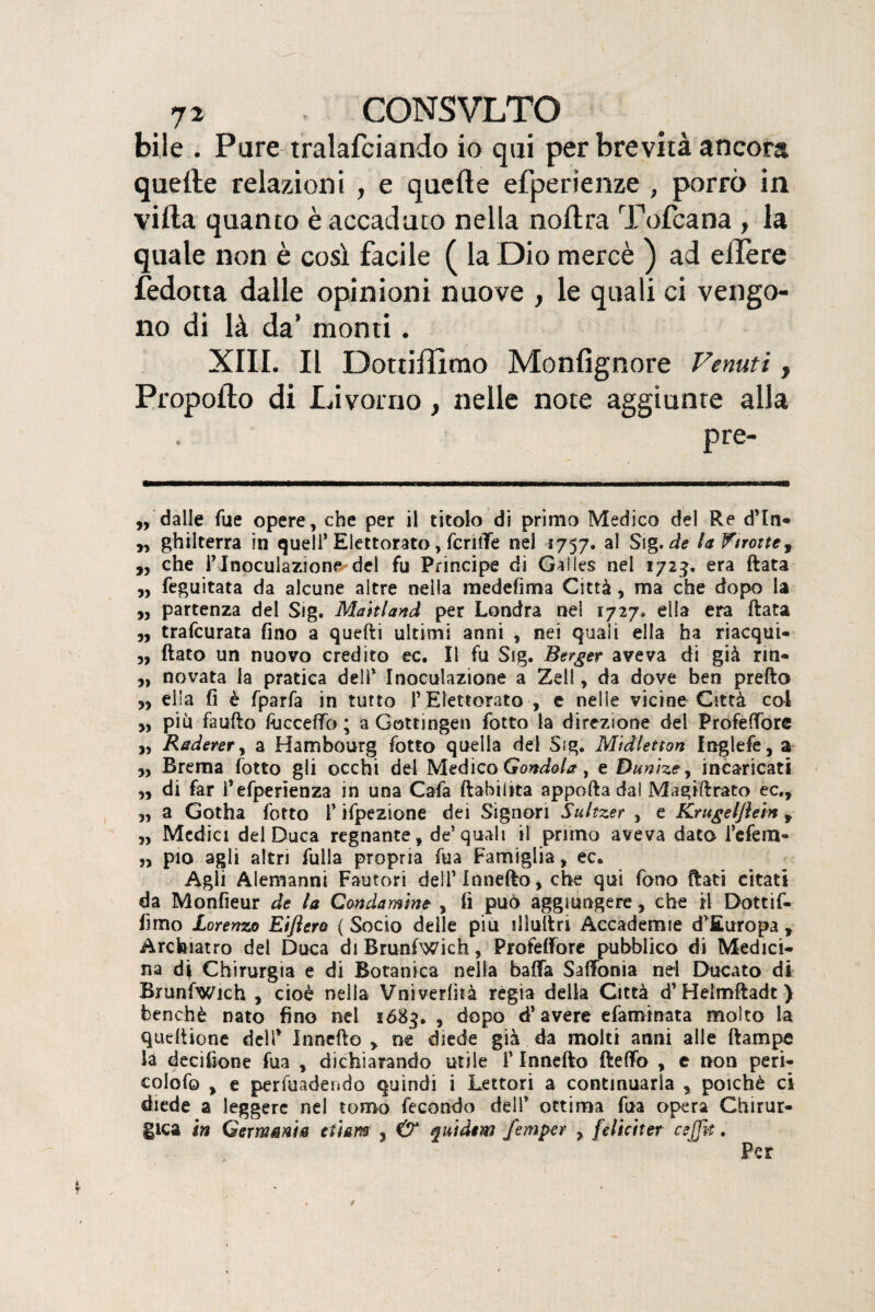 bile . Pare tralafciando io qui per brevità ancora quelle relazioni , e quelle efperienze , porrò in villa quanto è accaduto nella nollra Tofcana , la quale non è così facile ( la Dio mercè ) ad ellère fedotta dalle opinioni nuove , le quali ci vengo¬ no di là da’ monti. XIII. Il Dottiffimo Monfignore Venuti, Propollo di Livorno, nelle note aggiunte alla pre- „ dalle fue opere, che per il titolo di primo Medico del Re d’Eri® ,, ghilterra in quell’ Elettorato, fenile nel 1757. al Sig. de U f notte, „ che l’Inoculazione de! fu Principe di Galles nel 1723. era fiata ,, feguitata da alcune altre nella medefima Città, ma che dopo la „ partenza del Sig. Maitland per Londra nel 1727* ella era fiata „ trafeurata fino a quelli ultimi anni , nei quali ella ha riacqui- „ flato un nuovo credito ec. Il fu Sig. Berger aveva di già rm- 3, novata la pratica dell’ Inoculazione a Zeli, da dove ben predo ella fi è fparfa in tutto l’ Elettorato , e nelle vicine Città col „ più fauflo fhcceffo ; a Gottingen fotto la direzione del Profeffòre j, Raderei, a Hambourg fotto quella del Sig. Mìdletton Inglefe, a Brema fotto gli occhi del Medico Gondola, e Dunìzey incaricati „ di far i’efperìenza in una Cafa dabiltta appodadal Magiftrato ec., „ a Gotha fotto 1* ifpezione dei Signori Siiltzer , e Krugeljìein , „ Medici del Duca regnante, de’quali il primo aveva dato referti- ,, pio agli altri fulla propria fua Famiglia, ec. Agli Alemanni Fautori dell’Innedo, che qui fono dati citati da Monfieur de la Condamme , fi può aggiungere, che il Dottif¬ fimo Lorenzo Eiflera ( Socio delle piu illuda Accademie d’Europa , Arcfeiatro del Duca di Brunfwich, PiofefFore pubblico di Medici¬ na di Chirurgia e di Botanica nella baila SafTonia nei Ducato di Brunfwich , cioè nella Vnivedhà regia della Città d’Heimdadt ) benché nato fino nel 1685. , dopo d’avere efaminata molto la quedione dell* Innedo , ne diede già da molti anni alle dampe la decifione fua , dichiarando utile 1* Innedo fleffb , c non peri- colofo , e pervadendo quindi i Lettori a continuarla , poiché ci diede a leggere nel tomo fecondo dell’ ottima fua opera Chirur¬ gica in Germania tù&m 3 & guidem femper > feliciter csjjit.