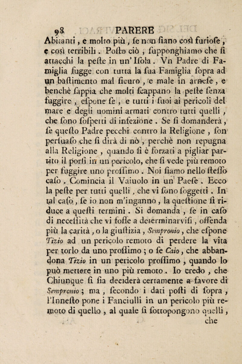 Albicanti, e molto più, fe noto fiano così furiofè, C così terribili. Pollo ciò , fupponghiamo che li attacchi la pelle in un’ Ifòla. Vn Padre di Fa¬ miglia fogge con tutta la fu a Famiglia fopra ad un baftimento mal ficuro , e male in arnefe , e benché fàppìa che molti fcappano la pelle lènza fuggire , efpone fe , e tutti i fuoi ai pericoli del mare e deg i uomini armati contro tutti quelli , che fono fofperti di infezione . Se lì domanderà, fe quello Padre pecchi contro la Religione , fon perluafo che lì dirà di nò , perchè non repugna alla Religione , quando lì è forzati a pigliar par¬ tito il porli in un pericolo, che lì vede più remoto per fuggire uno p rolli mo . Noi fiamo nello ftelfo calo . Comincia il Vainolo in un Paefe . Ecco la pelle per tutti quelli, che vi fono lòggettì. In tal cafo, fe io non m’inganno , la quelli onte lì ri¬ duce a quelli termini. Si domanda , fe in cafo di neceliità che vi folle a determinarvi!!, offènda più la carità, o la giullizia, Sempronio, che efpone Tizio ad un pericolo remoto di perdere la vita per torlo da uno profilino 5 o fe Caio, che abban¬ dona Tizio in un pericolo profilino, quando lo può mettere in uno più remoto. Io credo , che Chiunque fi. fia deciderà certamente favore di Sempronio ; ma , fecondo i dati polli di fopra , nonetto pone i Fanciulli in un pericolo più re¬ moto di quello , al quale fi fottopongono quelli, che r