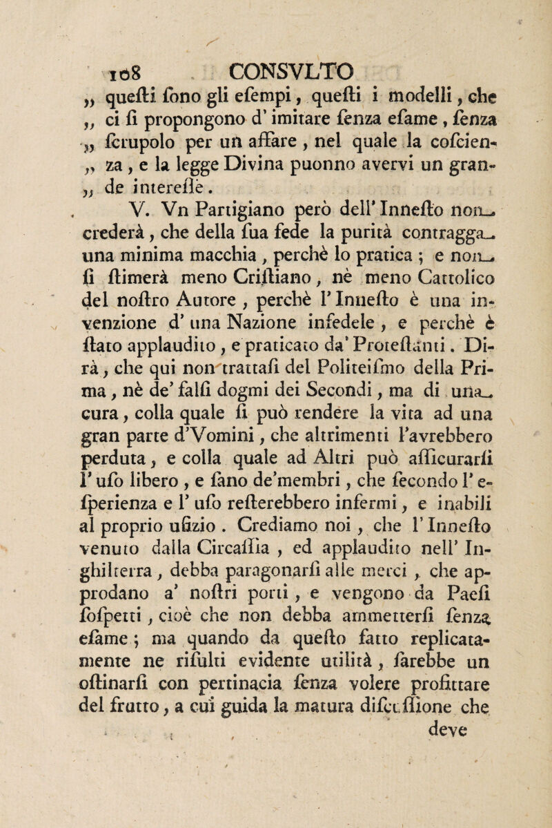 „ quelli fono gli efempi, quelli i modelli, che „ ci fi propongono d’imitare lènza efame, lènza „ forupolo per un affare , nel quale la cofcien- ,, za , e la legge Divina puonno avervi un gran- „ de intereiìè. V. Vn Partigiano però dell’ Innello non— crederà, che della lua fede la purità contragga^, una minima macchia , perchè lo pratica ; e non— fi llimerà meno Crfiliano, nè meno Cattolico del nofiro Autore , perchè l’Innello è una in¬ venzione d’ una Nazione infedele , e perchè è fiato applaudito, e praticato da’ Proteftanti. Di¬ rà , che qui non trattali del Politeifmo della Pri¬ ma , nè de’ falli dogmi dei Secondi, ma di una_ cura, colla quale fi può rendere la vita ad una gran parte d’Vomini, che altrimenti l’avrebbero perduta, e colla quale ad Altri può afficurarli P ufo libero , e fono de’membri, che fecondo l’e- Iperienza e 1’ufo renerebbero infermi, e inabili al proprio ufizio . Crediamo noi, che l’Innello venuto dalla Circallia , ed applaudito nell’ In¬ ghilterra , debba paragonarli alle merci, che ap¬ prodano a’ noftri porti, e vengono da Paefi folpetti, cioè che non debba ammetterli lènza efame ; ma quando da quello fatto replicata- mente ne rifiliti evidente utilità, forebbe un oftinarfi con pertinacia lènza volere profittare del frutto, a cui guida la matura dill e filone che . deve I