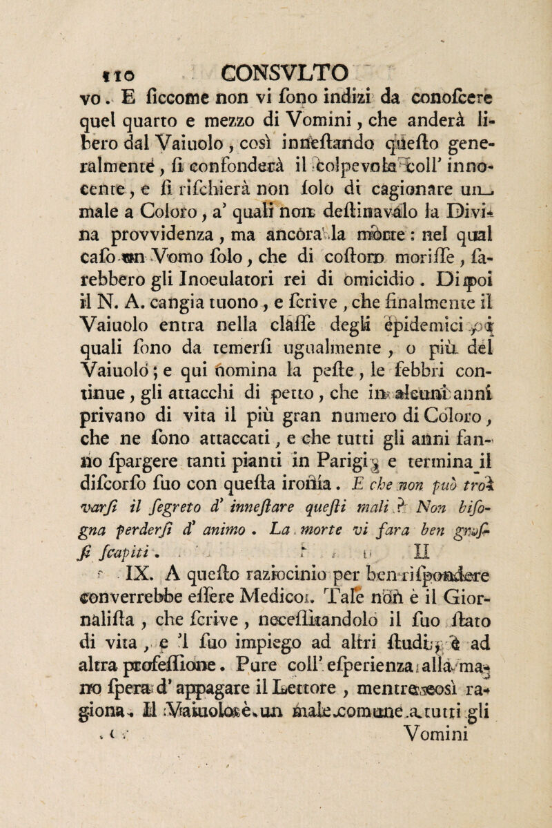 vo. E ficcome non vi fono indizi da conofcere quel quarto e mezzo di Vomini, che anderà li¬ bero dal Vaiuolo , così inneflando quello gene¬ ralmente, lì confonderà il Pcolpevnbaxoir inno¬ cente , e lì rifcbierà non lolo di cagionare un_. male a Coloro, a’ quali non. delfina vélo la Divi¬ na provvidenza , ma ancorar la monte ; nel qual cafo wn Vomo folo, che di codoni morilTe , fa¬ rebbero gli Inoculatoti rei di omicidio. Di qooi il N. A. cangia tuono, e fcrive , che finalmente il Vaiuolo entra nella dàlie degià epidemici pi quali fono da temerli ugualmente , o più. del Vaiuolo ; e qui nomina la pelle , le febbri con¬ tinue , gli attacchi di petto, che in aleunta uni privano di vita il più gran numero di Coloro, che ne fono attaccati, e che tutti gli anni fan¬ no Ipargere tanti pianti in Parigi, e terminai! dilcorfo fuo con quella ironia. E che non pub troì varfi il fegreto d’ inneftare quefti mali ? Non bifo- gna perderJì d’ animo . La. morte vi far a ben grò/ fi /capiti. . '■> T , i< II >' IX. A quello raziocinio per ben rilpondere converrebbe edere Medicot. Tale noli è il Gior¬ nali Ha , che fcrive, necelììtandolo il fuo fiato di vita, e ’l fuo impiego ad altri lludt/p e ad altra pcofefiìone. Pure coll’elperienzai alla ma¬ no fperai d’appagare il Lettore , mentreaeosì ra¬ giona- Il Vtakiolo®èl»un Éulexomone .erutti gli . i v Vomini