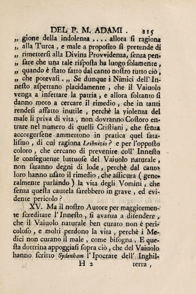 DEI* P. NT. ADAMI . 11 ^ y> gtone della indolenza .... allora fi ragiona t, alla Turca , e male a propofito fi pretende di » rimetterfì alla Divina Provvidenza* fenza peni* » fare che una tale rifpofta ha luogo {blamente, t) quando è fiato fatto dal cantò nofiro tutto ciò, n che potevafi . „ Se dunque i Nìmici dell’ In- nefto affettano placidamente , che il Vaiuolo venga a infettare la patria* e allora {bltanto fi danno moto a cercare il rimedio, che in tanti rendei! affatto inutile , perchè la violenza del male li priva di vita, non dovranno Coftoro en¬ trare nei numero di quelli Criftiani 3 che lènza accorgetene ammettono in pratica quel fata- lifmo , di cui ragiona Leibnizio ? e per Sopporto coloro, che cercano di prevenire coll’ Innefio le confeguenze luttuofe del Vaiuolo naturale » non faranno degni di lode, perchè dal canto loro hanno ulàto il rimedio, cheaflicora ( gene* talmente parlando ) la vita degli Vomini> che lènza quella cautela làrebbero in grave , ed evi¬ dente pericolo ? XV. Ma il nofiro Autore per maggiormen¬ te {ereditare l’Innefio , fi avanza a difendere , che il Vaiuolo naturale ben curato non è peri- colofo, e molti perdono la vita , perchè i Me¬ dici non curano il male , come bilogna . E que¬ lla dottrina appoggiali fopra ciò, che del Vaiuolo hanno Icritto Sydenham l’Ipocrate dell1 Inghil- H 2. terra ,