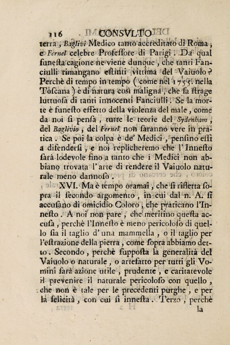 j -, ,1a„# cJf knfr'Wll ■il 6 terra , Faglivi Medico ramò accreditato di Roma f e Fernet celebre Profeflore di Parigi . Da qual funeffa cagione ne viene dunque, che tanti Fan* rinlli iPfIfirifi vittima rt^l ciulli rimangano efliriti vittima dei Vaiuolo i1 Perchè di tempo in tempo ( come nel 1755. nella Tòfcana ) è di natura così maligna , che là ffrage luttuola di tanti innocenti Fanciulli . Se la mor¬ te è funefto effetto della violenza del male, come da noi fi penlà , tutte le teorie del Syàenham \ del Baglivio y del Fernet non faranno vere ih pra¬ tica . Se poi la colpa è de’ Mèdici , penfino eflì a difenderli , e noi replicheremo che l’Innefto làrà lodevole fino a tanto che i Medici non ab¬ biano trovata l arte di rendere il Vaiuolo natu- rate meno dannolo . ! XVI. Ma è tèmpo oramai, che fi riflètta lò- pra il fecondo argomento , in cui dal n. A. fi acculano di omicidio Coloro . che praticano Fin- f Ai nello . A noi non pare , che meritino quefta ac¬ cula , perchè l’Innello è meno pericololo di quel¬ lo fia il taglio d’una mammella , o il raglio per feltratane della pietra, còme fopra abbiamo det¬ to. Secondo, perchè ftsppofta la generalità del Vaiuolo o naturale , o artefatto per tutti gli Vo¬ mì ni farà azione utile , prudente , e caritatevole il prevenire il naturale pericololo con quello , : che non è tale per le precedenti purghe , e per la felicità , con cui fi inneità. Tèrzo , perchè - •; la